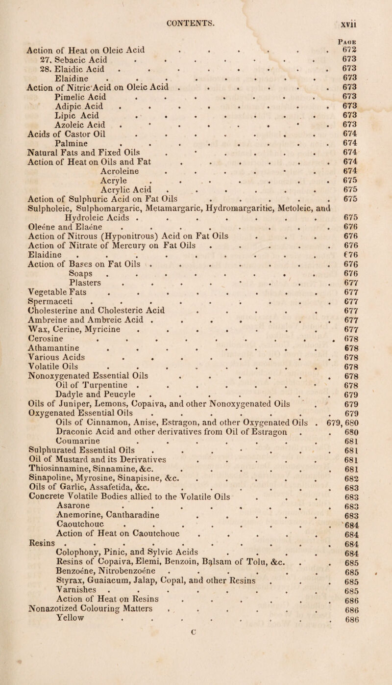 Action of Heat on Oleic Acid 27. Sebacic Acid .... 28. Elaidic Acid ..... Elaidine ..... Action of Nitric Acid on Oleic Acid . Piraelic Acid .... Adipic Acid ..... Lipic Acid .... Azoleic Acid . Acids of Castor Oil .... Palmine ..... Natural Fats and Fixed Oils Action of Heat on Oils and Fat Acroleine Acryle .... Acrylic Acid Action of Sulphuric Acid on Fat Oils Sulpholeic, Sulphomargaric, Metamargaric, Hydromargarilic, Metoleic, Hydroleic Acids .... Oleene and Elaene ..... Action of Nitrous (Hyponitrous) Acid on Fat Oils Action of Nitrate of Mercury on Fat Oils Elaidine ...... Action of Bases on Fat Oils .... Soaps ..... Plasters . Vegetable Fats ..... Spermaceti ...... Cholesterine and Cholesteric Acid Ambreine and Ambreic Acid .... Wax, Cerine, Myricine .... Cerosine ...... Athamantine ..... Various Acids ..... Volatile Oils ..... Nonoxygenated Essential Oils Oil of Turpentine .... Dadyle and Peucyle ..... Oils of Juniper, Lemons, Copaiva, and other Nonoxygenated Oils Oxygenated Essential Oils ..... Oils of Cinnamon, Anise, Estragon, and other Oxygenated Oils Draconic Acid and other derivatives from Oil of Estragon Coumarine .... Sulphurated Essential Oils . Oil of Mustard and its Derivatives Thiosinnamine, Sinnamine, &c. Sinapoline, Myrosine, Sinapisine, &c. Oils of Garlic, Assafetida, &c. .... Concrete Volatile Bodies allied to the Volatile Oils Asarone . . Anemorine, Cantharadine Caoutchouc ...... Action of Heat on Caoutchouc Resins .... .... Colophony, Pinic, and Sylvie Acids Resins of Copaiva, Elemi, Benzoin, Balsam of Tolu, &c. Benzoene, Nitrobenzoene .... Styrax, Guaiacum, Jalap, Copal, and other Resins Varnishes ...... Action of Heat on Resins .... Nonazotized Colouring Matters .... Yellow ...... am Page 672 673 673 673 673 673 673 673 673 674 674 674 674 674 675 675 675 675 676 676 676 676 676 676 677 677 677 677 677 677 678 678 678 678 678 678 679 679 679 679, 680 680 681 681 681 681 682 683 683 683 683 684 684 684 684 685 685 685 685 686 686 686 C
