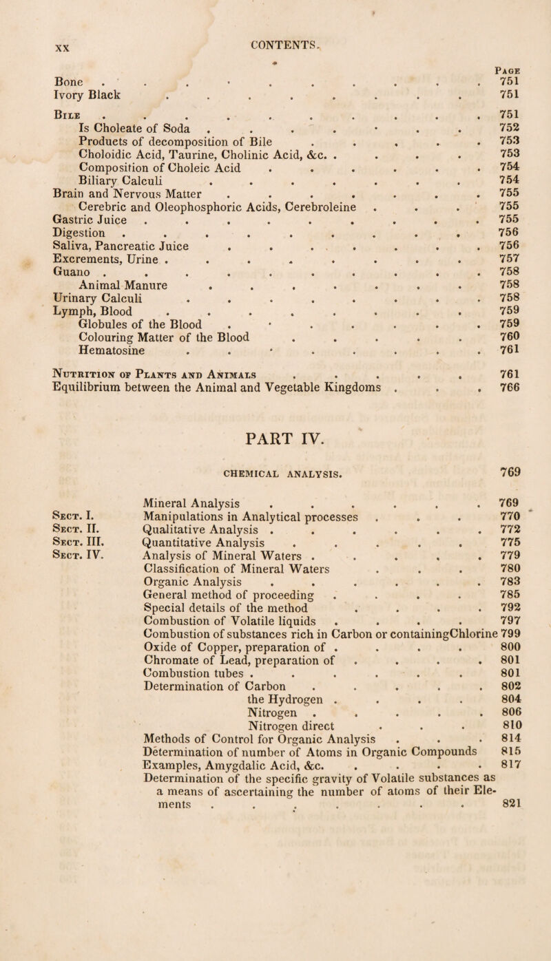 Page Bone . . • . . . . . . 751 Ivory Black ........ 751 Bile .......... 751 Is Choleate of Soda . . .  • . . 752 Products of decomposition of Bile ..... 753 Choloidic Acid, Taurine, Cholinic Acid, &c. .... 753 Composition of Choleic Acid ...... 754 Biliary Calculi . . . . . . . 754 Brain and Nervous Matter . . . . . . .755 Cerebric and Oleophosphoric Acids, Cerebroleine . . . 755 Gastric Juice ......... 755 Digestion ......... 756 Saliva, Pancreatic Juice ....... 756 Excrements, Urine ........ 757 Guano .......... 758 Animal Manure ....... 758 Urinary Calculi ........ 758 Lymph, Blood ........ 759 Globules of the Blood . • . . . . .759 Colouring Matter of the Blood ..... 760 Hematosine 761 Nutrition op Plants and Animals . . . . . 761 Equilibrium between the Animal and Vegetable Kingdoms . . . 766 PART IV. CHEMICAL ANALYSIS. 769 Mineral Analysis ...... 769 Sect. I. Manipulations in Analytical processes 770 * Sect. II. Qualitative Analysis ...... 772 Sect. III. Quantitative Analysis ..... 775 Sect. IV. Analysis of Mineral Waters ..... 779 Classification of Mineral Waters 780 Organic Analysis ...... 783 General method of proceeding .... 785 Special details of the method .... 792 Combustion of Volatile liquids .... 797 Combustion of substances rich in Carbon or containingChlorine 799 Oxide of Copper, preparation of . 800 Chromate of Lead, preparation of 801 Combustion tubes ...... 801 Determination of Carbon ..... 802 the Hydrogen .... 804 Nitrogen ..... 806 Nitrogen direct 810 Methods of Control for Organic Analysis 814 Determination of number of Atoms in Organic Compounds 815 Examples, Amygdalic Acid, &c. .... Determination of the specific gravity of Volatile substances as a means of ascertaining the number of atoms of their Ele¬ 817 ments ....... 821