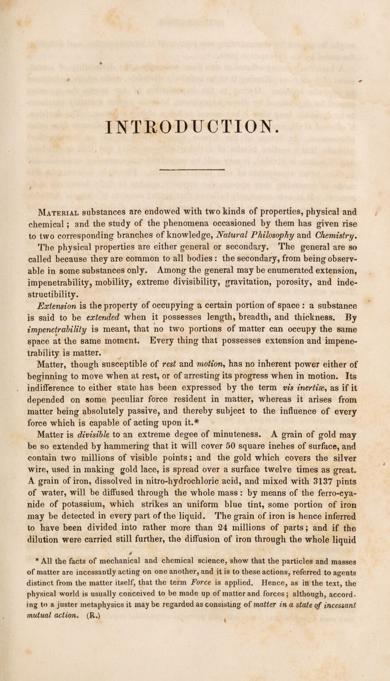 INTRODUCTION. / Material substances are endowed with two kinds of properties, physical and chemical; and the study of the phenomena occasioned by them has given rise to two corresponding branches of knowledge, Natural Philosophy and Chemistry. The physical properties are either general or secondary. The general are so called because they are common to all bodies: the secondary, from being observ¬ able in some substances only. Among the general may be enumerated extension, impenetrability, mobility, extreme divisibility, gravitation, porosity, and inde¬ structibility. Extension is the property of occupying a certain portion of space : a substance is said to be extended when it possesses length, breadth, and thickness. By impenetrability is meant, that no two portions of matter can occupy the same space at the same moment. Every thing that possesses extension and impene¬ trability is matter. Matter, though susceptible of rest and motion, has no inherent power either of beginning to move when at rest, or of arresting its progress when in motion. Its indifference to either state has been expressed by the term vis inertise, as if it depended on some peculiar force resident in matter, whereas it arises from matter being absolutely passive, and thereby subject to the influence of every force which is capable of acting upon it.* Matter is divisible to an extreme degee of minuteness. A grain of gold may be so extended by hammering that it will cover 50 square inches of surface, and contain two millions of visible points; and the gold which covers the silver wire, used in making gold lace, is spread over a surface twelve times as great. A grain of iron, dissolved in nitro-hydrochloric acid, and mixed with 3137 pints of water, will be diffused through the whole mass : by means of the ferro-cya- nide of potassium, which strikes an uniform blue tint, some portion of iron may be detected in every part of the liquid. The grain of iron is hence inferred to have been divided into rather more than 24 millions of parts; and if the dilution were carried still further, the diffusion of iron through the whole liquid 4 * All the facts of mechanical and chemical science, show that the particles and masses of matter are incessantly acting on one another, and it is to these actions, referred to agents distinct from the matter itself, that the term Force is applied. Hence, as in the text, the physical world is usually conceived to be made up of matter and forces; although, accord¬ ing to a juster metaphysics it may be regarded as consisting of matter in a state of incessant mutual action. (R.)