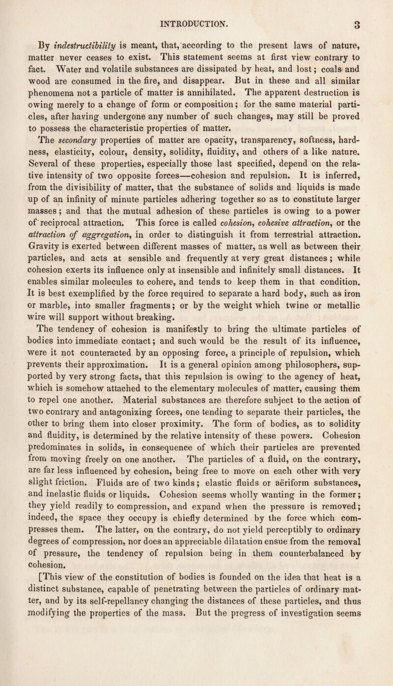 By indestructibiliiy is meant, that, according to the present laws of nature, matter never ceases to exist. This statement seems at first view contrary to fact. Water and volatile substances are dissipated by heat, and lost; coals and wood are consumed in the fire, and disappear. But in these and all similar phenomena not a particle of matter is annihilated. The apparent destruction is owing merely to a change of form or composition; for the same material parti¬ cles, after having undergone any number of such changes, may still be proved to possess the characteristic properties of matter. The secondary properties of matter are opacity, transparency, softness, hard¬ ness, elasticity, colour, density, solidity, fluidity, and others of a like nature. Several of these properties, especially those last specified, depend on the rela¬ tive intensity of two opposite forces—cohesion and repulsion. It is inferred, from the divisibility of matter, that the substance of solids and liquids is made up of an infinity of minute particles adhering together so as to constitute larger masses; and that the mutual adhesion of these particles is owing to a power of reciprocal attraction. This force is called cohesion, cohesive attraction, or the attraction of aggregation, in order to distinguish it from terrestrial attraction. Gravity is exerted between different masses of matter, as well as between their particles, and acts at sensible and frequently at very great distances ; while cohesion exerts its influence only at insensible and infinitely small distances. It enables similar molecules to cohere, and tends to keep them in that condition. It is best exemplified by the force required to separate a hard body, such as iron or marble, into smaller fragments; or by the weight which twine or metallic wire will support without breaking. The tendency of cohesion is manifestly to bring the ultimate particles of bodies into immediate contact; and such would be the result of its influence, were it not counteracted by an opposing force, a principle of repulsion, which prevents their approximation. It is a general opinion among philosophers, sup¬ ported by very strong facts, that this repulsion is owing to the agency of heat, which is somehow attached to the elementary molecules of matter, causing them to repel one another. Material substances are therefore subject to the action of two contrary and antagonizing forces, one tending to separate their particles, the other to bring them into closer proximity. The form of bodies, as to solidity and fluidity, is determined by the relative intensity of these powers. Cohesion predominates in solids, in consequence of which their particles are prevented from moving freely on one another. The particles of a fluid, on the contrary, are far less influenced by cohesion, being free to move on each other with very slight friction. Fluids are of two kinds; elastic fluids or aeriform substances, and inelastic fluids or liquids. Cohesion seems wholly wanting in the former; they yield readily to compression, and expand when the pressure is removed; indeed, the space they occupy is chiefly determined by the force which com¬ presses them. The latter, on the contrary, do not yield perceptibly to ordinary degrees of compression, nor does an appreciable dilatation ensue from the removal of pressure, the tendency of repulsion being in them counterbalanced by cohesion. [This view of the constitution of bodies is founded on the idea that heat is a distinct substance, capable of penetrating between the particles of ordinary mat¬ ter, and by its self-repellancy changing the distances of these particles, and thus modifying the properties of the mass. But the progress of investigation seems