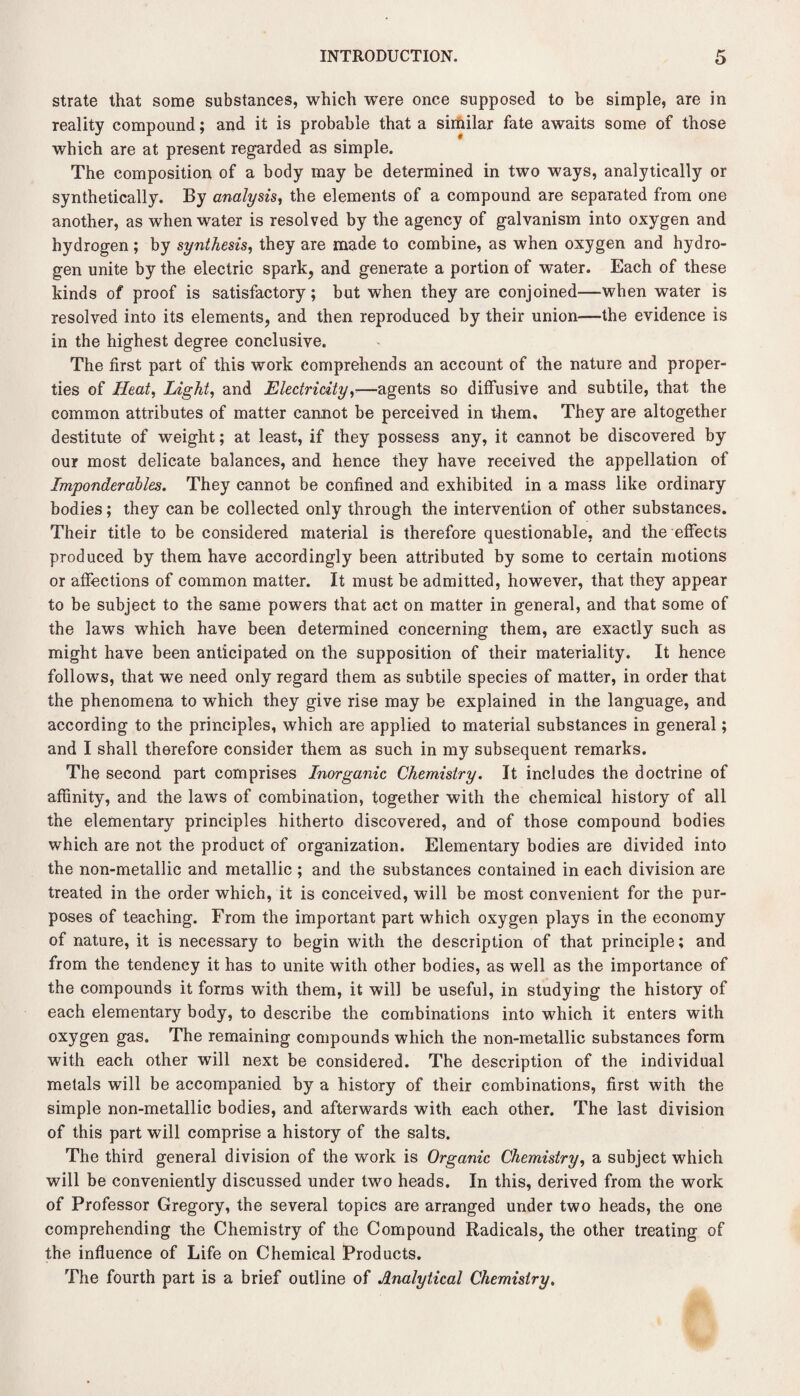 strate that some substances, which were once supposed to be simple, are in reality compound; and it is probable that a similar fate awaits some of those which are at present regarded as simple. The composition of a body may be determined in two ways, analytically or synthetically. By analysis, the elements of a compound are separated from one another, as when water is resolved by the agency of galvanism into oxygen and hydrogen ; by synthesis, they are made to combine, as when oxygen and hydro¬ gen unite by the electric spark, and generate a portion of water. Each of these kinds of proof is satisfactory; but when they are conjoined—when water is resolved into its elements, and then reproduced by their union—the evidence is in the highest degree conclusive. The first part of this work comprehends an account of the nature and proper¬ ties of Heat, Light, and Electricity,■—agents so diffusive and subtile, that the common attributes of matter cannot be perceived in them. They are altogether destitute of weight; at least, if they possess any, it cannot be discovered by our most delicate balances, and hence they have received the appellation of Imponderables. They cannot be confined and exhibited in a mass like ordinary bodies; they can be collected only through the intervention of other substances. Their title to be considered material is therefore questionable, and the effects produced by them have accordingly been attributed by some to certain motions or affections of common matter. It must be admitted, however, that they appear to be subject to the same powers that act on matter in general, and that some of the laws which have been determined concerning them, are exactly such as might have been anticipated on the supposition of their materiality. It hence follows, that we need only regard them as subtile species of matter, in order that the phenomena to which they give rise may be explained in the language, and according to the principles, which are applied to material substances in general; and I shall therefore consider them as such in my subsequent Temarks. The second part comprises Inorganic Chemistry. It includes the doctrine of affinity, and the laws of combination, together with the chemical history of all the elementary principles hitherto discovered, and of those compound bodies which are not the product of organization. Elementary bodies are divided into the non-metallic and metallic ; and the substances contained in each division are treated in the order which, it is conceived, will be most convenient for the pur¬ poses of teaching. From the important part which oxygen plays in the economy of nature, it is necessary to begin with the description of that principle; and from the tendency it has to unite with other bodies, as well as the importance of the compounds it forms with them, it will be useful, in studying the history of each elementary body, to describe the combinations into which it enters with oxygen gas. The remaining compounds which the non-metallic substances form with each other will next be considered. The description of the individual metals will be accompanied by a history of their combinations, first with the simple non-metallic bodies, and afterwards with each other. The last division of this part will comprise a history of the salts. The third general division of the work is Organic Chemistry, a subject which will be conveniently discussed under two heads. In this, derived from the work of Professor Gregory, the several topics are arranged under two heads, the one comprehending the Chemistry of the Compound Radicals, the other treating of the influence of Life on Chemical Products. The fourth part is a brief outline of Analytical Chemistry.