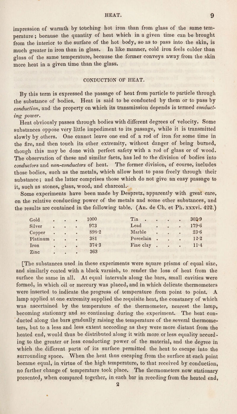 impression of warmth by touching hot iron than from glass of the same tem¬ perature ; because the quantity of heat which in a given time can be brought from the interior to the surface of the hot body, so as to pass into the skin, is much greater in iron than in glass. In like manner, cold iron feels colder than glass of the same temperature, because the former conveys away from the skin more heat in a given time than the glass. CONDUCTION OF HEAT. By this term is expressed the passage of heat from particle to particle through the substance of bodies. Heat is said to be conducted by them or to pass by conduction, and the property on which its transmission depends is termed conduct¬ ing power. Heat obviously passes through bodies with different degrees of velocity. Some substances oppose very little impediment to its passage, while it is transmitted slowly by others. One cannot leave one end of a rod of iron for some time in the fire, and then touch its other extremity, without danger of being burned, though this may be done with perfect safety with a rod of glass or of wood. The observation of these and similar facts, has led to the division of bodies into conductors and non-conductors of heat. The former division, of course, includes those bodies, such as the metals, which allow heat to pass freely through their substance; and the latter comprises those which do not give an easy passage to it, such as stones, glass, wood, and charcoal.- Some experiments have been made by Despretz, apparently with great care, on the relative conducting power of the metals and some other substances, and the results are contained in the following table. (An. de Ch. et Ph. xxxvi. 422.) Gold 1000 Tin • 303-9 Silver 973 Lead • 179-6 Copper 898-2 Marble • 23-6 Platinum . 381 Porcelain . • 12-2 Iron Zinc • 374-3 363 Fine clay . • 11-4 [The substances used in these experiments were square prisms of equal size, and similarly coated with a black varnish, to render the loss of heat from the surface the same in all. At equal intervals along the bars, small cavities were formed, in which oil or mercury was placed, and in which delicate thermometers were inserted to indicate the progress of temperature from point to point. A lamp applied atone extremity supplied the requisite heat, the constancy of which was ascertained by the temperature of the thermometer, nearest the lamp, becoming stationary and so continuing during the experiment. The heat con¬ ducted along the bars gradually raising the temperature of the several thermome¬ ters, but to a less and less extent according as they were more distant from the heated end, would thus be distributed along it with more or less equality accord¬ ing to the greater or less conducting power of the material, and the degree in wThich the different parts of its surface permitted the heat to escape into the surrounding space. When the heat thus escaping from the surface at each point became equal, in virtue of the high temperature, to that received by conduction, no further change of temperature took place. The thermometers now stationary presented, when compared together, in each bar in receding from the heated end, 2