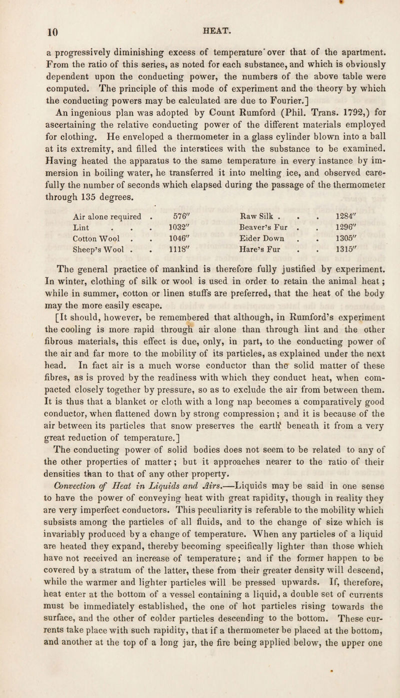 a progressively diminishing excess of temperature'over that of the apartment. From the ratio of this series, as noted for each substance, and which is obviously dependent upon the conducting power, the numbers of the above table were computed. The principle of this mode of experiment and the theory by which the conducting powers may be calculated are due to Fourier.] An ingenious plan was adopted by Count Rumford (Phil. Trans. 1792,) for ascertaining the relative conducting power of the different materials employed for clothing. He enveloped a thermometer in a glass cylinder blown into a ball at its extremity, and filled the interstices with the substance to be examined. Having heated the apparatus to the same temperature in every instance by im¬ mersion in boiling water, he transferred it into melting ice, and observed care¬ fully the number of seconds which elapsed during the passage of the thermometer through 135 degrees. Air alone required . 576 Raw Silk . 1284 Lint 1032 Beaver’s Fur . 1296 CottonWool 1046 Eider Down 1305 Sheep’s Wool . 1118 Hare’s Fur 1315 The general practice of mankind is therefore fully justified by experiment. In winter, clothing of silk or wool is used in order to retain the animal heat; while in summer, cotton or linen stuffs are preferred, that the heat of the body may the more easily escape. [It should, however, be remembered that although, in Rumford’s experiment the cooling is more rapid through air alone than through lint and the other fibrous materials, this effect is due, only, in part, to the conducting power of the air and far more to the mobility of its particles, as explained under the next head. In fact air is a much worse conductor than the solid matter of these fibres, as is proved by the readiness with which they conduct heat, when com¬ pacted closely together by pressure, so as to exclude the air from between them. It is thus that a blanket or cloth with a long nap becomes a comparatively good conductor, when flattened down by strong compression; and it is because of the air between its particles that snow preserves the earth' beneath it from a very great reduction of temperature.] The conducting power of solid bodies does not seem to be related to any of the other properties of matter ; but it approaches nearer to the ratio of their densities than to that of any other property. Convection of Heat in Liquids and Airs.—Liquids may be said in one sense to have the power of conveying heat with great rapidity, though in reality they are very imperfect conductors. This peculiarity is referable to the mobility which subsists among the particles of all fluids, and to the change of size which is invariably produced by a change of temperature. When any particles of a liquid are heated they expand, thereby becoming specifically lighter than those which have not received an increase of temperature; and if the former happen to be covered by a stratum of the latter, these from their greater density will descend, while the warmer and lighter particles will be pressed upwards. If, therefore, heat enter at the bottom of a vessel containing a liquid, a double set of currents must be immediately established, the one of hot particles rising towards the surface, and the other of colder particles descending to the bottom. These cur¬ rents take place with such rapidity, that if a thermometer be placed at the bottom, and another at the top of a long jar, the fire being applied below, the upper one