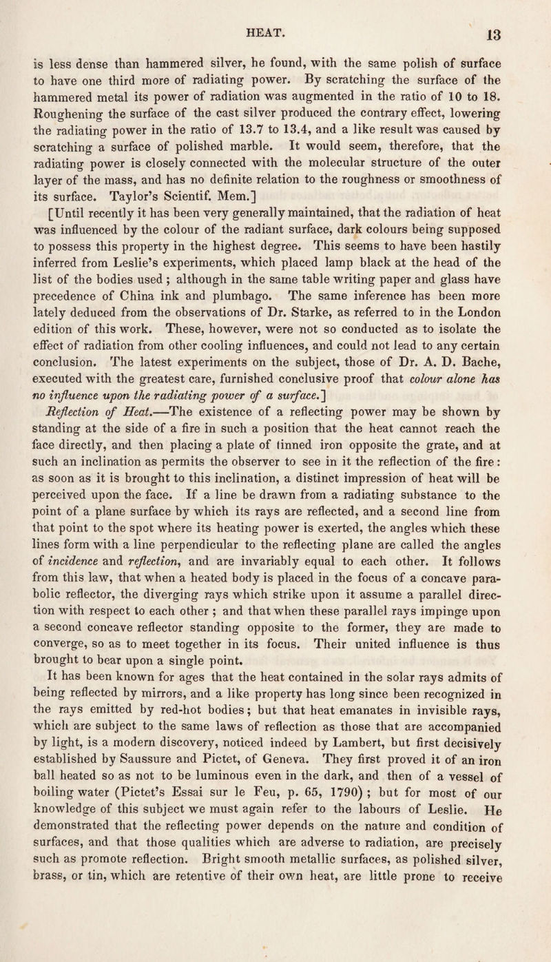 is less dense than hammered silver, he found, with the same polish of surface to have one third more of radiating power. By scratching the surface of the hammered metal its power of radiation was augmented in the ratio of 10 to 18. Roughening the surface of the cast silver produced the contrary effect, lowering the radiating power in the ratio of 13.7 to 13.4, and a like result was caused by scratching a surface of polished marble. It would seem, therefore, that the radiating power is closely connected with the molecular structure of the outer layer of the mass, and has no definite relation to the roughness or smoothness of its surface. Taylor’s Scientif. Mem.] [Until recently it has been very generally maintained, that the radiation of heat was influenced by the colour of the radiant surface, dark colours being supposed to possess this property in the highest degree. This seems to have been hastily inferred from Leslie’s experiments, which placed lamp black at the head of the list of the bodies used ; although in the same table writing paper and glass have precedence of China ink and plumbago. The same inference has been more lately deduced from the observations of Dr. Starke, as referred to in the London edition of this work. These, however, were not so conducted as to isolate the effect of radiation from other cooling influences, and could not lead to any certain conclusion. The latest experiments on the subject, those of Dr. A. D. Bache, executed with the greatest care, furnished conclusive proof that colour alone has no influence upon the radiating power of a surface.~\ Reflection of Heat.—The existence of a reflecting power may be shown by standing at the side of a fire in such a position that the heat cannot reach the face directly, and then placing a plate of linned iron opposite the grate, and at such an inclination as permits the observer to see in it the reflection of the fire: as soon as it is brought to this inclination, a distinct impression of heat will be perceived upon the face. If a line be drawn from a radiating substance to the point of a plane surface by which its rays are reflected, and a second line from that point to the spot where its heating power is exerted, the angles which these lines form with a line perpendicular to the reflecting plane are called the angles of incidence and reflection, and are invariably equal to each other. It follows from this law, that when a heated body is placed in the focus of a concave para¬ bolic reflector, the diverging rays which strike upon it assume a parallel direc¬ tion with respect to each other ; and that when these parallel rays impinge upon a second concave reflector standing opposite to the former, they are made to converge, so as to meet together in its focus. Their united influence is thus brought to bear upon a single point. It has been known for ages that the heat contained in the solar rays admits of being reflected by mirrors, and a like property has long since been recognized in the rays emitted by red-hot bodies; but that heat emanates in invisible rays, which are subject to the same laws of reflection as those that are accompanied by light, is a modem discovery, noticed indeed by Lambert, but first decisively established by Saussure and Pictet, of Geneva. They first proved it of an iron ball heated so as not to be luminous even in the dark, and then of a vessel of boiling water (Pictet’s Essai sur le Feu, p. 65, 1790) ; but for most of our knowledge of this subject we must again refer to the labours of Leslie. He demonstrated that the reflecting power depends on the nature and condition of surfaces, and that those qualities which are adverse to radiation, are precisely such as promote reflection. Bright smooth metallic surfaces, as polished silver, brass, or tin, which are retentive of their own heat, are little prone to receive