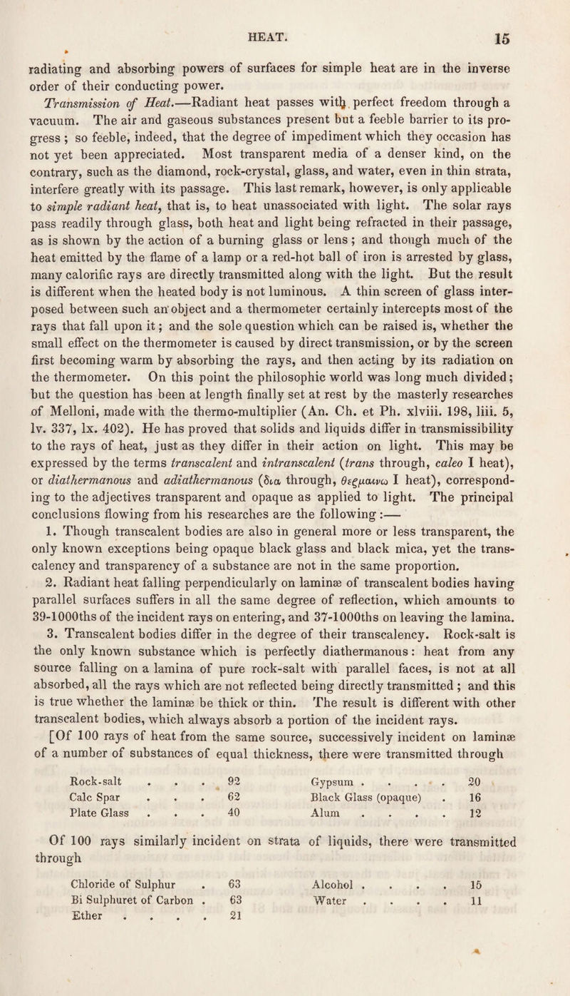 * radiating and absorbing powers of surfaces for simple heat are in the inverse order of their conducting power. Transmission of Heat.—Radiant heat passes wit^. perfect freedom through a vacuum. The air and gaseous substances present but a feeble barrier to its pro¬ gress ; so feeble, indeed, that the degree of impediment which they occasion has not yet been appreciated. Most transparent media of a denser kind, on the contrary, such as the diamond, rock-crystal, glass, and water, even in thin strata, interfere greatly with its passage. This last remark, however, is only applicable to simple radiant heat, that is, to beat unassociated with light. The solar rays pass readily through glass, both heat and light being refracted in their passage, as is shown by the action of a burning glass or lens; and though much of the heat emitted by the flame of a lamp or a red-hot ball of iron is arrested by glass, many calorific rays are directly transmitted along with the light. But the result is different when the heated body is not luminous. A thin screen of glass inter¬ posed between such an'object and a thermometer certainly intercepts most of the rays that fall upon it; and the sole question which can be raised is, whether the small effect on the thermometer is caused by direct transmission, or by the screen first becoming warm by absorbing the rays, and then acting by its radiation on the thermometer. On this point the philosophic world was long much divided; but the question has been at length finally set at rest by the masterly researches of Melloni, made with the thermo-multiplier (An. Ch. et Ph. xlviii. 198, liii. 5, lv. 337, lx. 402). He has proved that solids and liquids differ in transmissibility to the rays of heat, just as they differ in their action on light. This may be expressed by the terms transcalent and intranscalent (trans through, caleo I heat), or diathermanous and adiathermanous (5ta through, Osg/j.cwco I heat), correspond¬ ing to the adjectives transparent and opaque as applied to light. The principal conclusions flowing from his researches are the following :— 1. Though transcalent bodies are also in general more or less transparent, the only known exceptions being opaque black glass and black mica, yet the trans- calency and transparency of a substance are not in the same proportion. 2. Radiant heat falling perpendicularly on laminae of transcalent bodies having parallel surfaces suffers in all the same degree of reflection, which amounts to 39-1000ths of the incident rays on entering, and 37-1000ths on leaving the lamina. 3. Transcalent bodies differ in the degree of their transcalency. Rock-salt is the only known substance which is perfectly diathermanous: heat from any source falling on a lamina of pure rock-salt with parallel faces, is not at all absorbed, all the rays which are not reflected being directly transmitted ; and this is true whether the laminae be thick or thin. The result is different with other transcalent bodies, which always absorb a portion of the incident Tays. [Of 100 rays of heat from the same source, successively incident on laminae of a number of substances of equal thickness, there were transmitted through Rock-salt • 92 Gypsum .... 20 Calc Spar • 62 Black Glass (opaque) 16 Plate Glass • 40 Alum .... 12 Of 100 rays similarly incident on strata of liquids, there were transmitted through Chloride of Sulphur 63 Alcohol . . . . 15 Bi Sulphuret of Carbon . 63 Water .... 11 Ether .... 21