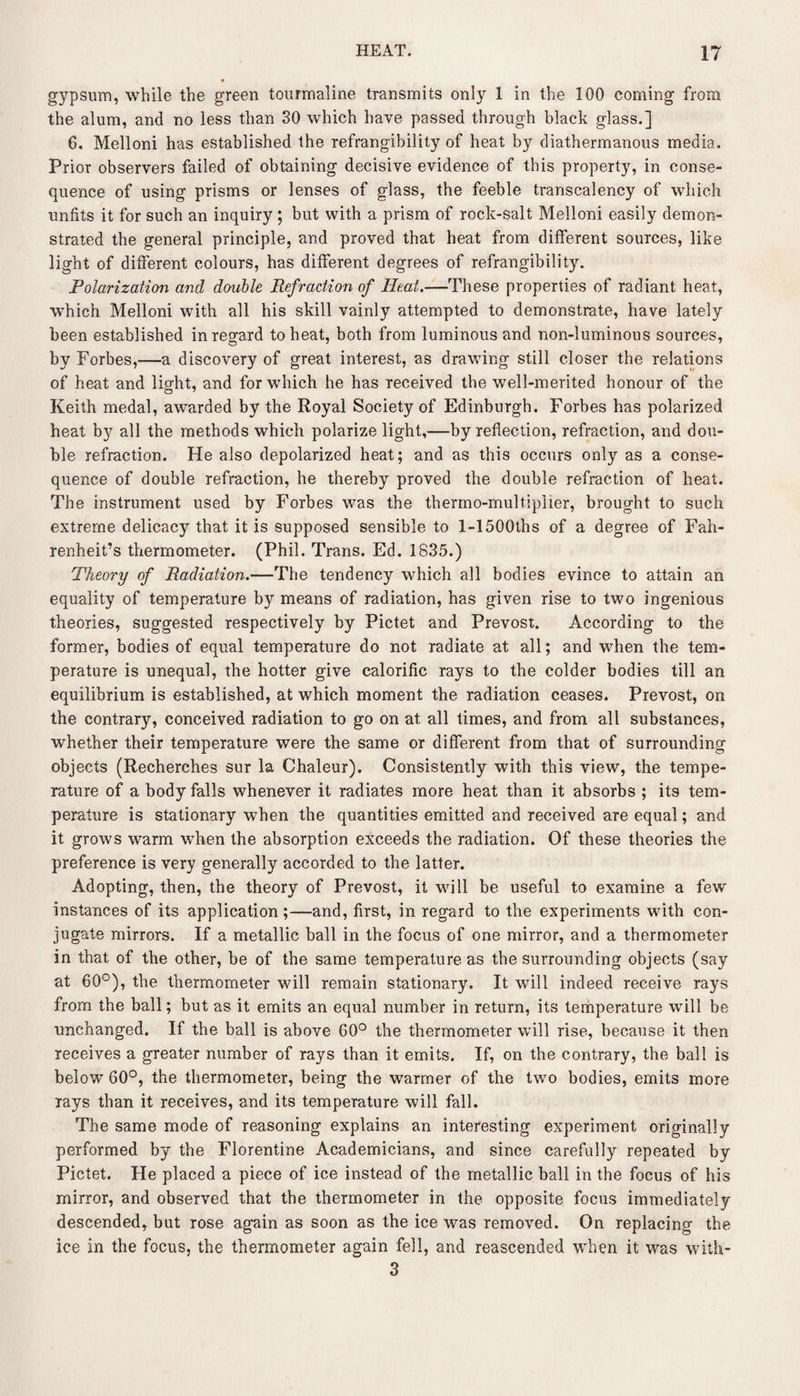 gypsum, while the green tourmaline transmits only 1 in the 100 coming from the alum, and no less than 30 which have passed through black glass.] 6. Melloni has established the refrangibility of heat by diathermanous media. Prior observers failed of obtaining decisive evidence of this property, in conse¬ quence of using prisms or lenses of glass, the feeble transcalency of which unfits it for such an inquiry ; but with a prism of rock-salt Melloni easily demon¬ strated the general principle, and proved that heat from different sources, like light of different colours, has different degrees of refrangibility. Polarization and double Refraction of Ileat.—These properties of radiant heat, which Melloni with all his skill vainly attempted to demonstrate, have lately been established in regard to heat, both from luminous and non-luminous sources, by Forbes,—a discovery of great interest, as drawing still closer the relations of heat and light, and for which he has received the well-merited honour of the Keith medal, awarded by the Royal Society of Edinburgh. Forbes has polarized heat by all the methods which polarize light,—by reflection, refraction, and dou¬ ble refraction. He also depolarized heat; and as this occurs only as a conse¬ quence of double refraction, he thereby proved the double refraction of heat. The instrument used by Forbes was the thermo-multiplier, brought to such extreme delicacy that it is supposed sensible to l-1500ths of a degree of Fah¬ renheit’s thermometer. (Phil. Trans. Ed. 1835.) Theory of Radiation.—The tendency which all bodies evince to attain an equality of temperature by means of radiation, has given rise to two ingenious theories, suggested respectively by Pictet and Prevost. According to the former, bodies of equal temperature do not radiate at all; and when the tem¬ perature is unequal, the hotter give calorific rays to the colder bodies till an equilibrium is established, at which moment the radiation ceases. Prevost, on the contrary, conceived radiation to go on at all times, and from all substances, whether their temperature were the same or different from that of surrounding objects (Recherches sur la Chaleur). Consistently with this view, the tempe¬ rature of a body falls whenever it radiates more heat than it absorbs ; its tem¬ perature is stationary when the quantities emitted and received are equal; and it grows warm when the absorption exceeds the radiation. Of these theories the preference is very generally accorded to the latter. Adopting, then, the theory of Prevost, it will be useful to examine a few instances of its application;—and, first, in regard to the experiments with con¬ jugate mirrors. If a metallic ball in the focus of one mirror, and a thermometer in that of the other, be of the same temperature as the surrounding objects (say at 60°), the thermometer will remain stationary. It will indeed receive rays from the ball; but as it emits an equal number in return, its temperature will be unchanged. If the ball is above 60° the thermometer will rise, because it then receives a greater number of rays than it emits. If, on the contrary, the ball is below 60°, the thermometer, being the warmer of the two bodies, emits more rays than it receives, and its temperature will fall. The same mode of reasoning explains an interesting experiment originally performed by the Florentine Academicians, and since carefully repeated by Pictet. He placed a piece of ice instead of the metallic ball in the focus of his mirror, and observed that the thermometer in the opposite focus immediately descended, but rose again as soon as the ice was removed. On replacing the ice in the focus, the thermometer again fell, and reascended when it was with- 3