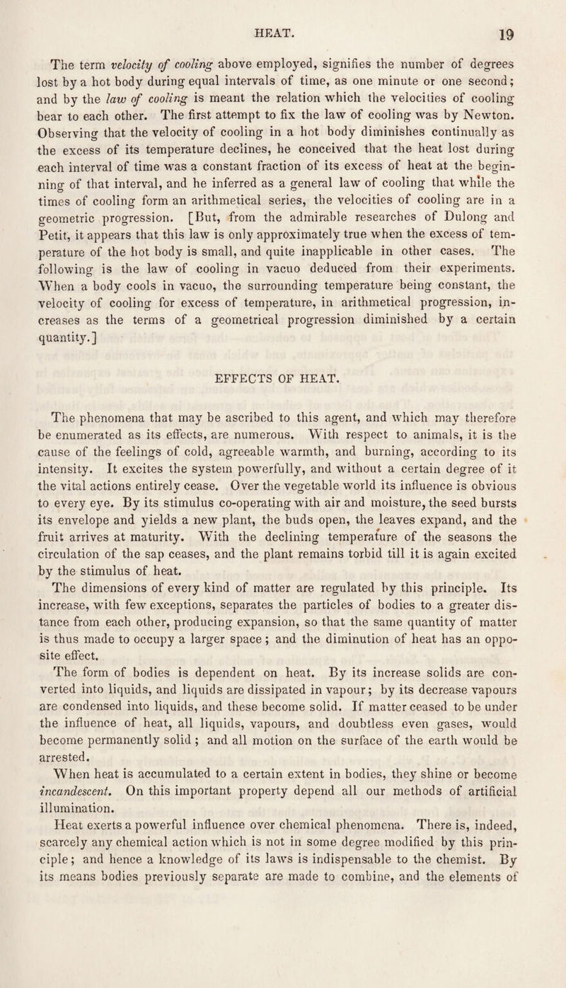 The term velocity of cooling above employed, signifies the number of degrees lost by a hot body during equal intervals of time, as one minute or one second; and by the law of cooling is meant the relation which the velocities of cooling bear to each other. The first attempt to fix the law of cooling was by Newton. Observing that the velocity of cooling in a hot body diminishes continually as the excess of its temperature declines, he conceived that the heat lost during each interval of time was a constant fraction of its excess of heat at the begin¬ ning of that interval, and he inferred as a general law of cooling that while the times of cooling form an arithmetical series, the velocities of cooling are in a geometric progression. [But, from the admirable researches of Dulong and Petit, it appears that this law is only approximately true when the excess of tem¬ perature of the hot body is small, and quite inapplicable in other cases. The following is the law of cooling in vacuo deduced from their experiments. When a body cools in vacuo, the surrounding temperature being constant, the velocity of cooling for excess of temperature, in arithmetical progression, in¬ creases as the terms of a geometrical progression diminished by a certain quantity.] EFFECTS OF HEAT. The phenomena that may be ascribed to this agent, and which may therefore be enumerated as its effects, are numerous. With respect to animals, it is the cause of the feelings of cold, agreeable warmth, and burning, according to its intensity. It excites the system powerfully, and without a certain degree of it the vital actions entirely cease. Over the vegetable world its influence is obvious to every eye. By its stimulus co-operating with air and moisture, the seed bursts its envelope and yields a new plant, the buds open, the leaves expand, and the fruit arrives at maturity. With the declining temperature of the seasons the circulation of the sap ceases, and the plant remains torbid till it is again excited by the stimulus of heat. The dimensions of every hind of matter are regulated by this principle. Its increase, with few exceptions, separates the particles of bodies to a greater dis¬ tance from each other, producing expansion, so that the same quantity of matter is thus made to occupy a larger space; and the diminution of heat has an oppo¬ site effect. The form of bodies is dependent on heat. By its increase solids are con¬ verted into liquids, and liquids are dissipated in vapour; by its decrease vapours are condensed into liquids, and these become solid. If matter ceased to be under the influence of heat, all liquids, vapours, and doubtless even gases, would become permanently solid ; and all motion on the surface of the earth would be arrested. When heat is accumulated to a certain extent in bodies, they shine or become incandescent. On this important property depend all our methods of artificial illumination. Heat exerts a powerful influence over chemical phenomena. There is, indeed, scarcely any chemical action which is not in some degree modified by this prin¬ ciple; and hence a knowledge of its laws is indispensable to the chemist. By its means bodies previously separate are made to combine, and the elements of