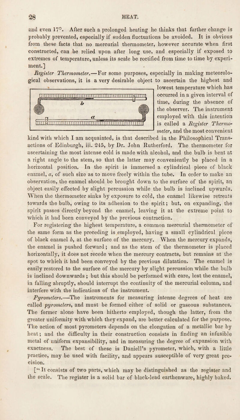and even 17°. After such a prolonged heating he thinks that farther change is probably prevented, especially if sudden fluctuations be avoided. It is obvious from these facts that no mercurial thermometer, however accurate when first constructed, can be relied upon after long use, and especially if exposed to extremes of temperature, unless its scale be rectified from time to time by experi¬ ment.] Register Thermometer.—For some purposes, especially in making meteorolo¬ gical observations, it is a very desirable object to ascertain the highest and lowest temperature which has occurred in a given interval of time, during the absence of the observer. The instrument employed with this intention is called a Register Thermo¬ meter, and the most convenient kind with which I am acquainted, is that described in the Philosophical Trans¬ actions of Edinburgh, iii. 245, by Dr. John Rutherford. The thermometer for ascertaining the most intense cold is made with alcohol, and the bulb is bent at a right angle to the stem, so that the latter may conveniently be placed in a horizontal position. In the spirit is immersed a cylindrical piece of black enamel, a, of such size as to move freely within the tube. In order to make an observation, the enamel should be brought down to the surface of the spirit, an object easily effected by slight percussion while the bulb is inclined upwards. When the thermometer sinks by exposure to cold, the enamel likewise retreats towards the bulb, owing to its adhesion to the spirit; but, on expanding, the spirit passes directly beyond the enamel, leaving it at the extreme point to which it had been conveyed by the previous contraction. For registering the highest temperature, a common mercurial thermometer of the same form as the preceding is employed, having a small cylindrical piece of black enamel b, at the surface of the mercury. When the mercury expands, the enamel is pushed forward; and as the stem of the thermometer is placed horizontally, it does not recede when the mercury contracts, but remains at the spot to which it had been conveyed by the previous dilatation. The enamel is easily restored to the surface of the mercury by slight percussion while the bulb is inclined downwards ; but this should be performed with care, lest the enamel, in falling abruptly, should interrupt the continuity of the mercurial column, and interfere with the indications of the instrument. Pyrometers.—The instruments for measuring intense degrees of heat are called pyrometers, and must be formed either of solid or gaseous substances. The former alone have been hitherto employed, though the latter, from the greater uniformity with which they expand, are better calculated for the purpose. The action of most pyrometers depends on the elongation of a metallic bar by heat; and the difficulty in their construction consists in finding an infusible metal of uniform expansibility, and in measuring the degree of expansion with exactness. The best of these is Daniell’s pyrometer, which, with a little practice, may be used with facilityr, and appears susceptible of very great pre¬ cision. [“It consists of two parts, which may be distinguished as the register and the scale. The register is a solid bar of black-lead earthenware, highly baked. ■
