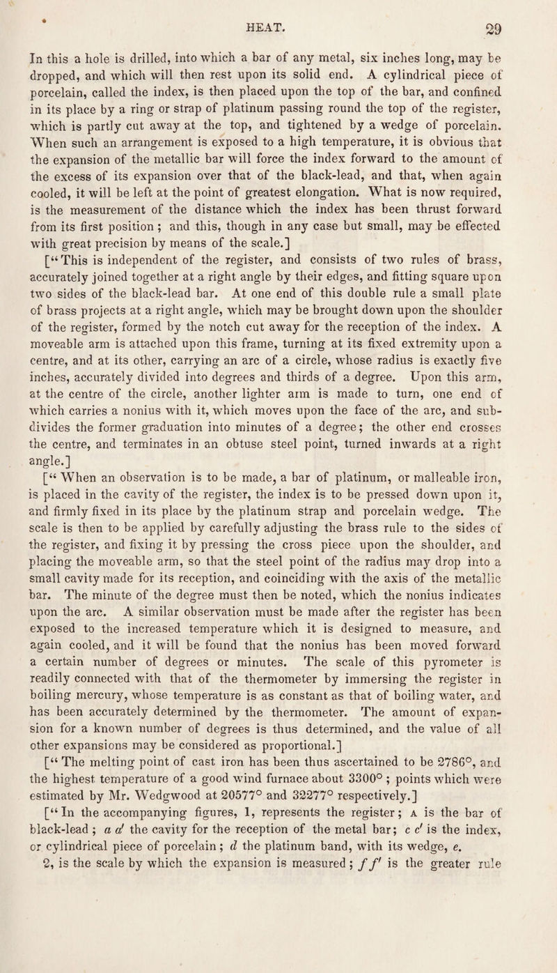 « In this a hole is drilled, into which a bar of any metal, six inches long, may be dropped, and which will then rest upon its solid end. A cylindrical piece of porcelain, called the index, is then placed upon the top of the bar, and confined in its place by a ring or strap of platinum passing round the top of the register, which is partly cut away at the top, and tightened by a wedge of porcelain. When such an arrangement is exposed to a high temperature, it is obvious that the expansion of the metallic bar will force the index forward to the amount of the excess of its expansion over that of the black-lead, and that, wrhen again cooled, it will be left at the point of greatest elongation. What is now required, is the measurement of the distance which the index has been thrust forward from its first position ; and this, though in any case but small, may be effected with great precision by means of the scale.] [“This is independent of the register, and consists of two rules of brass, accurately joined together at a right angle by their edges, and fitting square upon two sides of the black-lead bar. At one end of this double rule a small plate of brass projects at a right angle, which may be brought down upon the shoulder of the register, formed by the notch cut away for the reception of the index. A moveable arm is attached upon this frame, turning at its fixed extremity upon a centre, and at its other, carrying an arc of a circle, whose radius is exactly five inches, accurately divided into degrees and thirds of a degree. Upon this arm, at the centre of the circle, another lighter arm is made to turn, one end cf which carries a nonius with it, which moves upon the face of the arc, and sub¬ divides the former graduation into minutes of a degree; the other end crosses the centre, and terminates in an obtuse steel point, turned inwards at a right angle.] [“ When an observation is to be made, a bar of platinum, or malleable iron, is placed in the cavity of the register, the index is to be pressed down upon it, and firmly fixed in its place by the platinum strap and porcelain wedge. The scale is then to be applied by carefully adjusting the brass rule to the sides of the register, and fixing it by pressing the cross piece upon the shoulder, and placing the moveable arm, so that the steel point of the radius ma}7- drop into a small cavity made for its reception, and coinciding with the axis of the metallic bar. The minute of the degree must then be noted, which the nonius indicates upon the arc. A similar observation must be made after the register has been exposed to the increased temperature which it is designed to measure, and again cooled, and it will be found that the nonius has been moved forward a certain number of degrees or minutes. The scale of this pyrometer is readily connected with that of the thermometer by immersing the register in boiling mercury, whose temperature is as constant as that of boiling water, and has been accurately determined by the thermometer. The amount of expan¬ sion for a known number of degrees is thus determined, and the value of all other expansions may be considered as proportional.] [“ The melting point of cast iron has been thus ascertained to be 2786°, and the highest temperature of a good wind furnace about 3300° ; points which were estimated by Mr. Wedgwood at 20577° and 32277° respectively.] [“In the accompanying figures, 1, represents the register; a is the bar of black-lead ; a a' the cavity for the reception of the metal bar; c c' is the index, or cylindrical piece of porcelain; d the platinum band, with its wedge, e. 2, is the scale by which the expansion is measured ; //' is the greater rule