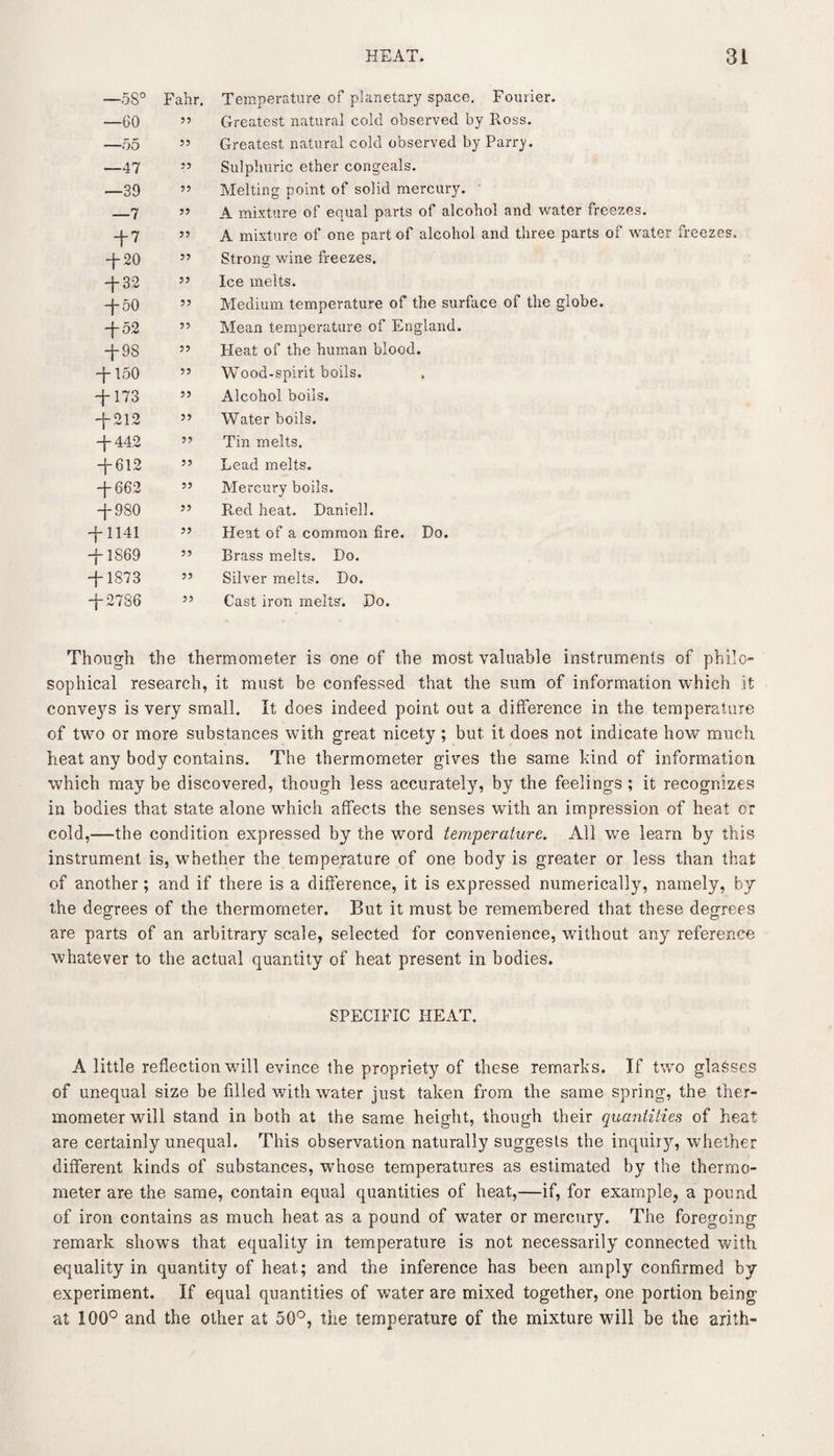 —58° Fahr. Temperature of planetary space. Fourier. —GO 55 Greatest natural cold observed by R.oss. —55 55 Greatest natural cold observed by Parry. —47 55 Sulphuric ether congeals. —39 55 Melting point of solid mercury. —7 55 A mixture of equal parts of alcohol and water freezes. + 7 55 A mixture of one part of alcohol and three parts of water freezes. -f-20 55 Strong wine freezes. ff-3.2 55 Ice melts. -j- 50 55 Medium temperature of the surface of the globe. -{-52 55 Mean temperature of England. -{-98 55 Heat of the human blood. -f-150 55 Wood-spirit boils. -f-173 55 Alcohol boils. -j-212 55 Water boils. -{-442 55 Tin melts. ff612 55 Lead melts. -{-662 55 Mercury boils. -J- 980 55 Red heat. Daniell. -{-1141 55 Heat of a common fire. Do. -j- 1S69 55 Brass melts. Do. -j- 1873 55 Silver melts. Do. -{-2786 55 Cast iron melts. Do. Though the thermometer is one of the most valuable instruments of philo¬ sophical research, it must be confessed that the sum of information which it conveys is very small. It does indeed point out a difference in the temperature of two or more substances with great nicety ; but it does not indicate how much heat any body contains. The thermometer gives the same kind of information which may be discovered, though less accurately, by the feelings ; it recognizes in bodies that state alone which affects the senses with an impression of heat or cold,—the condition expressed by the word temperature. All we learn by this instrument is, whether the temperature of one body is greater or less than that of another ; and if there is a difference, it is expressed numerically, namely, by the degrees of the thermometer. But it must be remembered that these degrees are parts of an arbitrary scale, selected for convenience, without any reference whatever to the actual quantity of heat present in bodies. SPECIFIC HEAT. A little reflection will evince the propriety of these remarks. If two glasses of unequal size be filled with water just taken from the same spring, the ther¬ mometer will stand in both at the same height, though their quantities of heat are certainly unequal. This observation naturally suggests the inquiry, whether different kinds of substances, whose temperatures as estimated by the thermo¬ meter are the same, contain equal quantities of heat,—if, for example, a pound of iron contains as much heat as a pound of water or mercury. The foregoing remark shows that equality in temperature is not necessarily connected with equality in quantity of heat; and the inference has been amply confirmed by experiment. If equal quantities of water are mixed together, one portion being at 100° and the other at 50°, the temperature of the mixture will be the arith-