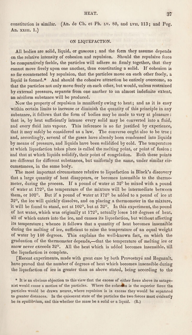 constitution is similar. (An. de Ch. et Ph. lv. 80, and lvii. 113; and Pog. An. xxiii. 1.) ON LIQUEFACTION. All bodies are solid, liquid, or gaseous ; and the form they assume depends on the relative intensity of cohesion and repulsion. Should the repulsive force be comparatively feeble, the particles will adhere so firmly together, that they cannot move freely upon one another, thus constituting a solid. If cohesion is so far counteracted by repulsion, that the particles move on each other freely, a liquid is formed.* And should the cohesive attraction be entirely overcome, so that the particles not only move freely on each other, but would, unless restrained by external pressure, separate from one another to an almost indefinite extent, an aeriform substance will be produced. Now the property of repulsion is manifestly owing to heat; and as it is easy within certain limits to increase or diminish the quantity of this principle in any substance, it follows that the form of bodies may be made to vary at pleasure: that is, by heat sufficiently intense every solid may be converted into a fluid, and every fluid into vapour. This inference is so far justified by experience, that it may safely be considered as a law. The converse ought also to be true ; and, accordingly, several of the gases have already been condensed into liquids by means of pressure, and liquids have been solidified by cold. The temperature at which liquefaction takes place is called the melting point, or point of fusion ; and that at which liquids solidify, their point of congelation. Both these points are different for different substances, but uniformly the same, under similar cir¬ cumstances, in the same body. The most important circumstance relative to liquefaction is Black’s discovery that a large quantity of heat disappears, or becomes insensible to the thermo¬ meter, during the process. If a pound of water at 32° be mixed with a pound of water at 172°, the temperature of the mixture will be intermediate between them, or 102°. But if a pound of water at 172° be added to a pound of ice at 32°, the ice will quickly dissolve, and on placing a thermometer in the mixture, it will be found to stand, not at 102°, but at 32°. In this experiment, the pound of hot water, which was originally at 172°, actually loses 140 degrees of heat, all of which enters into the ice, and causes its liquefaction, but without affecting its temperature; whence it follows that a quantity of heat becomes insensible during the melting of ice, sufficient to raise the temperature of an equal weight of water by 140 degrees. This explains the well-known fact, on which the graduation of the thermometer depends,—that the temperature of melting ice or snow never exceeds 32°. All the heat which is added becomes insensible, till the liquefaction is complete. [Recent experiments, made with great care by both Provostaye and Regnault, have proved that the number of degrees of heat which becomes insensible during the liquefaction of ice is greater than as above stated, being according to the * It is an obvious objection to this view that the excess of either force above its antago¬ nist would cause a motion of the particles. Where the cohes&n is the superior force the particles would be drawn nearer, where repulsion is in excess they would be separated to greater distances. In the quiescent state of the particles the two forces must evidently be in equilibrium, and this whether the mass be a solid or a liquid. (R.)