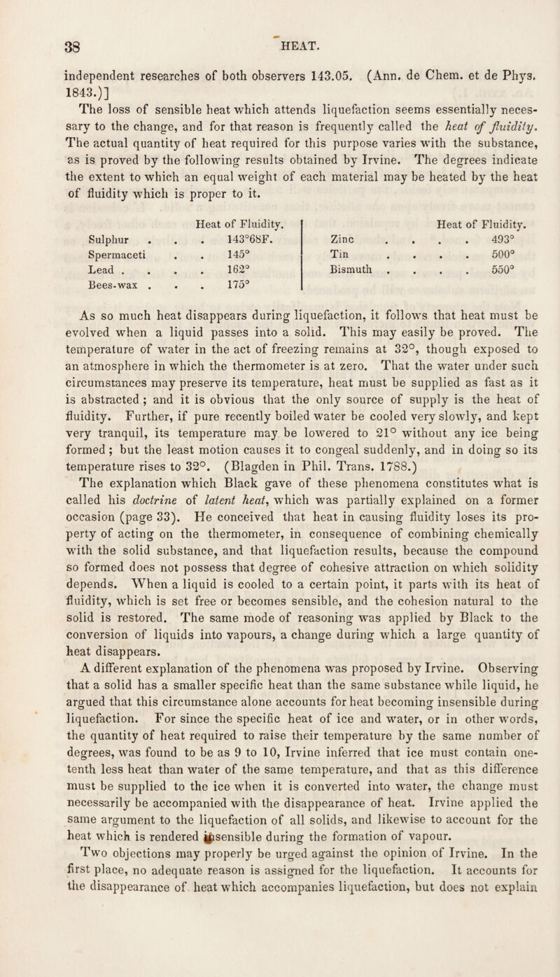 independent researches of both observers 143.05. (Ann. de Chem. et de Phys. 1843.)] The loss of sensible heat which attends liquefaction seems essentially neces¬ sary to the change, and for that reason is frequently called the heat of fluidity. The actual quantity of heat required for this purpose varies with the substance, as is proved by the following results obtained by Irvine. The degrees indicate the extent to which an equal weight of each material may be heated by the heat of fluidity which is proper to it. Heat of Fluidity. Heat of Fluidity. Sulphur 143°68F. Zinc 493° Spermaceti 145° Tin 500° Lead . 162° Bismuth 550° Bees-wax . 175° As so much heat disappears during liquefaction, it follows that heat must be evolved when a liquid passes into a solid. This may easily be proved. The temperature of water in the act of freezing remains at 32°, though exposed to an atmosphere in which the thermometer is at zero. That the water under such circumstances may preserve its temperature, heat must be supplied as fast as it is abstracted ; and it is obvious that the only source of supply is the heat of fluidity. Further, if pure recently boiled water be cooled very slowly, and kept very tranquil, its temperature may be lowered to 21° without any ice being formed ; but the least motion causes it to congeal suddenly, and in doing so its temperature rises to 32°. (Blagden in Phil. Trans. 1788.) The explanation which Black gave of these phenomena constitutes what is called his doctrine of latent heat, which was partially explained on a former occasion (page 33). He conceived that heat in causing fluidity loses its pro¬ perty of acting on the thermometer, in consequence of combining chemically with the solid substance, and that liquefaction results, because the compound so formed does not possess that degree of cohesive attraction on which solidity depends. When a liquid is cooled to a certain point, it parts with its heat of fluidity, which is set free or becomes sensible, and the cohesion natural to the solid is restored. The same mode of reasoning was applied by Black to the conversion of liquids into vapours, a change during which a large quantity of heat disappears. A different explanation of the phenomena was proposed by Irvine. Observing that a solid has a smaller specific heat than the same substance while liquid, he argued that this circumstance alone accounts for heat becoming insensible during liquefaction. For since the specific heat of ice and water, or in other words, the quantity of heat required to raise their temperature by the same number of degrees, was found to be as 9 to 10, Irvine inferred that ice must contain one- tenth less heat than water of the same temperature, and that as this difference must be supplied to the ice when it is converted into water, the change must necessarily be accompanied with the disappearance of heat. Irvine applied the same argument to the liquefaction of all solids, and likewise to account for the heat which is rendered ^sensible during the formation of vapour. Two objections may properly be urged against the opinion of Irvine. In the first place, no adequate reason is assigned for the liquefaction. It accounts for the disappearance of heat which accompanies liquefaction, but does not explain