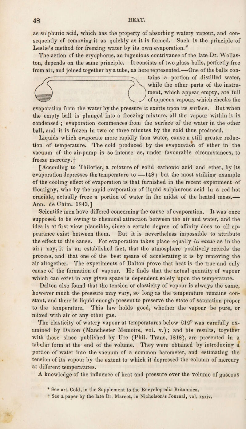 as sulphuric acid, which has the property of absorbing1 watery vapour, and con¬ sequently of removing it as quickly as it is formed. Such is the principle of Leslie’s method for freezing water by its own evaporation.* The action of the cryophorus, an ingenious contrivance of the late Dr. Wollas¬ ton, depends on the same principle. It consists of two glass balls, perfectly free from air, and joined together by a tube, as here represented.—One of the balls con¬ tains a portion of distilled water, while the other parts of the instru¬ ment, which appear empty, are full of aqueous vapour, which checks the evaporation from the water by the pressure it exerts upon its surface. But when the empty ball is plunged into a freezing mixture, all the vapour within it is condensed ; evaporation commences from the surface of the water in the other ball, and it is frozen in two or three minutes by the cold thus produced. Liquids which evaporate more rapidly than water, cause a still greater reduc¬ tion of temperature. The cold produced by the evaporation of ether in the vacuum of the air-pump is so intense as, under favourable circumstances, to freeze mercury.'}' [According to Thilorier, a mixture of solid carbonic acid and ether, by its evaporation depresses the temperature to —148 ; but the most striking example of the cooling effect of evaporation is that furnished in the recent experiment of Boutigny, who by the rapid evaporation of liquid sulphurous acid in a red hot crucible, actually froze a portion of water in the midst of the heated mass.— Ann. de Chim. 1843.] Scientific men have differed concerning the cause of evaporation. It was once supposed to be owing to chemical attraction between the air and wTater, and the idea is at first view plausible, since a certain degree of affinity does to all ap¬ pearance exist between them. But it is nevertheless impossible to attribute the effect to this cause. For evaporation takes place equally in vacuo as in the air; nay, it is an established fact, that the atmosphere positively retards the process, and that one of the best iqeans of accelerating it is by removing the air altogether. The experiments of Dalton prove that heat is the true and only cause of the formation of vapour. He finds that the actual quantity of vapour which can exist in any given space is dependent solely upon the temperature. Dalton also found that the tension or elasticity of vapour is always the same, however much the pressure may vary, so long as the temperature remains con¬ stant, and there is liquid enough present to preserve the state of saturation proper to the temperature. This law holds good, whether the vapour be pure, or mixed with air or any other gas. The elasticity of watery vapour at temperatures below 212° was carefully ex¬ amined by Dalton (Manchester Memoirs, vol. v.); and his results, together with those since published by Ure (Phil. Trans. 1818), are presented in a tabular form at the end of the volume. They were obtained by introducing a portion of water into the vacuum of a common barometer, and estimating the tension of its vapour by the extent to which it depressed the column of mercury at different temperatures. A knowledge of the influence of heat and pressure over the volume of gaseous * See art. Cold, in the Supplement to the Encyclopaedia Britannica. t See a paper by the late Dr. Marcet, in Nicholson’s Journal, vol. xxxiv.