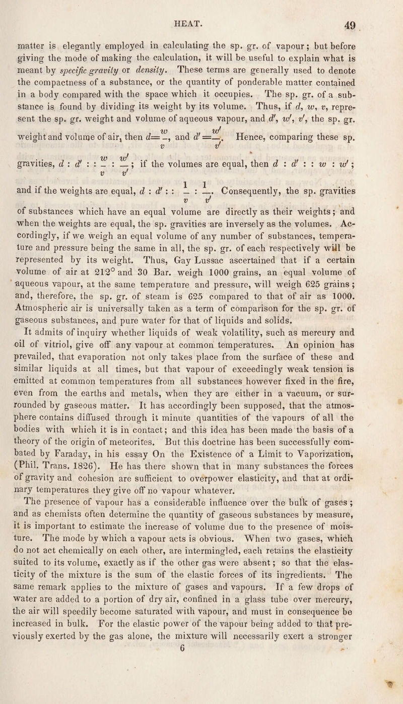 matter is elegantly employed in calculating the sp. gr. of vapour; but before giving the mode of making the calculation, it will be useful to explain what is meant by specific gravity or density. These terms are generally used to denote the compactness of a substance, or the quantity of ponderable matter contained in a body compared with the space which it occupies. The sp. gr. of a sub¬ stance is found by dividing its weight by its volume. Thus, if d, w, v, repre¬ sent the sp. gr. weight and volume of aqueous vapour, and dr, w', vthe sp. gr. w %jJ weight and volume of air* then d= _, and d' ——Hence, comparing these sp. v v' gravities, d : d' : : _ : v —; if the volumes are equal, then d : d’ : v' and if the weights are equal, d : d': : _ : —. Consequently, the sp. gravities v v' of substances which have an equal volume are directly as their weights; and when the weights are equal, the sp. gravities are inversely as the volumes. Ac¬ cordingly, if we weigh an equal volume of any number of substances, tempera¬ ture and pressure being the same in all, the sp. gr. of each respectively will be represented by its weight. Thus, Gay Lussac ascertained that if a certain volume of air at 212° and 30 Bar. weigh 1000 grains, an equal volume of aqueous vapour, at the same temperature and pressure, will weigh 625 grains ; and, therefore, the sp. gr. of steam is 625 compared to that of air as 1000. Atmospheric air is universally taken as a term of comparison for the sp. gr. of gaseous substances, and pure water for that of liquids and solids. It admits of inquiry whether liquids of weak volatility, such as mercury and oil of vitriol, give off any vapour at common temperatures. An opinion has prevailed, that evaporation not only takes place from the surface of these and similar liquids at all times, but that vapour of exceedingly weak tension is emitted at common temperatures from all substances however fixed in the fire, even from the earths and metals, when they are either in a vacuum, or sur¬ rounded by gaseous matter. It has accordingly been supposed, that the atmos¬ phere contains diffused through it minute quantities of the vapours of all the bodies with which it is in contact; and this idea has been made the basis of a theory of the origin of meteorites. But this doctrine has been successfully com¬ bated by Faraday, in his essay On the Existence of a Limit to Vaporization, (Phil. Trans. 1826). He has there shown that in many substances the forces of gravity and cohesion are sufficient to overpower elasticity, and that at ordi¬ nary temperatures they give off no vapour whatever. The presence of vapour has a considerable influence over the bulk of gases ; and as chemists often determine the quantity of gaseous substances by measure, it is important to estimate the increase of volume due to the presence of mois¬ ture. The mode by which a vapour acts is obvious. When two gases, which do not act chemically on each other, are intermingled, each retains the elasticity suited to its volume, exactly as if the other gas were absent; so that the elas¬ ticity of the mixture is the sum of the elastic forces of its ingredients. The same remark applies to the mixture of gases and vapours. If a few drops of water are added to a portion of dry air, confined in a glass tube over mercury, the air will speedily become saturated with vapour, and must in consequence be increased in bulk. For the elastic power of the vapour being added to that pre¬ viously exerted by the gas alone, the mixture will necessarily exert a stronger 6