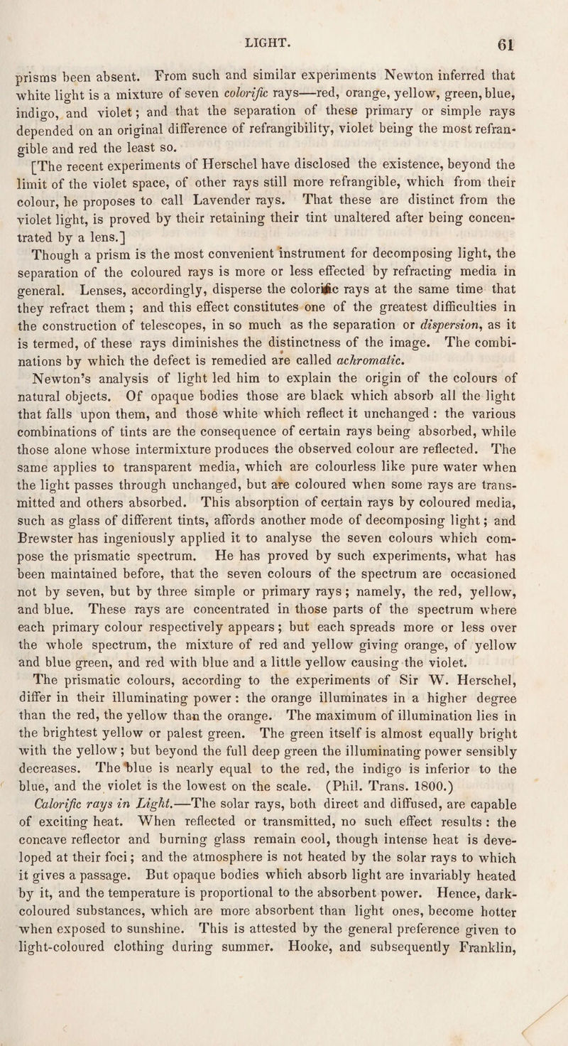 prisms been absent. From such and similar experiments Newton inferred that white light is a mixture of seven colorific rays—red, orange, yellow, green, blue, indigo, and violet; and that the separation of these primary or simple rays depended on an original difference of refrangibility, violet being the most refran¬ gible and red the least so. [The recent experiments of Herschel have disclosed the existence, beyond the limit of the violet space, of other rays still more refrangible, which from their colour, he proposes to call Lavender rays. That these are distinct from the violet light, is proved by their retaining their tint unaltered after being concen¬ trated by a lens.] Though a prism is the most convenient instrument for decomposing light, the separation of the coloured rays is more or less effected by refracting media in general. Lenses, accordingly, disperse the colorifec rays at the same time that they refract them; and this effect constitutes one of the greatest difficulties in the construction of telescopes, in so much as the separation or dispersion, as it is termed, of these rays diminishes the distinctness of the image. The combi¬ nations by which the defect is remedied are called achromatic. Newton’s analysis of light led him to explain the origin of the colours of natural objects. Of opaque bodies those are black which absorb all the light that falls upon them, and those white which reflect it unchanged : the various combinations of tints are the consequence of certain rays being absorbed, while those alone whose intermixture produces the observed colour are reflected. The same applies to transparent media, which are colourless like pure water when the light passes through unchanged, but are coloured when some rays are trans¬ mitted and others absorbed. This absorption of certain rays by coloured media, such as glass of different tints, affords another mode of decomposing light; and Brewster has ingeniously applied it to analyse the seven colours which com¬ pose the prismatic spectrum. He has proved by such experiments, what has been maintained before, that the seven colours of the spectrum are occasioned not by seven, but by three simple or primary rays; namely, the red, yellow, and blue. These rays are concentrated in those parts of the spectrum where each primary colour respectively appears; but each spreads more or less over the whole spectrum, the mixture of red and yellow giving orange, of yellow and blue green, and red with blue and a little yellow causing the violet. The prismatic colours, according to the experiments of Sir W. Herschel, differ in their illuminating power : the orange illuminates in a higher degree than the red, the yellow than the orange. The maximum of illumination lies in the brightest yellow or palest green. The green itself is almost equally bright with the yellow; but beyond the full deep green the illuminating power sensibly decreases. The blue is nearly equal to the red, the indigo is inferior to the blue, and the violet is the lowest on the scale. (Phil. Trans. 1800.) Calorifc rays in Light.—The solar rays, both direct and diffused, are capable of exciting heat. When reflected or transmitted, no such effect results : the concave reflector and burning glass remain cool, though intense heat is deve¬ loped at their foci; and the atmosphere is not heated by the solar rays to which it gives a passage. But opaque bodies which absorb light are invariably heated by it, and the temperature is proportional to the absorbent power. Hence, dark- coloured substances, which are more absorbent than light ones, become hotter when exposed to sunshine. This is attested by the general preference given to light-coloured clothing during summer. Hooke, and subsequently Franklin,