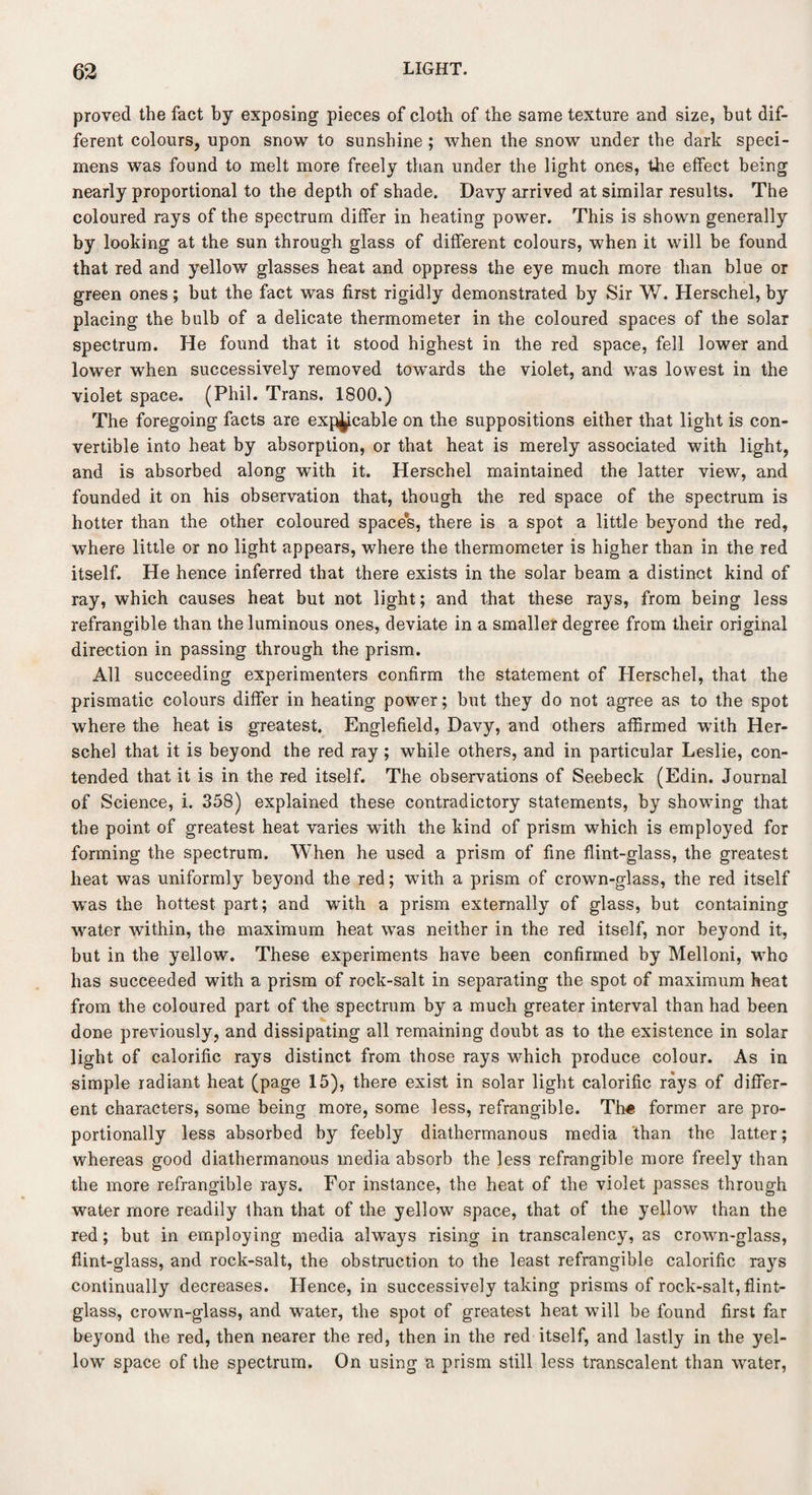 proved the fact by exposing pieces of cloth of the same texture and size, hut dif¬ ferent colours, upon snow to sunshine ; when the snow under the dark speci¬ mens was found to melt more freely than under the light ones, the effect being nearly proportional to the depth of shade. Davy arrived at similar results. The coloured rays of the spectrum differ in heating power. This is shown generally by looking at the sun through glass of different colours, when it will be found that red and yellow glasses heat and oppress the eye much more than blue or green ones; but the fact was first rigidly demonstrated by Sir W. Herschel, by placing the bulb of a delicate thermometer in the coloured spaces of the solar spectrum. He found that it stood highest in the red space, fell lower and lower when successively removed towards the violet, and was lowest in the violet space. (Phil. Trans. 1800.) The foregoing facts are exp^cable on the suppositions either that light is con¬ vertible into heat by absorption, or that heat is merely associated with light, and is absorbed along with it. Herschel maintained the latter view, and founded it on his observation that, though the red space of the spectrum is hotter than the other coloured space's, there is a spot a little beyond the red, where little or no light appears, where the thermometer is higher than in the red itself. He hence inferred that there exists in the solar beam a distinct kind of ray, which causes heat but not light; and that these rays, from being less refrangible than the luminous ones, deviate in a smaller degree from their original direction in passing through the prism. All succeeding experimenters confirm the statement of Plerschel, that the prismatic colours differ in heating power; but they do not agree as to the spot where the heat is greatest. Englefield, Davy, and others affirmed with Her¬ schel that it is beyond the red ray; while others, and in particular Leslie, con¬ tended that it is in the red itself. The observations of Seebeck (Edin. Journal of Science, i. 358) explained these contradictory statements, by showing that the point of greatest heat varies with the kind of prism which is employed for forming the spectrum. When he used a prism of fine flint-glass, the greatest heat was uniformly beyond the red; with a prism of crown-glass, the red itself was the hottest part; and with a prism externally of glass, but containing water within, the maximum heat was neither in the red itself, nor beyond it, but in the yellow. These experiments have been confirmed by Melloni, who has succeeded with a prism of rock-salt in separating the spot of maximum heat from the coloured part of the spectrum by a much greater interval than had been done previously, and dissipating all remaining doubt as to the existence in solar light of calorific rays distinct from those rays which produce colour. As in simple radiant heat (page 15), there exist in solar light calorific rays of differ¬ ent characters, some being more, some less, refrangible. Th« former are pro¬ portionally less absorbed by feebly diathermanous media than the latter; whereas good diathermanous media absorb the less refrangible more freely than the more refrangible rays. For instance, the heat of the violet passes through water more readily than that of the yellow space, that of the yellow than the red; but in employing media always rising in transcalency, as crown-glass, flint-glass, and rock-salt, the obstruction to the least refrangible calorific rays continually decreases. Hence, in successively taking prisms of rock-salt, flint- glass, crown-glass, and water, the spot of greatest heat will be found first far beyond the red, then nearer the red, then in the red itself, and lastly in the yel¬ low space of the spectrum. On using a prism still less transcalent than water,