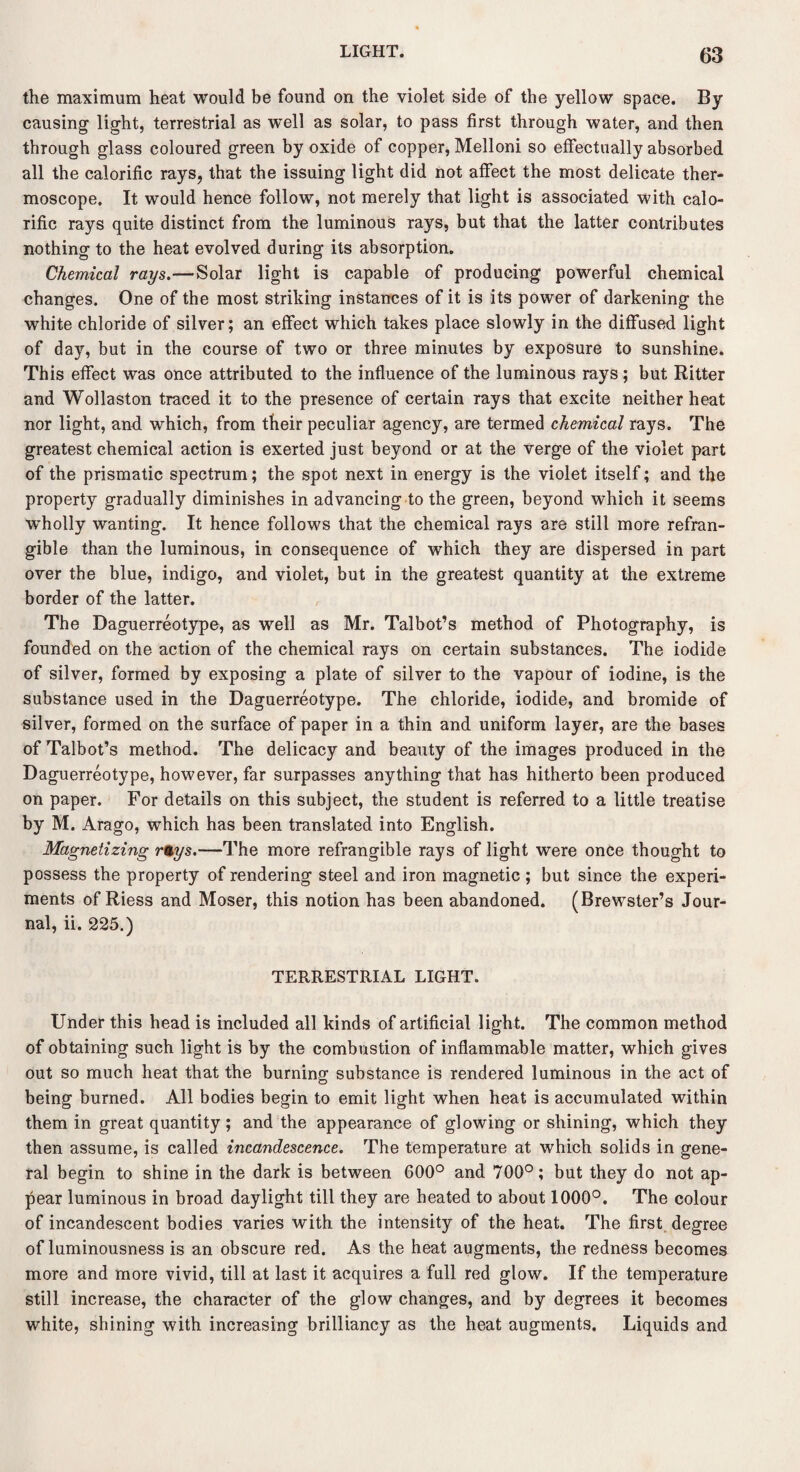 the maximum heat would be found on the violet side of the yellow space. By causing light, terrestrial as well as solar, to pass first through water, and then through glass coloured green by oxide of copper, Melloni so effectually absorbed all the calorific rays, that the issuing light did not affect the most delicate ther¬ moscope. It would hence follow, not merely that light is associated with calo¬ rific rays quite distinct from the luminous rays, but that the latter contributes nothing to the heat evolved during its absorption. Chemical rays.—Solar light is capable of producing powerful chemical changes. One of the most striking instances of it is its power of darkening the white chloride of silver; an effect which takes place slowly in the diffused light of day, but in the course of two or three minutes by exposure to sunshine. This effect was once attributed to the influence of the luminous rays; but Ritter and Wollaston traced it to the presence of certain rays that excite neither heat nor light, and which, from their peculiar agency, are termed chemical rays. The greatest chemical action is exerted just beyond or at the verge of the violet part of the prismatic spectrum; the spot next in energy is the violet itself; and the property gradually diminishes in advancing to the green, beyond which it seems wholly wanting. It hence follows that the chemical rays are still more refran¬ gible than the luminous, in consequence of which they are dispersed in part over the blue, indigo, and violet, but in the greatest quantity at the extreme border of the latter. The Daguerreotype, as well as Mr. Talbot’s method of Photography, is founded on the action of the chemical rays on certain substances. The iodide of silver, formed by exposing a plate of silver to the vapour of iodine, is the substance used in the Daguerreotype. The chloride, iodide, and bromide of silver, formed on the surface of paper in a thin and uniform layer, are the bases of Talbot’s method. The delicacy and beauty of the images produced in the Daguerreotype, however, far surpasses anything that has hitherto been produced on paper. For details on this subject, the student is referred to a little treatise by M. Arago, which has been translated into English. Magnetizing r%ys.—The more refrangible rays of light were once thought to possess the property of rendering steel and iron magnetic ; but since the experi¬ ments of Riess and Moser, this notion has been abandoned. (Brewster’s Jour¬ nal, ii. 225.) TERRESTRIAL LIGHT. Under this head is included all kinds of artificial light. The common method of obtaining such light is by the combustion of inflammable matter, which gives out so much heat that the burning substance is rendered luminous in the act of being burned. All bodies begin to emit light when heat is accumulated within them in great quantity; and the appearance of glowing or shining, which they then assume, is called incandescence. The temperature at which solids in gene¬ ral begin to shine in the dark is between 600° and 700°; but they do not ap¬ pear luminous in broad daylight till they are heated to about 1000°. The colour of incandescent bodies varies with the intensity of the heat. The first degree of luminousness is an obscure red. As the heat augments, the redness becomes more and more vivid, till at last it acquires a full red glow. If the temperature still increase, the character of the glow changes, and by degrees it becomes white, shining with increasing brilliancy as the heat augments. Liquids and