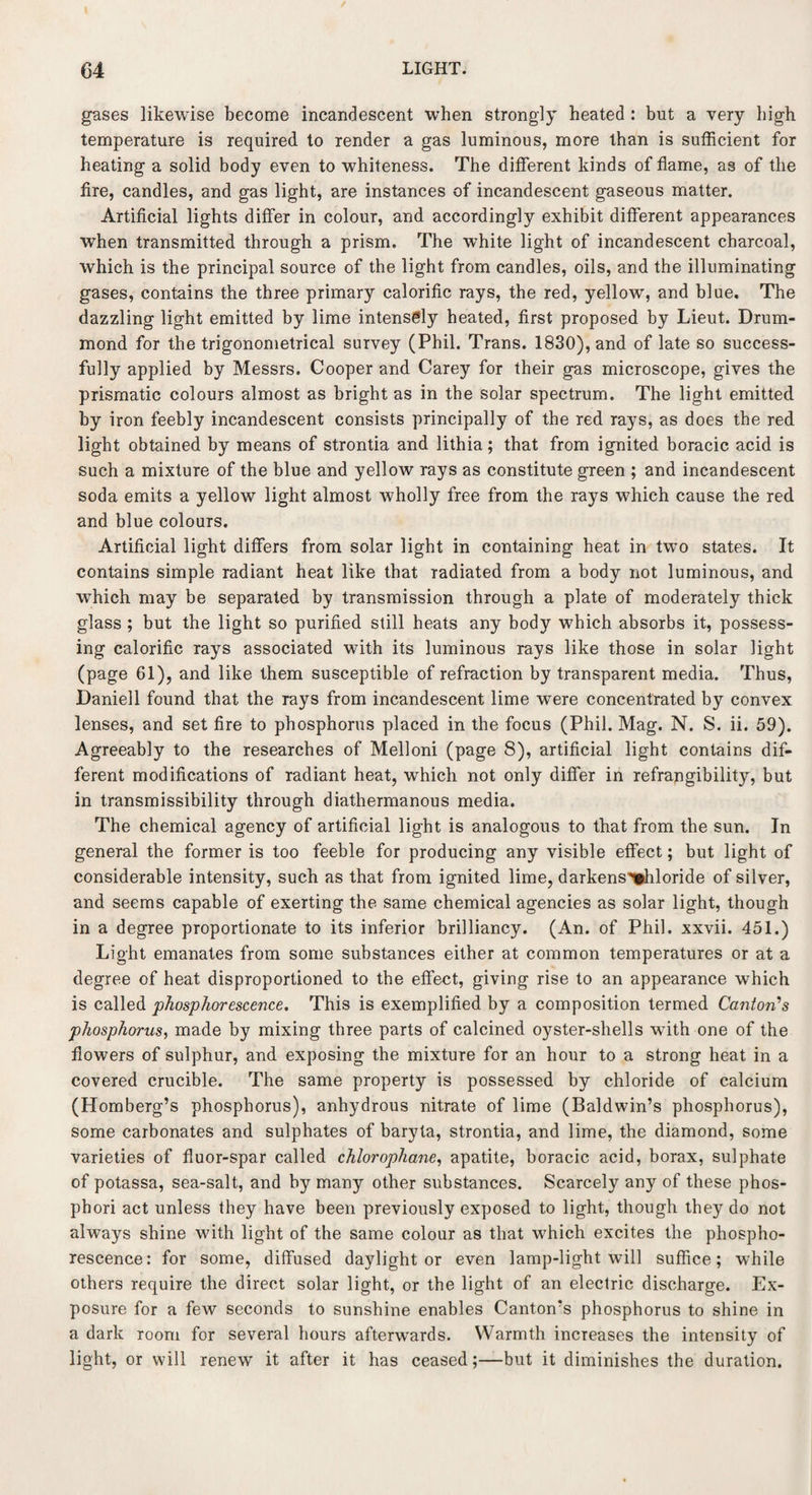 gases likewise become incandescent when strongly heated : but a very high temperature is required, to render a gas luminous, more than is sufficient for heating a solid body even to whiteness. The different kinds of flame, as of the fire, candles, and gas light, are instances of incandescent gaseous matter. Artificial lights differ in colour, and accordingly exhibit different appearances when transmitted through a prism. The white light of incandescent charcoal, which is the principal source of the light from candles, oils, and the illuminating gases, contains the three primary calorific rays, the red, yellow, and blue. The dazzling light emitted by lime intensely heated, first proposed by Lieut. Drum¬ mond for the trigonometrical survey (Phil. Trans. 1830), and of late so success¬ fully applied by Messrs. Cooper and Carey for their gas microscope, gives the prismatic colours almost as bright as in the solar spectrum. The light emitted by iron feebly incandescent consists principally of the red rays, as does the red light obtained by means of strontia and lithia; that from ignited boracic acid is such a mixture of the blue and yellow rays as constitute green ; and incandescent soda emits a yellow light almost wholly free from the rays which cause the red and blue colours. Artificial light differs from solar light in containing heat in two states. It contains simple radiant heat like that radiated from a body not luminous, and which may be separated by transmission through a plate of moderately thick glass ; but the light so purified still heats any body which absorbs it, possess¬ ing calorific rays associated with its luminous rays like those in solar light (page 61), and like them susceptible of refraction by transparent media. Thus, Daniell found that the rays from incandescent lime were concentrated by convex lenses, and set fire to phosphorus placed in the focus (Phil. Mag. N. S. ii. 59). Agreeably to the researches of Melloni (page 8), artificial light contains dif¬ ferent modifications of radiant heat, which not only differ in refrangibility, but in transmissibility through diathermanous media. The chemical agency of artificial light is analogous to that from the sun. In general the former is too feeble for producing any visible effect; but light of considerable intensity, such as that from ignited lime, darkens'chloride of silver, and seems capable of exerting the same chemical agencies as solar light, though in a degree proportionate to its inferior brilliancy. (An. of Phil, xxvii. 451.) Light emanates from some substances either at common temperatures or at a degree of heat disproportioned to the effect, giving rise to an appearance which is called phosphorescence. This is exemplified by a composition termed Canton’s phosphorus, made by mixing three parts of calcined oyster-shells wfith one of the flowers of sulphur, and exposing the mixture for an hour to a strong heat in a covered crucible. The same property is possessed by chloride of calcium (Homberg’s phosphorus), anhydrous nitrate of lime (Baldwin’s phosphorus), some carbonates and sulphates of baryta, strontia, and lime, the diamond, some varieties of fluor-spar called chlorophane, apatite, boracic acid, borax, sulphate of potassa, sea-salt, and by many other substances. Scarcely any of these phos- phori act unless they have been previously exposed to light, though they do not always shine with light of the same colour as that which excites the phospho¬ rescence: for some, diffused daylight or even lamp-light will suffice; while others require the direct solar light, or the light of an electric discharge. Ex¬ posure for a few seconds to sunshine enables Canton’s phosphorus to shine in a dark room for several hours afterwards. Warmth increases the intensity of light, or will renew it after it has ceased;—but it diminishes the duration.