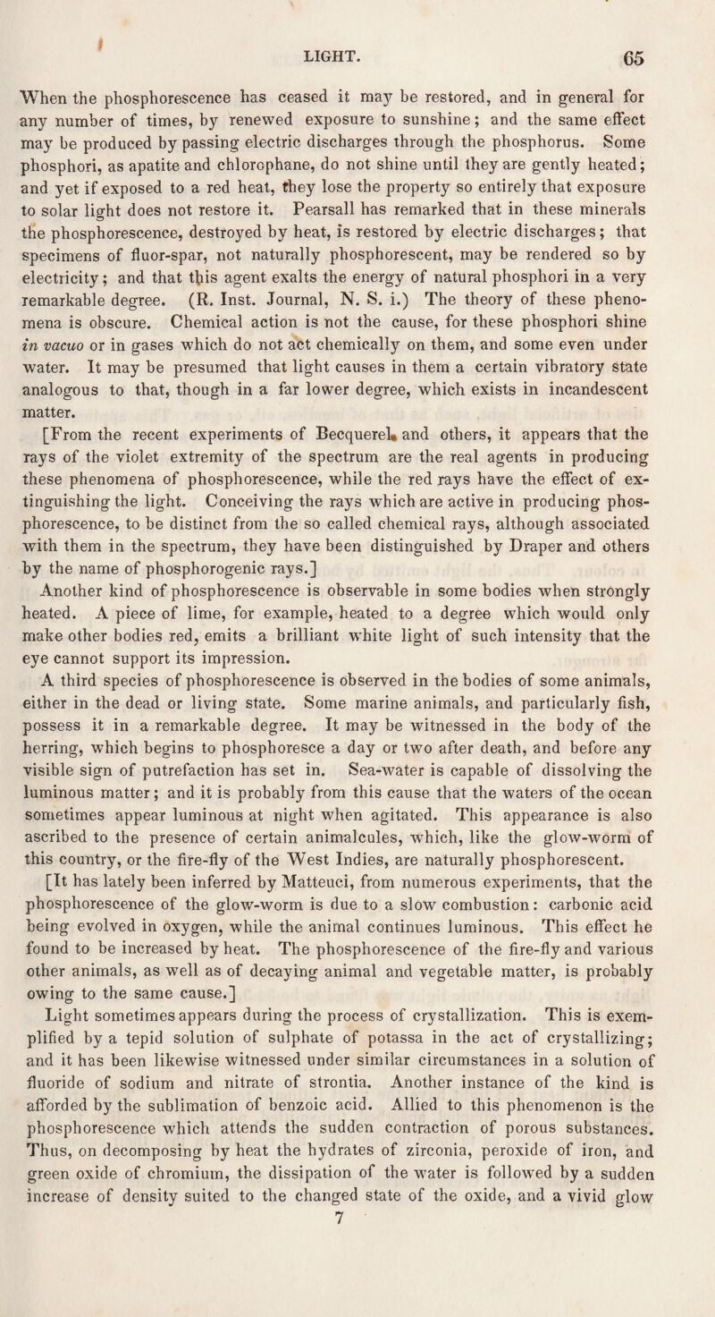 } LIGHT. 65 When the phosphorescence has ceased it may be restored, and in general for any number of times, by renewed exposure to sunshine; and the same effect may be produced by passing electric discharges through the phosphorus. Some phosphori, as apatite and chlorophane, do not shine until they are gently heated; and yet if exposed to a red heat, they lose the property so entirely that exposure to solar light does not restore it. Pearsall has remarked that in these minerals the phosphorescence, destroyed by heat, is restored by electric discharges; that specimens of fluor-spar, not naturally phosphorescent, may be rendered so by electricity; and that this agent exalts the energy of natural phosphori in a very remarkable degree. (R. Inst. Journal, N. S. i.) The theory of these pheno¬ mena is obscure. Chemical action is not the cause, for these phosphori shine in vacuo or in gases which do not act chemically on them, and some even under water. It may be presumed that light causes in them a certain vibratory state analogous to that, though in a far lower degree, which exists in incandescent matter. [From the recent experiments of Becquerel* and others, it appears that the rays of the violet extremity of the spectrum are the real agents in producing these phenomena of phosphorescence, while the red rays have the effect of ex¬ tinguishing the light. Conceiving the rays which are active in producing phos¬ phorescence, to be distinct from the so called chemical rays, although associated with them in the spectrum, they have been distinguished by Draper and others by the name of phosphorogenic rays.] Another kind of phosphorescence is observable in some bodies when strongly heated. A piece of lime, for example, heated to a degree which would only make other bodies red, emits a brilliant white light of such intensity that the eye cannot support its impression. A third species of phosphorescence is observed in the bodies of some animals, either in the dead or living state. Some marine animals, and particularly fish, possess it in a remarkable degree. It may be witnessed in the body of the herring, which begins to phosphoresce a day or two after death, and before any visible sign of putrefaction has set in. Sea-water is capable of dissolving the luminous matter; and it is probably from this cause that the waters of the ocean sometimes appear luminous at night when agitated. This appearance is also ascribed to the presence of certain animalcules, which, like the glow-worm of this country, or the fire-fly of the West Indies, are naturally phosphorescent. [It has lately been inferred by Matteuci, from numerous experiments, that the phosphorescence of the glow-worm is due to a slow combustion: carbonic acid being evolved in oxygen, while the animal continues luminous. This effect he found to be increased by heat. The phosphorescence of the fire-fly and various other animals, as well as of decaying animal and vegetable matter, is probably owing to the same cause.] Light sometimes appears during the process of crystallization. This is exem¬ plified by a tepid solution of sulphate of potassa in the act of crystallizing; and it has been likewise witnessed under similar circumstances in a solution of fluoride of sodium and nitrate of strontia. Another instance of the kind is afforded by the sublimation of benzoic acid. Allied to this phenomenon is the phosphorescence which attends the sudden contraction of porous substances. Thus, on decomposing by heat the hydrates of zirconia, peroxide of iron, and green oxide of chromium, the dissipation of the water is followed by a sudden increase of density suited to the changed state of the oxide, and a vivid glow 7