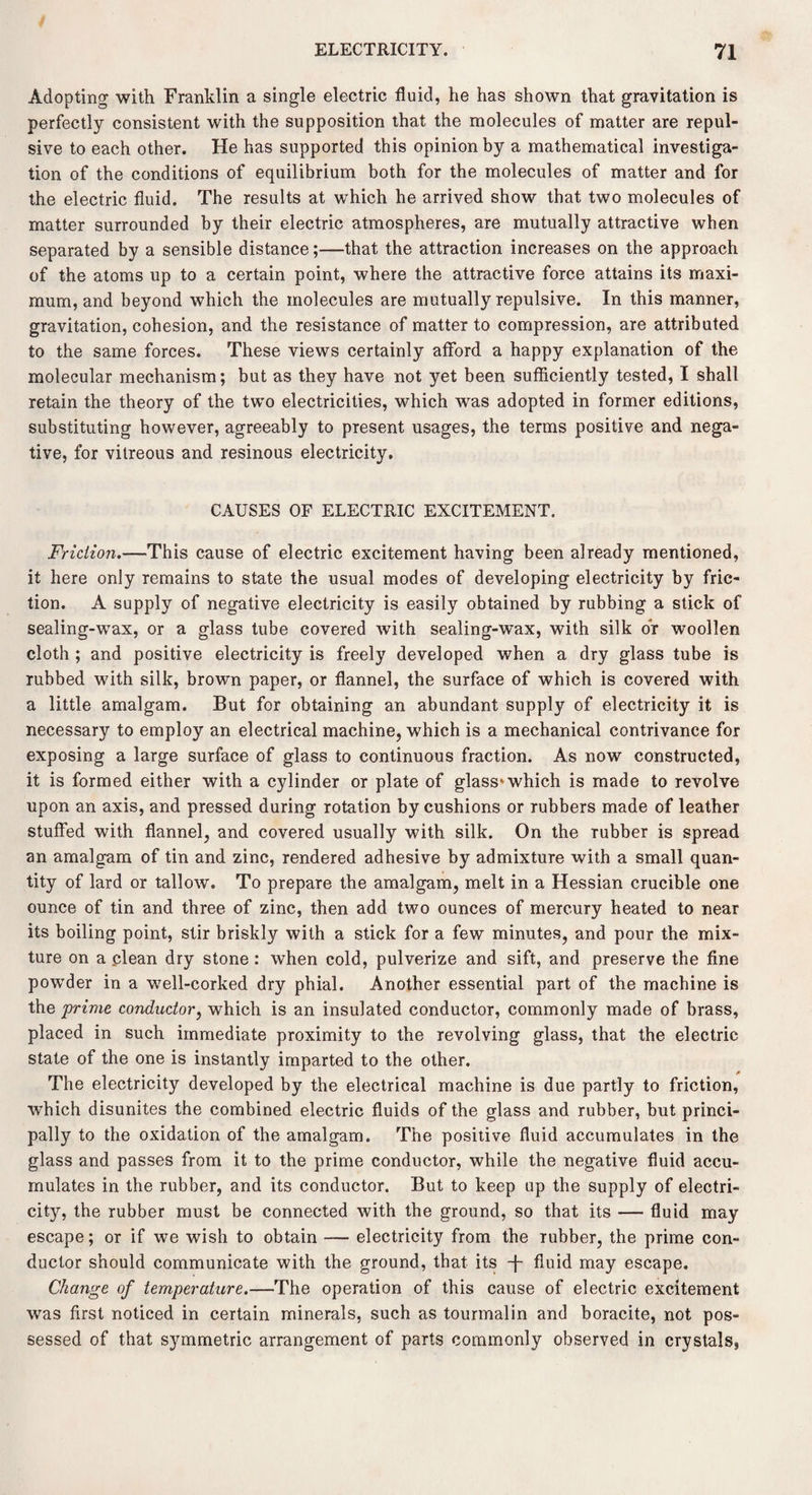 Adopting with Franklin a single electric fluid, he has shown that gravitation is perfectly consistent with the supposition that the molecules of matter are repul¬ sive to each other. He has supported this opinion by a mathematical investiga¬ tion of the conditions of equilibrium both for the molecules of matter and for the electric fluid. The results at which he arrived show that two molecules of matter surrounded by their electric atmospheres, are mutually attractive when separated by a sensible distance;—that the attraction increases on the approach of the atoms up to a certain point, where the attractive force attains its maxi¬ mum, and beyond which the molecules are mutually repulsive. In this manner, gravitation, cohesion, and the resistance of matter to compression, are attributed to the same forces. These views certainly afford a happy explanation of the molecular mechanism; but as they have not yet been sufficiently tested, I shall retain the theory of the two electricities, which was adopted in former editions, substituting however, agreeably to present usages, the terms positive and nega¬ tive, for vitreous and resinous electricity. CAUSES OF ELECTRIC EXCITEMENT. Friction.—This cause of electric excitement having been already mentioned, it here only remains to state the usual modes of developing electricity by fric¬ tion. A supply of negative electricity is easily obtained by rubbing a stick of sealing-wax, or a glass tube covered with sealing-wax, with silk or woollen cloth ; and positive electricity is freely developed when a dry glass tube is rubbed with silk, brown paper, or flannel, the surface of which is covered with a little amalgam. But for obtaining an abundant supply of electricity it is necessary to employ an electrical machine, which is a mechanical contrivance for exposing a large surface of glass to continuous fraction. As now constructed, it is formed either with a cylinder or plate of glass which is made to revolve upon an axis, and pressed during rotation by cushions or rubbers made of leather stuffed with flannel, and covered usually with silk. On the Tubber is spread an amalgam of tin and zinc, rendered adhesive by admixture with a small quan¬ tity of lard or tallow. To prepare the amalgam, melt in a Hessian crucible one ounce of tin and three of zinc, then add two ounces of mercury heated to near its boiling point, stir briskly with a stick for a few minutes, and pour the mix¬ ture on a clean dry stone : when cold, pulverize and sift, and preserve the fine powder in a well-corked dry phial. Another essential part of the machine is the prime conductor, which is an insulated conductor, commonly made of brass, placed in such immediate proximity to the revolving glass, that the electric state of the one is instantly imparted to the other. The electricity developed by the electrical machine is due partly to friction, which disunites the combined electric fluids of the glass and rubber, but princi¬ pally to the oxidation of the amalgam. The positive fluid accumulates in the glass and passes from it to the prime conductor, while the negative fluid accu¬ mulates in the rubber, and its conductor. But to keep up the supply of electri¬ city, the rubber must be connected with the ground, so that its — fluid may escape; or if we wish to obtain — electricity from the rubber, the prime con¬ ductor should communicate with the ground, that its -f- fluid may escape. Change of temperature.—The operation of this cause of electric excitement was first noticed in certain minerals, such as tourmalin and boracite, not pos¬ sessed of that symmetric arrangement of parts commonly observed in crystals,