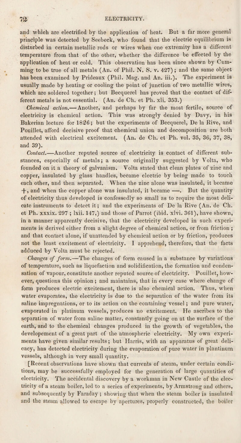 and which are electrified by the application of heat. But a far more general principle was detected by Seebeck, who found that the electric equilibrium is disturbed in certain metallic rods or wires when one extremity has a different temperature from that of the other, whether the difference be effected by the application of heat or cold. This observation has been since shown by Cum- ming to be true of all metals (An. of Phil. N. S. v. 427); and the same object has been examined by Prideaux (Phil. Mag. and An. iii.). The experiment is usually made by heating or cooling the point of junction of two metallic wires, which are soldered together; but Becquerel has proved that the contact of dif¬ ferent metals is not essential. (An. de Ch. et Ph. xli. 353.) Chemical action.— Another, and perhaps by far the most fertile, source of electricity is chemical action. This was strongly denied by Davy, in his Bakerian lecture for 1826; but the experiments of Becquerel, De la Rive, and Pouillet, afford decisive proof that chemical union and decomposition are both attended with electrical excitement. (An. de Ch. et Ph. vol. 35, 36, 37, 38, and 39). Contact.—Another reputed source of electricity is contact of different sub¬ stances, especially of metals; a source originally suggested by Volta, who founded on it a theory of galvanism. Volta stated that clean plates of zinc and copper, insulated by glass handles, became electric by being made to touch each other, and then separated. When the zinc alone was insulated, it became T, and when the copper alone was insulated, it became —. But the quantity of electricity thus developed is confessedly so small as to require the most deli¬ cate instruments to detect it; and the experiments of De la Rive (An. de Ch. et Ph. xxxix. 297 ; lxii. 147,) and those of Parrot (ibid. xlvi. 361), have shown, in a manner apparently decisive, that the electricity developed in such experi¬ ments is derived either from a slight degree of chemical action, or from friction ; and that contact alone, if unattended by chemical action or by friction, produces not the least excitement of electricity. I apprehend, therefore, that the facts adduced by Volta must be rejected. Changes of form.—The changes of form caused in a substance by variations of temperature, such as liquefaction and solidification, the formation and conden¬ sation of vapour, constitute another reputed source of electricity. Pouillet, how¬ ever, questions this opinion; and maintains, that in every case where change of form produces electric excitement, there is also chemical action. Thus, when water evaporates, the electricity is due to the separation of the water from its saline impregnations, or to its action on the containing vessel ; and pure water, evaporated in platinum vessels, produces no excitement. He ascribes to the separation of water from saline matter, constantly going on at the surface of the earth, and to the chemical changes produced in the growth of vegetables, the developement of a great part of the atmospheric electricity. My own experi¬ ments have given similar results; but Harris, with an apparatus of great deli¬ cacy, has detected electricity during the evaporation of pure water in plantinum vessels, although in very small quantity. [Recent observations have shown that currents of steam, under certain condi¬ tions, may be successfully employed for the generation of large quantities of electricity. The accidental discovery by a workman in New Castle of the elec¬ tricity of a steam boiler, led to a series of experiments, by Armstrong and others, and subsequently by Faraday ; showing that when the steam boiler is insulated and the steam allowed to escape by apertures, properly constructed, the boiler