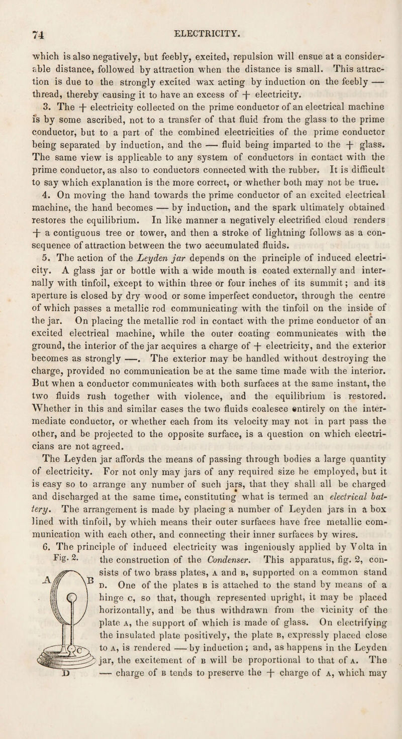 which is also negatively, but feebly, excited, repulsion will ensue at a consider¬ able distance, followed by attraction when the distance is small. This attrac¬ tion is due to the strongly excited wax acting by induction on the feebly — thread, thereby causing it to have an excess of -j- electricity. 3. The -j~ electricity collected on the prime conductor of an electrical machine is by some ascribed, not to a transfer of that fluid from the glass to the prime conductor, but to a part of the combined electricities of the prime conductor being separated by induction, and the — fluid being imparted to the -j- glass. The same view is applicable to any system of conductors in contact with the prime conductor, as also to conductors connected with the rubber. It is difficult to say which explanation is the more correct, or whether both may not be true. 4. On moving the hand towards the prime conductor of an excited electrical machine, the hand becomes — by induction, and the spark ultimately obtained restores the equilibrium. In like manner a negatively electrified cloud renders •f- a contiguous tree or tower, and then a stroke of lightning follows as a con¬ sequence of attraction between the two accumulated fluids. 5. The action of the Leyden jar depends on the principle of induced electri¬ city. A glass jar or bottle with a wide mouth is coated externally and inter¬ nally with tinfoil, except to within three or four inches of its summit; and its aperture is closed by dry wood or some imperfect conductor, through the centre of which passes a metallic rod communicating with the tinfoil on the inside of the jar. On placing the metallic rod in contact with the prime conductor of an excited electrical machine, while the outer coating communicates with the ground, the interior of the jar acquires a charge of -j- electricity, and the exterior becomes as strongly —. The exterior may be handled without destroying the charge, provided no communication be at the same time made with the interior. But when a conductor communicates with both surfaces at the same instant, the two fluids rush together with violence, and the equilibrium is restored. Whether in this and similar cases the two fluids coalesce entirely on the inter¬ mediate conductor, or whether each from its velocity may not in part pass the other, and be projected to the opposite surface, is a question on which electri¬ cians are not agreed. The Leyden jar affords the means of passing through bodies a large quantity of electricity. For not only may jars of any required size be employed, but it is easy so to arrange any number of such jars, that they shall all be charged and discharged at the same time, constituting w7hat is termed an electrical bat¬ tery. The arrangement is made by placing a number of Leyden jars in a box lined with tinfoil, by which means their outer surfaces have free metallic com¬ munication with each other, and connecting their inner surfaces by wires. 6. The principle of induced electricity was ingeniously applied by Volta in Fig- 2. the construction of the Condenser. This apparatus, fig. 2, con¬ sists of two brass plates, a and b, supported on a common stand d. One of the plates b is attached to the stand by means of a hinge c, so that, though represented upright, it may be placed horizontally, and be thus withdrawn from the vicinity of the plate a, the support of w7hich is made of glass. On electrifying the insulated plate positively, the plate b, expressly placed close to a, is rendered — by induction ; and, as happens in the Leyden jar, the excitement of b will be proportional to that of a. The ■— charge of b tends to preserve the -j- charge of a, which may