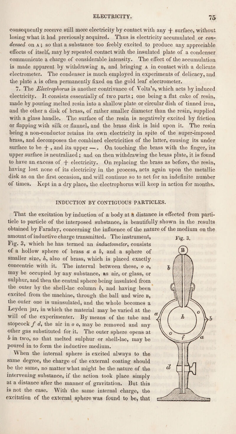 consequently receive still more electricity by contact with any -f- surface, without losing what it had previously acquired. Thus is electricity accumulated or con¬ densed on a ; so that a substance too feebly excited to produce any appreciable effects of itself, may by repeated contact with the insulated plate of a condenser communicate a charge of considerable intensity. The effect of the accumulation is made apparent by withdrawing b, and bringing a in contact with a delicate electrometer. The condenser is much employed in experiments of delicacy, and the plate a is often permanently fixed on the gold leaf electrometer. 7. The Electrophorus is another contrivance of Volta’s, which acts by induced electricity. It consists essentially of two parts ; one being a flat cake of resin, made by pouring melted resin into a shallow plate or circular dish of tinned iron, and the other a disk of brass, of rather smaller diameter than the resin, supplied with a glass handle. The surface of the resin is negatively excited by friction or flapping with silk or flannel, and the brass disk is laid upon it. The resin being a non-conductor retains its own electricity in spite of the super-imposed brass, and decomposes the combined electricities of the latter, causing its under surface to be -j- , and its upper —. On touching the brass with the finger, its upper surface is neutralized ; and on then withdrawing the brass plate, it is found to have an excess of -j electricity. On replacing the brass as before, the resin, having lost none of its electricity in the process, acts again upon the metallic disk as on the first occasion, and will continue so to act for an indefinite number of times. Kept in a dry place, the electrophorus will keep in action for months. INDUCTION BY CONTIGUOUS PARTICLES. That the excitation by induction of a body at a distance is effected from parti- ticle to particle of the interposed substance, is beautifully shown in the results obtained by Faraday, concerning the influence of the nature of the medium on the amount of inductive charge transmitted. The instrument, Fig. 3, which he has termed an inductometer, consists of a hollow sphere of brass a a b, and a sphere of smaller size, h, also of brass, which is placed exactly concentric with it. The interval between these, o o, may be occupied by any substance, as air, or glass, or sulphur, and then the central sphere being insulated from the outer by the shell-lac column b, and having been excited from the machine, through the ball and wire b, the outer one is uninsulated, and the whole becomes a Leyden jar, in which the material may be varied at the will of the experimenter. By means of the tube and stopcock f d, the air in o o, may be removed and any other gas substituted for it. The outer sphere opens at b in two, so that melted sulphur or shell-lac, may be poured in to form the inductive medium. When the internal sphere is excited always to the same degree, the charge of the external coating should be the same, no matter what might be the nature of the intervening substance, if the action took place simply at a distance after the manner of gravitation. But this is not the case. With the same internal charge, the excitation of the external sphere was found to be, that Fig. 3.