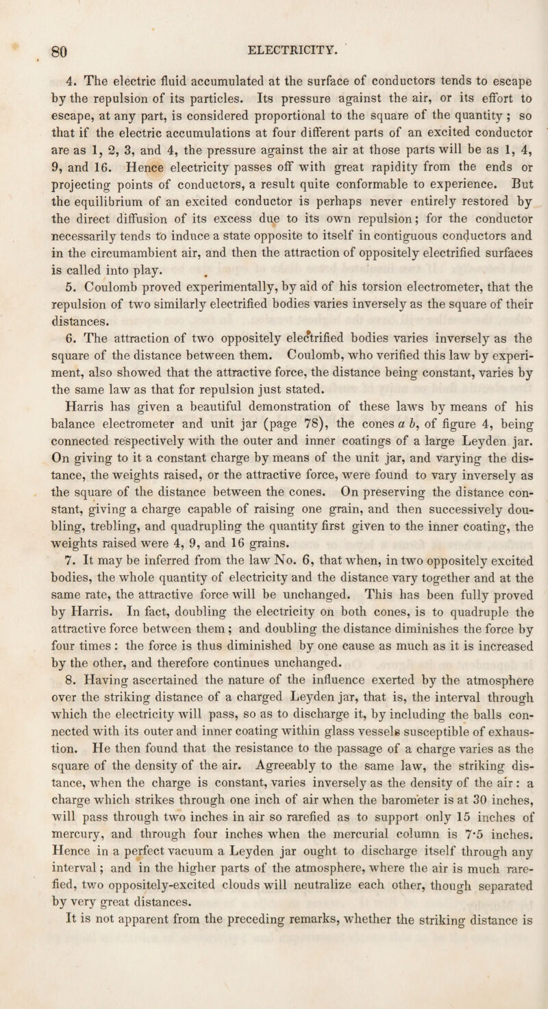 4. The electric fluid accumulated at the surface of conductors tends to escape by the repulsion of its particles. Its pressure against the air, or its effort to escape, at any part, is considered proportional to the square of the quantity ; so that if the electric accumulations at four different parts of an excited conductor are as 1, 2, 3, and 4, the pressure against the air at those parts will be as 1, 4, 9, and 16. Hence electricity passes off with great rapidity from the ends or projecting points of conductors, a result quite conformable to experience. But the equilibrium of an excited conductor is perhaps never entirely restored by the direct diffusion of its excess due to its own repulsion; for the conductor necessarily tends to induce a state opposite to itself in contiguous conductors and in the circumambient air, and then the attraction of oppositely electrified surfaces is called into play. 5. Coulomb proved experimentally, by aid of his torsion electrometer, that the repulsion of two similarly electrified bodies varies inversely as the square of their distances. 6. The attraction of two oppositely electrified bodies varies inversely as the square of the distance between them. Coulomb, who verified this law by experi¬ ment, also showed that the attractive force, the distance being constant, varies by the same law as that for repulsion just stated. Harris has given a beautiful demonstration of these laws by means of his balance electrometer and unit jar (page 78), the cones a 6, of figure 4, being connected respectively with the outer and inner coatings of a large Leyden jar. On giving to it a constant charge by means of the unit jar, and varying the dis¬ tance, the weights raised, or the attractive force, were found to vary inversely as the square of the distance between the cones. On preserving the distance con¬ stant, giving a charge capable of raising one grain, and then successively dou¬ bling, trebling, and quadrupling the quantity first given to the inner coating, the weights raised were 4, 9, and 16 grains. 7. It may be inferred from the law No. 6, that when, in two oppositely excited bodies, the whole quantity of electricity and the distance vary together and at the same rate, the attractive force will be unchanged. This has been fully proved by Harris. In fact, doubling the electricity on both cones, is to quadruple the attractive force between them ; and doubling the distance diminishes the force by four times : the force is thus diminished by one cause as much as it is increased by the other, and therefore continues unchanged. 8. Having ascertained the nature of the influence exerted by the atmosphere over the striking distance of a charged Leyden jar, that is, the interval through which the electricity will pass, so as to discharge it, by including the balls con¬ nected with its outer and inner coating within glass vessels susceptible of exhaus¬ tion. He then found that the resistance to the passage of a charge varies as the square of the density of the air. Agreeably to the same law, the striking dis¬ tance, when the charge is constant, varies inversely as the density of the air : a charge which strikes through one inch of air when the barometer is at 30 inches, will pass through two inches in air so rarefied as to support only 15 inches of mercury, and through four inches when the mercurial column is 7'5 inches. Hence in a perfect vacuum a Leyden jar ought to discharge itself through any interval; and in the higher parts of the atmosphere, where the air is much rare¬ fied, two oppositely-excited clouds will neutralize each other, though separated by very great distances. It is not apparent from the preceding remarks, whether the striking distance is