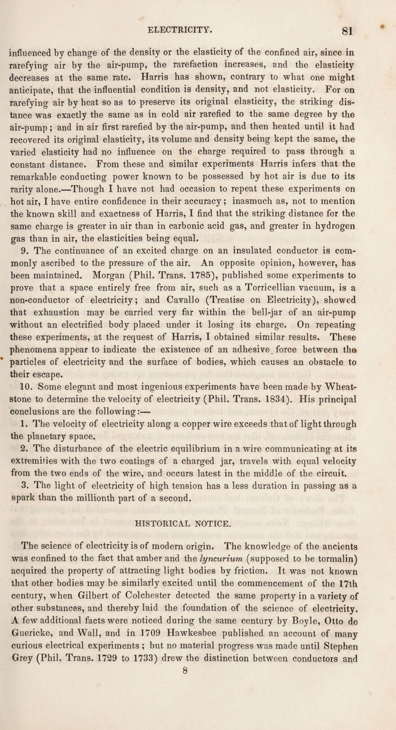 influenced by change of the density or the elasticity of the confined air, since in rarefying air by the air-pump, the rarefaction increases, and the elasticity decreases at the same rate. Harris has shown, contrary to what one might anticipate, that the influential condition is density, and not elasticity. For on rarefying air by heat so as to preserve its original elasticity, the striking dis¬ tance was exactly the same as in cold air rarefied to the same degree by the air-pump; and in air first rarefied by the air-pump, and then heated until it had recovered its original elasticity, its volume and density being kept the same, the varied elasticity had no influence on the charge required to pass through a constant distance. From these and similar experiments Harris infers that the remarkable conducting power known to be possessed by hot air is due to its Tarity alone.—Though I have not had occasion to repeat these experiments on hot air, I have entire confidence in their accuracy; inasmuch as, not to mention the known skill and exactness of Harris, I find that the striking distance for the same charge is greater in air than in carbonic acid gas, and greater in hydrogen gas than in air, the elasticities being equal. 9. The continuance of an excited charge on an insulated conductor is com¬ monly ascribed to the pressure of the air. An opposite opinion, however, has been maintained. Morgan (Phil. Trans. 1785), published some experiments to prove that a space entirely free from air, such as a Torricellian vacuum, is a non-conductor of electricity; and Cavallo (Treatise on Electricity), showed that exhaustion may be carried very far within the bell-jar of an air-pump without an electrified body placed under it losing its charge. On repeating these experiments, at the request of Harris, I obtained similar results. These phenomena appear to indicate the existence of an adhesive force between the particles of electricity and the surface of bodies, which causes an obstacle to their escape. 10. Some elegant and most ingenious experiments have been made by Wheat¬ stone to determine the velocity of electricity (Phil. Trans. 1834), His principal conclusions are the following:— 1. The velocity of electricity along a copper wire exceeds that of light through the planetary space. 2. The disturbance of the electric equilibrium in a wire communicating at its extremities with the two coatings of a charged jar, travels with equal velocity from the two ends of the wire, and occurs latest in the middle of the circuit. 3. The light of electricity of high tension has a less duration in passing as a spark than the millionth part of a second. HISTORICAL NOTICE. The science of electricity is of modern origin. The knowledge of the ancients was confined to the fact that amber and the lyncurium (supposed to be tormalin) acquired the property of attracting light bodies by friction. It was not known that other bodies may be similarly excited until the commencement of the 17th century, when Gilbert of Colchester detected the same property in a variety of other substances, and thereby laid the foundation of the science of electricity. A few additional facts were noticed during the same century by Boyle, Otto de Guericke, and Wall, and in 1709 Hawkesbee published an account of many curious electrical experiments ; but no material progress was made until Stephen Grey (Phil. Trans. 1729 to 1733) drew the distinction between conductors and 8