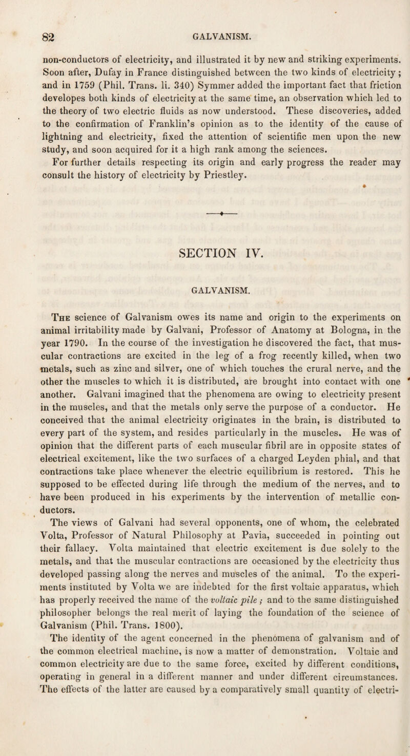 non-condactors of electricity, and illustrated it by new and striking experiments. Soon after, Dufay in France distinguished between the two kinds of electricity; and in 1759 (Phil. Trans, li. 340) Symmer added the important fact that friction developes both kinds of electricity at the same time, an observation which led to the theory of two electric fluids as now understood. These discoveries, added to the confirmation of Franklin’s opinion as to the identity of the cause of lightning and electricity, fixed the attention of scientific men upon the new study, and soon acquired for it a high rank among the sciences. For further details respecting its origin and early progress the reader may consult the history of electricity by Priestley. SECTION IV. GALVANISM. The science of Galvanism ow'es its name and origin to the experiments on animal irritability made by Galvani, Professor of Anatomy at Bologna, in the year 1790. In the course of the investigation he discovered the fact, that mus¬ cular contractions are excited in the leg of a frog recently killed, when two metals, such as zinc and silver, one of which touches the crural nerve, and the other the muscles to w’hich it is distributed, are brought into contact with one another. Galvani imagined that the phenomena are owing to electricity present in the muscles, and that the metals only serve the purpose of a conductor. He conceived that the animal electricity originates in the brain, is distributed to every part of the system, and resides particularly in the muscles. He was of opinion that the different parts of each muscular fibril are in opposite states of electrical excitement, like the two surfaces of a charged Leyden phial, and that contractions take place whenever the electric equilibrium is restored. This he supposed to be effected during life through the medium of the nerves, and to have been produced in his experiments by the intervention of metallic con¬ ductors. The views of Galvani had several opponents, one of whom, the celebrated Volta, Professor of Natural Philosophy at Pavia, succeeded in pointing out their fallacy. Volta maintained that electric excitement is due solely to the metals, and that the muscular contractions are occasioned by the electricity thus developed passing along the nerves and muscles of the animal. To the experi¬ ments instituted by Volta we are indebted for the first voltaic apparatus, which has properly received the name of the voltaic, pile ; and to the same distinguished philosopher belongs the real merit of laying the foundation of the science of Galvanism (Phil. Trans. 1800). The identity of the agent concerned in the phenomena of galvanism and of the common electrical machine, is now a matter of demonstration. Voltaic and common electricity are due to the same force, excited hy different conditions, operating in general in a different manner and under different circumstances. The effects of the latter are caused by a comparatively small quantity of electri-