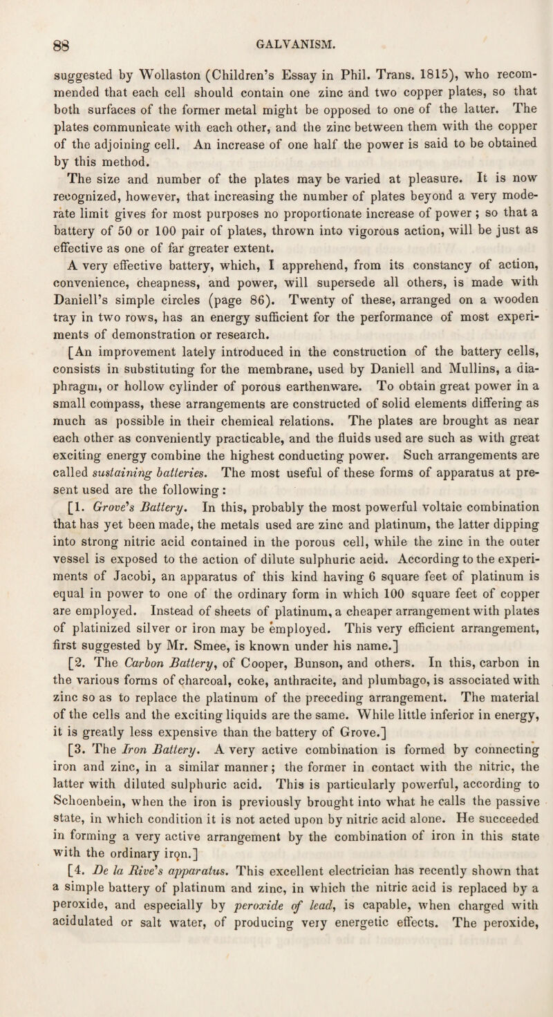 suggested by Wollaston (Children’s Essay in Phil. Trans. 1815), who recom¬ mended that each cell should contain one zinc and two copper plates, so that both surfaces of the former metal might be opposed to one of tbe latter. The plates communicate with each other, and the zinc between them with the copper of the adjoining cell. An increase of one half the power is said to be obtained by this method. The size and number of the plates may be varied at pleasure. It is now recognized, however, that increasing the number of plates beyond a very mode¬ rate limit gives for most purposes no proportionate increase of power ; so that a battery of 50 or 100 pair of plates, thrown into vigorous action, will be just as effective as one of far greater extent. A very effective battery, which, I apprehend, from its constancy of action, convenience, cheapness, and power, will supersede all others, is made with Daniell’s simple circles (page 86). Twenty of these, arranged on a wooden tray in two rows, has an energy sufficient for the performance of most experi¬ ments of demonstration or research. [An improvement lately introduced in the construction of the battery cells, consists in substituting for the membrane, used by Daniell and Mullins, a dia¬ phragm, or hollow cylinder of porous earthenware. To obtain great power in a small compass, these arrangements are constructed of solid elements differing as much as possible in their chemical relations. The plates are brought as near each other as conveniently practicable, and the fluids used are such as with great exciting energy combine the highest conducting power. Such arrangements are called sustaining batteries. The most useful of these forms of apparatus at pre¬ sent used are the following: [1. Grove's Battery. In this, probably the most powerful voltaic combination that has yet been made, the metals used are zinc and platinum, the latter dipping into strong nitric acid contained in the porous cell, while the zinc in the outer vessel is exposed to the action of dilute sulphuric acid. According to the experi¬ ments of Jacobi, an apparatus of this kind having 6 square feet of platinum is equal in power to one of the ordinary form in which 100 square feet of copper are employed. Instead of sheets of platinum, a cheaper arrangement with plates of platinized silver or iron may be employed. This very efficient arrangement, first suggested by Mr. Smee, is known under his name.] [2. The Carbon Battery, of Cooper, Bunson, and others. In this, carbon in the various forms of charcoal, coke, anthracite, and plumbago, is associated with zinc so as to replace the platinum of the preceding arrangement. The material of the cells and the exciting liquids are the same. While little inferior in energy, it is greatly less expensive than the battery of Grove.] [3. The Iron Battery. A very active combination is formed by connecting iron and zinc, in a similar manner; the former in contact with the nitric, the latter with diluted sulphuric acid. This is particularly powerful, according to Schoenbein, when the iron is previously brought into what he calls the passive state, in which condition it is not acted upon by nitric acid alone. He succeeded in forming a very active arrangement by the combination of iron in this state with the ordinary irqn.] [4. Be la Rive's apparatus. This excellent electrician has recently shown that a simple battery of platinum and zinc, in which the nitric acid is replaced by a peroxide, and especially by peroxide of lead, is capable, when charged with acidulated or salt water, of producing very energetic effects. The peroxide,