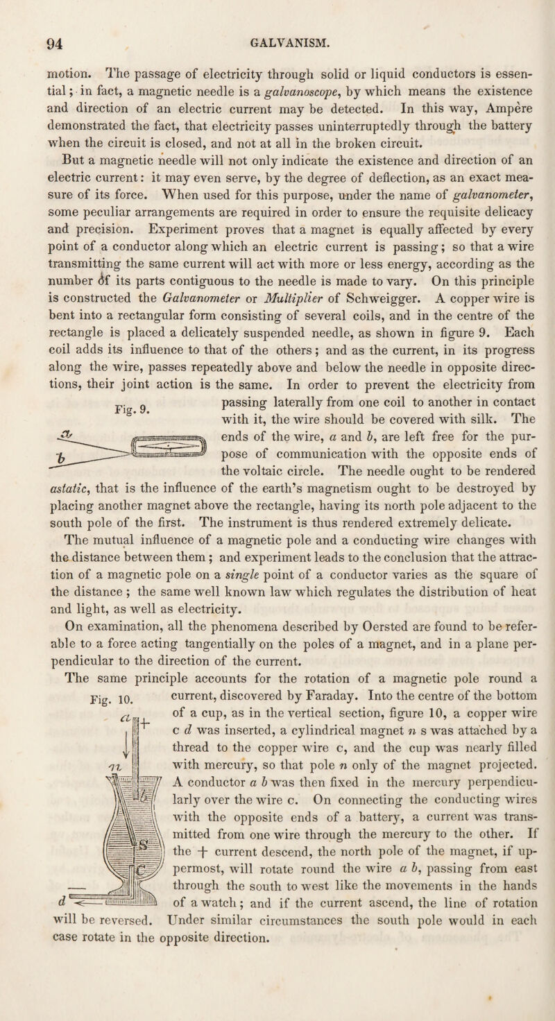 motion. The passage of electricity through solid or liquid conductors is essen¬ tial ; in fact, a magnetic needle is a galvanoscope, by which means the existence and direction of an electric current may be detected. In this way, Ampere demonstrated the fact, that electricity passes uninterruptedly through the battery when the circuit is closed, and not at all in the broken circuit. But a magnetic needle will not only indicate the existence and direction of an electric current: it may even serve, by the degree of deflection, as an exact mea¬ sure of its force. When used for this purpose, under the name of galvanometer, some peculiar arrangements are required in order to ensure the requisite delicacy and precision. Experiment proves that a magnet is equally affected by every point of a conductor along which an electric current is passing; so that a wire transmitting the same current will act with more or less energy, according as the number <5f its parts contiguous to the needle is made to vary. On this principle is constructed the Galvanometer or Multiplier of Schwnigger. A copper wire is bent into a rectangular form consisting of several coils, and in the centre of the rectangle is placed a delicately suspended needle, as shown in figure 9. Each coil adds its influence to that of the others; and as the current, in its progress along the wire, passes repeatedly above and below the needle in opposite direc¬ tions, their joint action is the same. In order to prevent the electricity from passing laterally from one coil to another in contact with it, the wire should be covered with silk. The ends of the wire, a and b, are left free for the pur¬ pose of communication with the opposite ends of the voltaic circle. The needle ought to be rendered astatic, that is the influence of the earth’s magnetism ought to be destroyed by placing another magnet above the rectangle, having its north pole adjacent to the south pole of the first. The instrument is thus rendered extremely delicate. The mutual influence of a magnetic pole and a conducting wire changes with the distance between them; and experiment leads to the conclusion that the attrac¬ tion of a magnetic pole on a single point of a conductor varies as the square of the distance ; the same well known law which regulates the distribution of heat and light, as well as electricity. On examination, all the phenomena described by Oersted are found to be refer¬ able to a force acting tangentially on the poles of a magnet, and in a plane per¬ pendicular to the direction of the current. The same principle accounts for the rotation of a magnetic pole round a current, discovered by Faraday. Into the centre of the bottom of a cup, as in the vertical section, figure 10, a copper wire c d was inserted, a cylindrical magnet n s was attached by a thread to the copper wire c, and the cup wTas nearly filled with mercury, so that pole n only of the magnet projected. A conductor a b was then fixed in the mercury perpendicu¬ larly over the wire c. On connecting the conducting wires with the opposite ends of a battery, a current w’as trans¬ mitted from one wire through the mercury to the other. If the T current descend, the north pole of the magnet, if up¬ permost, will rotate round the wire a b, passing from east through the south to west like the movements in the hands of a watch; and if the current ascend, the line of rotation will be reversed. Under similar circumstances the south pole would in each case rotate in the opposite direction.