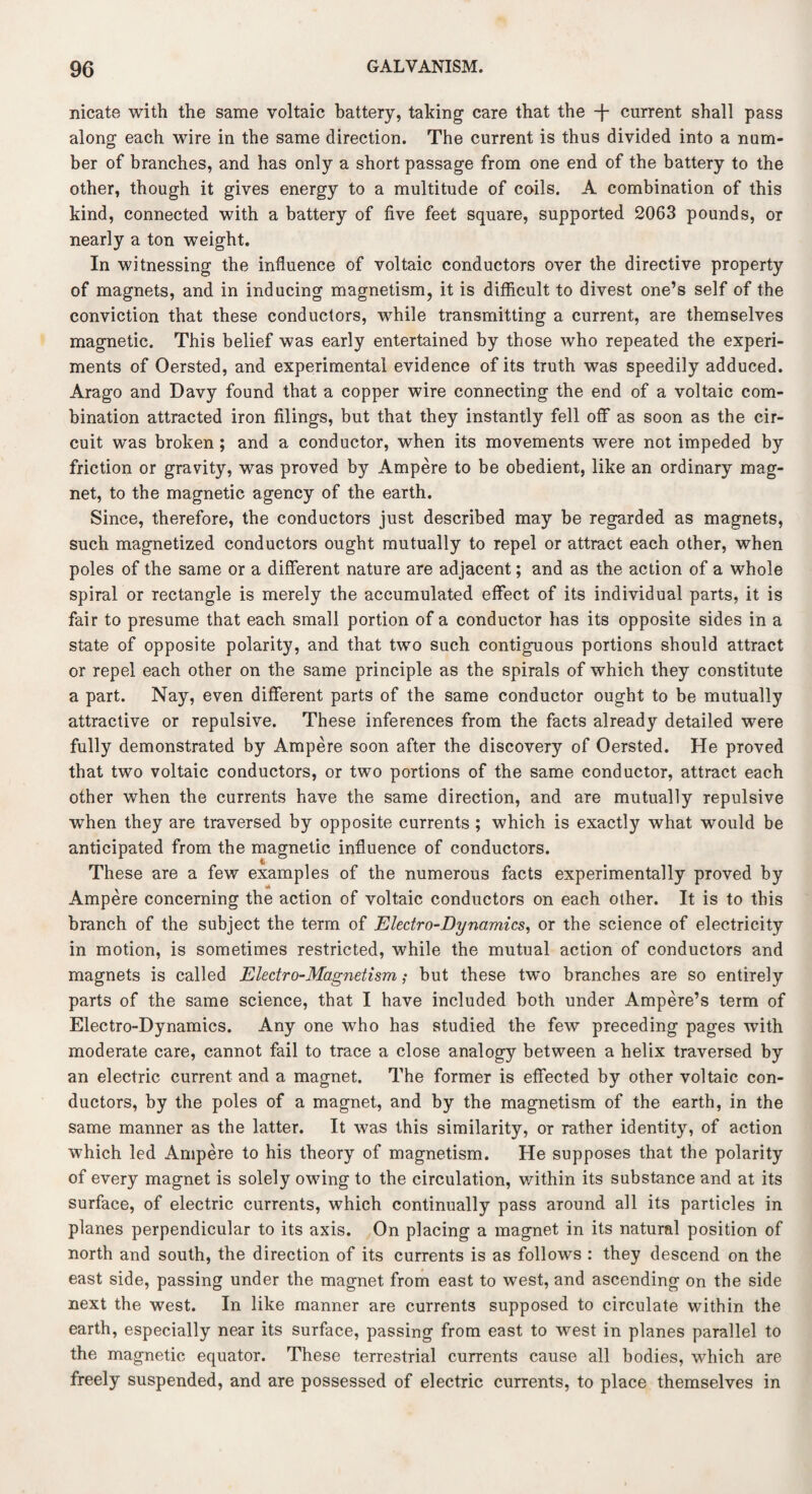 meats with the same voltaic battery, taking care that the -f- current shall pass along each wire in the same direction. The current is thus divided into a num¬ ber of branches, and has only a short passage from one end of the battery to the other, though it gives energy to a multitude of coils. A combination of this kind, connected with a battery of five feet square, supported 2063 pounds, or nearly a ton weight. In witnessing the influence of voltaic conductors over the directive property of magnets, and in inducing magnetism, it is difficult to divest one’s self of the conviction that these conductors, while transmitting a current, are themselves magnetic. This belief was early entertained by those who repeated the experi¬ ments of Oersted, and experimental evidence of its truth was speedily adduced. Arago and Davy found that a copper wire connecting the end of a voltaic com¬ bination attracted iron filings, but that they instantly fell off as soon as the cir¬ cuit was broken ; and a conductor, when its movements were not impeded by friction or gravity, was proved by Ampere to be obedient, like an ordinary mag¬ net, to the magnetic agency of the earth. Since, therefore, the conductors just described may be regarded as magnets, such magnetized conductors ought mutually to repel or attract each other, when poles of the same or a different nature are adjacent; and as the action of a whole spiral or rectangle is merely the accumulated effect of its individual parts, it is fair to presume that each small portion of a conductor has its opposite sides in a state of opposite polarity, and that two such contiguous portions should attract or repel each other on the same principle as the spirals of which they constitute a part. Nay, even different parts of the same conductor ought to be mutually attractive or repulsive. These inferences from the facts already detailed were fully demonstrated by Ampere soon after the discovery of Oersted. He proved that two voltaic conductors, or two portions of the same conductor, attract each other when the currents have the same direction, and are mutually repulsive when they are traversed by opposite currents ; which is exactly what would be anticipated from the magnetic influence of conductors. These are a few examples of the numerous facts experimentally proved by Ampere concerning the action of voltaic conductors on each other. It is to this branch of the subject the term of Electro-Dynamics, or the science of electricity in motion, is sometimes restricted, while the mutual action of conductors and magnets is called Electro-Magnetism; but these two branches are so entirely parts of the same science, that I have included both under Ampere’s term of Electro-Dynamics. Any one who has studied the few preceding pages with moderate care, cannot fail to trace a close analogy between a helix traversed by an electric current and a magnet. The former is effected by other voltaic con¬ ductors, by the poles of a magnet, and by the magnetism of the earth, in the same manner as the latter. It was this similarity, or rather identity, of action which led Ampere to his theory of magnetism. He supposes that the polarity of every magnet is solely owing to the circulation, within its substance and at its surface, of electric currents, which continually pass around all its particles in planes perpendicular to its axis. On placing a magnet in its natural position of north and south, the direction of its currents is as follows : they descend on the east side, passing under the magnet from east to west, and ascending on the side next the west. In like manner are currents supposed to circulate within the earth, especially near its surface, passing from east to west in planes parallel to the magnetic equator. These terrestrial currents cause all bodies, which are freely suspended, and are possessed of electric currents, to place themselves in