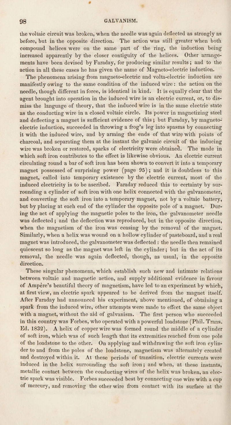 the voltaic circuit was broken, when the needle was again deflected as strongly as before, but in the opposite direction. The action was still greater when both compound helices were on the same part of the ring, the induction being increased apparently by the closer contiguity of the helices. Other arrange¬ ments have been devised by Faraday, for producing similar results; and to the action in all these cases he has given the name of Magneto-electric induction. The phenomena arising from magneto-electric and volta-electric induction are manifestly owing to the same condition of the induced wire: the action on the needle, though different in force, is identical in kind. It is equally clear that the agent brought into operation in the induced wire is an electric current, or, to dis¬ miss the language of theory, that the induced wire is in the same electric state as the conducting wire in a closed voltaic circle. Its power in magnetizing steel and deflecting a magnet is sufficient evidence of this ; but Faraday, by magneto¬ electric induction, succeeded in throwing a frog’s leg into spasms by connecting it with the induced wire, and by arming the ends of that wire with points of charcoal, and separating them at the instant the galvanic circuit of the inducing wire was broken or restored, sparks of electricity were obtained. The mode in which soft iron contributes to the effect is likewise obvious. An electric current circulating round a bar of soft iron has been shown to convert it into a temporary magnet possessed of surprising power (page 95) ; and it is doubtless to this magnet, called into temporary existence by the electric current, most of the induced electricity is to be ascribed. Faraday reduced this to certainty by sur¬ rounding a cylinder of soft iron with one helix connected with the galvanometer, and converting the soft iron into a temporary magnet, not by a voltaic battery, but by placing at each end of the cylinder the opposite pole of a magnet. Dur¬ ing the act of applying the magnetic poles to the iron, the galvanometer needle was deflected; and the deflection wTas reproduced, but in the opposite direction, when the magnetism of the iron was ceasing by the removal of the magnet. Similarly, when a helix was wound on a hollow cylinder of pasteboard, and a real magnet was introduced, the galvanometer was deflected : the needle then remained quiescent so long as the magnet was left in the cylinder; but in the act of its removal, the needle was again deflected, though, as usual, in the opposite direction. These singular phenomena, which establish such new and intimate relations between voltaic and magnetic action, and supply additional evidence in favour of Ampere’s beautiful theory of magnetism, have led to an experiment by which, at first view, an electric spark appeared to be derived from the magnet itself. After Faraday had announced his experiment, above mentioned, of obtaining a spark from the induced wire, other attempts were made to effect the same object with a magnet, without the aid of galvanism. The first person who succeeded in this country was Forbes, who operated with a powerful loadstone (Phil. Trans. Ed. 1832). A helix of copper wire was formed round the middle of a cylinder of soft iron, which was of such length that its extremities reached from one pole of the loadstone to the other. On applying and withdrawing the soft iron cylin¬ der to and from the poles of the loadstone, magnetism was alternately created and destroyed within it. At these periods of transition, electric currents wmre induced in the helix surrounding the soft iron; and when, at these instants, metallic contact between the conducting wires of the helix was broken, an elec¬ tric spark was visible. Forbes succeeded best by connecting one wire with a cup of mercury, and removing the other wire from contact with its surface at the