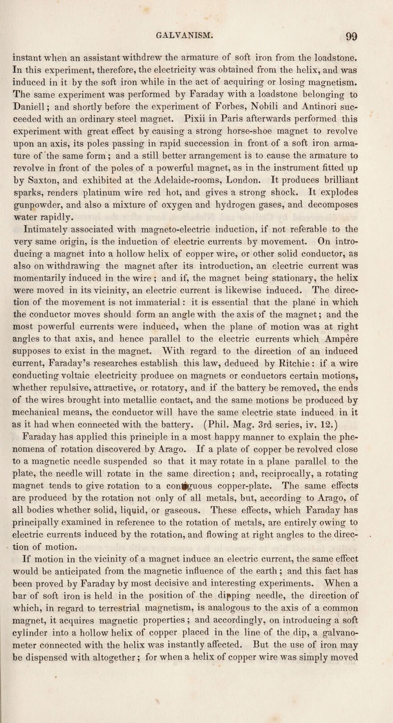 instant when an assistant withdrew the armature of soft iron from the loadstone. In this experiment, therefore, the electricity was obtained from the helix, and was induced in it by the soft iron while in the act of acquiring or losing magnetism. The same experiment was performed by Faraday with a loadstone belonging to Daniell; and shortly before the experiment of Forbes, Nobili and Antinori suc¬ ceeded with an ordinary steel magnet. Pixii in Paris afterwards performed this experiment with great effect by causing a strong horse-shoe magnet to revolve upon an axis, its poles passing in rapid succession in front of a soft iron arma¬ ture of the same form; and a still better arrangement is to cause the armature to revolve in front of the poles of a powerful magnet, as in the instrument fitted up by Saxton, and exhibited at the Adelaide-rooms, London. It produces brilliant sparks, renders platinum wire red hot, and gives a strong shock. It explodes gunpowder, and also a mixture of oxygen and hydrogen gases, and decomposes water rapidly. Intimately associated with magneto-electric induction, if not referable to the very same origin, is the induction of electric currents by movement. On intro¬ ducing a magnet into a hollow helix of copper wire, or other solid conductor, as also on withdrawing the magnet after its introduction, an electric current was momentarily induced in the wire ; and if, the magnet being stationary, the helix were moved in its vicinity, an electric current is likewise induced. The direc¬ tion of the movement is not immaterial: it is essential that the plane in which the conductor moves should form an angle with the axis of the magnet; and the most powerful currents were induced, when the plane of motion was at right angles to that axis, and hence parallel to the electric currents which Ampere supposes to exist in the magnet. With regard to the direction of an induced current, Faraday’s researches establish this law, deduced by Ritchie: if a wire conducting voltaic electricity produce on magnets or conductors certain motions, whether repulsive, attractive, or rotatory, and if the battery be removed, the ends of the wires brought into metallic contact, and the same motions be produced by mechanical means, the conductor will have the same electric state induced in it as it had when connected with the battery. (Phil. Mag. 3rd series, iv. 12.) Faraday has applied this principle in a most happy manner to explain the phe¬ nomena of rotation discovered by Arago. If a plate of copper be revolved close to a magnetic needle suspended so that it may rotate in a plane parallel to the plate, the needle will rotate in the same direction; and, reciprocally, a rotating magnet tends to give rotation to a conljguous copper-plate. The same effects are produced by the rotation not only of all metals, but, according to Arago, of all bodies whether solid, liquid, or gaseous. These effects, which Faraday has principally examined in reference to the rotation of metals, are entirely owing to electric currents induced by the rotation, and flowing at right angles to the direc¬ tion of motion. If motion in the vicinity of a magnet induce an electric current, the same effect would be anticipated from the magnetic influence of the earth; and this fact has been proved by Faraday by most decisive and interesting experiments. When a bar of soft iron is held in the position of the dipping needle, the direction of which, in regard to terrestrial magnetism, is analogous to the axis of a common magnet, it acquires magnetic properties; and accordingly, on introducing a soft cylinder into a hollow helix of copper placed in the line of the dip, a galvano¬ meter connected with the helix was instantly affected. But the use of iron may be dispensed with altogether; for when a helix of copper wire was simply moved