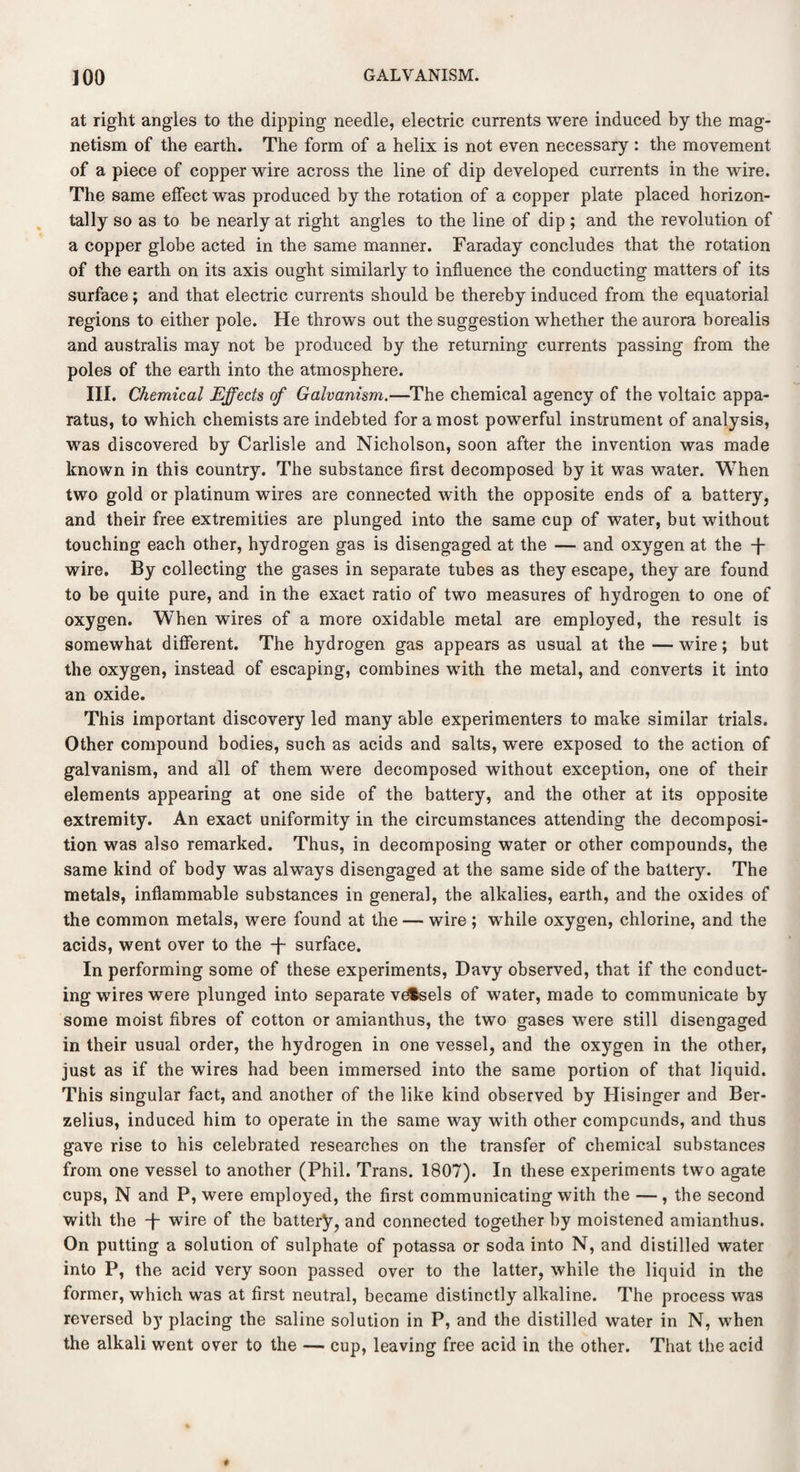 at right angles to the dipping needle, electric currents were induced by the mag¬ netism of the earth. The form of a helix is not even necessary : the movement of a piece of copper wire across the line of dip developed currents in the wire. The same effect was produced by the rotation of a copper plate placed horizon¬ tally so as to be nearly at right angles to the line of dip ; and the revolution of a copper globe acted in the same manner. Faraday concludes that the rotation of the earth on its axis ought similarly to influence the conducting matters of its surface; and that electric currents should be thereby induced from the equatorial regions to either pole. He throws out the suggestion whether the aurora borealis and australis may not be produced by the returning currents passing from the poles of the earth into the atmosphere. III. Chemical Effects of Galvanism.—The chemical agency of the voltaic appa¬ ratus, to which chemists are indebted for a most powerful instrument of analysis, was discovered by Carlisle and Nicholson, soon after the invention was made known in this country. The substance first decomposed by it was water. When two gold or platinum wires are connected with the opposite ends of a battery, and their free extremities are plunged into the same cup of water, but without touching each other, hydrogen gas is disengaged at the — and oxygen at the -j- wire. By collecting the gases in separate tubes as they escape, they are found to be quite pure, and in the exact ratio of two measures of hydrogen to one of oxygen. When wires of a more oxidable metal are employed, the result is somewhat different. The hydrogen gas appears as usual at the — wire; but the oxygen, instead of escaping, combines with the metal, and converts it into an oxide. This important discovery led many able experimenters to make similar trials. Other compound bodies, such as acids and salts, were exposed to the action of galvanism, and all of them were decomposed without exception, one of their elements appearing at one side of the battery, and the other at its opposite extremity. An exact uniformity in the circumstances attending the decomposi¬ tion was also remarked. Thus, in decomposing water or other compounds, the same kind of body was always disengaged at the same side of the battery. The metals, inflammable substances in general, the alkalies, earth, and the oxides of the common metals, were found at the — wire; while oxygen, chlorine, and the acids, went over to the -J- surface. In performing some of these experiments, Davy observed, that if the conduct¬ ing wires were plunged into separate vdfcsels of water, made to communicate by some moist fibres of cotton or amianthus, the two gases were still disengaged in their usual order, the hydrogen in one vessel, and the oxygen in the other, just as if the wires had been immersed into the same portion of that liquid. This singular fact, and another of the like kind observed by Hisinger and Ber¬ zelius, induced him to operate in the same way with other compounds, and thus gave rise to his celebrated researches on the transfer of chemical substances from one vessel to another (Phil. Trans. 1807). In these experiments two agate cups, N and P, were employed, the first communicating with the —, the second with the T wire of the battery, and connected together by moistened amianthus. On putting a solution of sulphate of potassa or soda into N, and distilled water into P, the acid very soon passed over to the latter, while the liquid in the former, which was at first neutral, became distinctly alkaline. The process was reversed by placing the saline solution in P, and the distilled water in N, when the alkali went over to the — cup, leaving free acid in the other. That the acid