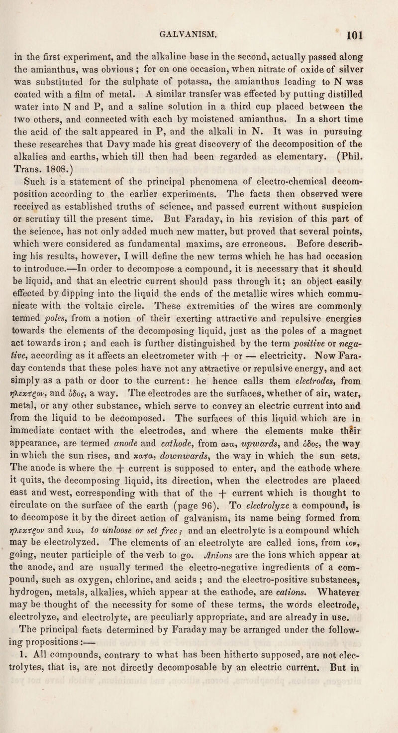 in the first experiment, and the alkaline base in the second, actually passed along the amianthus, was obvious ; for on one occasion, when nitrate of oxide of silver was substituted for the sulphate of potassa, the amianthus leading to N was coated with a film of metal. A similar transfer was effected by putting distilled water into N and P, and a saline solution in a third cup placed between the two others, and connected with each by moistened amianthus. In a short time the acid of the salt appeared in P, and the alkali in N. It was in pursuing these researches that Davy made his great discovery of the decomposition of the alkalies and earths, which till then had been regarded as elementary. (Phil. Trans. 1808.) Such is a statement of the principal phenomena of electro-chemical decom¬ position according to the earlier experiments. The facts then observed were received as established truths of science, and passed current without suspicion or scrutiny till the present time. But Faraday, in his revision of this part of the science, has not only added much new matter, but proved that several points, which were considered as fundamental maxims, are erroneous. Before describ¬ ing his results, however, I will define the new terms which he has had occasion to introduce.—In order to decompose a compound, it is necessary that it should be liquid, and that an electric current should pass through it; an object easily effected by dipping into the liquid the ends of the metallic wires which commu¬ nicate with the voltaic circle. These extremities of the wires are commonly termed poles, from a notion of their exerting attractive and repulsive energies towards the elements of the decomposing liquid, just as the poles of a magnet act towards iron; and each is further distinguished by the term positive or nega¬ tive, according as it affects an electrometer with -f- or — electricity. Now Fara¬ day contends that these poles have not any attractive or repulsive energy, and act simply as a path or door to the current: he hence calls them electrodes, from r[kzxT?gov, and <5Sof, a way. The electrodes are the surfaces, whether of air, water, metal, or any other substance, which serve to convey an electric current into and from the liquid to be decomposed. The surfaces of this liquid which are in immediate contact with the electrodes, and where the elements make thlir appearance, are termed anode and cathode, from am, upwards, and gSoj, the way in which the sun rises, and xata, downwards, the way in which the sun sets. The anode is where the -f- current is supposed to enter, and the cathode where it quits, the decomposing liquid, its direction, when the electrodes are placed east and west, corresponding with that of the -f- current which is thought to circulate on the surface of the earth (page 96). To electrolyze a compound, is to decompose it by the direct action of galvanism, its name being formed from tjTisxt^ov and a.uq, to unloose or set free; and an electrolyte is a compound which may be electrolyzed. The elements of an electrolyte are called ions, from iov, going, neuter participle of the verb to go. Anions are the ions which appear at the anode, and are usually termed the electro-negative ingredients of a com¬ pound, such as oxygen, chlorine, and acids ; and the electro-positive substances, l^drogen, metals, alkalies, which appear at the cathode, are cations. Whatever may be thought of the necessity for some of these terms, the words electrode, electrolyze, and electrolyte, are peculiarly appropriate, and are already in use. The principal facts determined by Faraday may be arranged under the follow¬ ing propositions:— 1. All compounds, contrary to what has been hitherto supposed, are not elec¬ trolytes, that is, are not directly decomposable by an electric current. But in