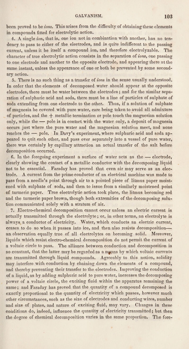 been proved to be ions. This arises from the difficulty of obtaining these elements in compounds fitted for electrolytic action. 4. A single ion, that is, one ion not in combination with another, has no ten¬ dency to pass to either of the electrodes, and is quite indifferent to the passing current, unless it be itself a compound ion, and therefore electrolyzable. The character of true electrolytic action consists in the separation of ions, one passing to one electrode and another to the opposite electrode, and appearing there at the same instant, unless the appearance of one or both be prevented by some second¬ ary action. 5. There is no such thing as a transfer of ions in the sense usually understood. In order that the elements of decomposed water should appear at the opposite electrodes, there must be water between the electrodes ; and for the similar sepa¬ ration of sulphuric acid and soda, there must be a line of particles of sulphate of soda extending from one electrode to the other. Thus, if a solution of sulphate of magnesia be covered with pure water, care being taken to avoid all admixture of particles, and the -j metallic termination or pole touch the magnesian solution only, while the — pole is in contact with the water only, a deposit of magnesia occurs just where the pure water and the magnesian solution meet, and none reaches the — pole. In Davy’s experiment, where sulphuric acid and soda ap¬ peared to quit each other, and pass over separately into a vessel of pure water, there was certainly by capillary attraction an actual transfer of the salt before decomposition occurred. 6. In the foregoing experiment a surface of water acts as the — electrode, clearly showing the contact of a metallic conductor with the decomposing liquid not to be essential. Faraday has proved that even air may serve as an elec¬ trode. A current from the prime conductor of an electrical machine was made to pass from a needle’s point through air to a pointed piece of litmus paper moist¬ ened with sulphate of soda, and then to issue from a similarly moistened point of turmeric paper. True electrolytic action took place, the litmus becoming red and the turmeric paper brown, though both extremities of the decomposing solu¬ tion communicated solely with a stratum of air. 7. Electro-chemical decomposition cannot occur unless an electric current is actually transmitted through the electrolyte; or, in other terms, an electrolyte is always a conductor of electricity. Water, which conducts an electric current, ceases to do so when it passes into ice, and then also resists decomposition— an observation equally true of all electrolytes on becoming solid. Moreover, liquids which resist electro-chemical decomposition do not permit the current of a voltaic circle to pass. The alliance between conduction and decomposition is so constant, that the latter may be regarded as a m^ans by which voltaic currents are transmitted through liquid compounds. Agreeably to this notion, solidity may interfere with conduction by chaining down the elements of a compound, and thereby preventing their transfer to the electrodes. Improving the conduction of a liquid, as by adding sulphuric acid to pure water, increases the decomposing power of a voltaic circle, the exciting fluid within the apparatus remaining the same; and Faraday has proved that the quantity of a compound decomposed is exactly proportional to the quantity of electricity which passes, however much other circumstances, such as the size of electrodes and conducting wires, number and size of plates, and nature of exciting fluid, may vary. Changes in these conditions do, indeed, influence the quantity of electricity transmitted; but then the degree of chemical decomposition varies in the same proportion. The fore-