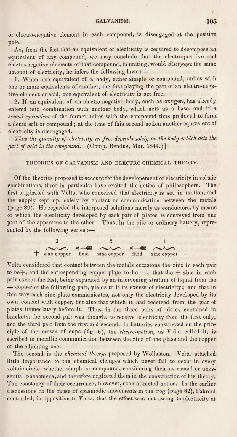 or electro-negative element in each compound, is disengaged at the positive pole. As, from the fact that an equivalent of electricity is required to decompose an equivalent of any compound, we may conclude that the electro-positive and electro-negative elements of that compound, in uniting, would disengage the same amount of electricity, he infers the following laws :— 1. When one equivalent of a body, either simple or compound, unites with one or more equivalents of another, the first playing the part of an electro-nega¬ tive element or acid, one equivalent of electricity is set free. 2. If an equivalent of an electro-negative body, such as oxygen, has already entered into combination with another body, which acts as a base, and if a second equivalent of the former unites with the compound thus produced to form a deuto salt or compound ; at the time of this second action another equivalent of electricity is disengaged. Thus the quantity of electricity set free depends solely on the body which acts the part of acid in the compound. (Comp. Rendus, Mar. 1844.)] THEORIES OF GALVANISM AND ELECTRO-CHEMICAL THEORY. Of the theories proposed to account for the developement of electricity in voltaic combinations, three in particular have excited the notice of philosophers. The first originated with Volta, who conceived that electricity is set in motion, and the supply kept up, solely by contact or communication between the metals (page 82). He regarded the interposed solutions merely as conductors, by means of which the electricity developed by each pair of plates is conveyed from one part of the apparatus to the other. Thus, in the pile or ordinary battery, repre¬ sented by the following series :— 1 zinc copper fluid zinc copper fluid zinc copper — Volta considered that contact between the metals occasions the zinc in each pair to be-f-, and the corresponding copper plate to be —; that the T zinc in each pair except the last, being separated by an intervening stratum of liquid from the — copper of the following pair, yields to it its excess of electricity; and that in this way each zinc plate communicates, not only the electricity developed by its own contact with copper, but also that which it had received from the pair of plates immediately before it. Thus, in the three pairs of plates contained in brackets, the second pair was thought to receive electricity from the first only, and the third pair from the first and second. In batteries constructed on the prin¬ ciple of the crown of cups (fig. 6), the electro-motion, as Volta called it, is ascribed to metallic communication between the zinc of one glass and the copper of the adjoining one. The second is the chemical theory, proposed by Wollaston. Volta attached little importance to the chemical changes which never fail to occur in every voltaic circle, whether simple or compound, considering them as casual or unes¬ sential phenomena, and therefore neglected them in the construction of his theory. The constancy of their occurrence, however, soon attracted notice. In the earlier discussions on the cause of spasmodic movements in the frog (page 82),Fabroni contended, in opposition to Volta, that the effect was not owing to electricity at