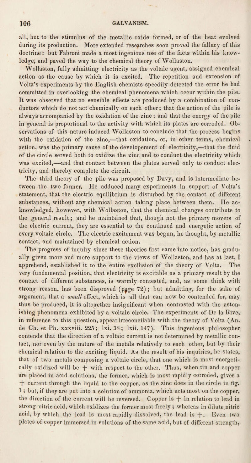 all, but to the stimulus of the metallic oxide formed, or of the heat evolved during its production. More extended researches soon proved the fallacy of this doctrine: but Fabroni made a most ingenious use of the facts within his know¬ ledge, and paved the way to the chemical theory of Wollaston. Wollaston, fully admitting electricity as the voltaic agent, assigned chemical action as the cause by which it is excited. The repetition and extension of Volta’s experiments by the English chemists speedily detected the error he had committed in overlooking the chemical phenomena which occur within the pile. It was observed that no sensible effects are produced by a combination of con¬ ductors which do not act chemically on each other; that the action of the pile is always accompanied by the oxidation of the zinc ; and that the energy of the pile in general is proportional to the activity with which its plates are corroded. Ob¬ servations of this nature induced Wollaston to conclude that the process begins with the oxidation of the zinc,—that oxidation, or, in other terms, chemical action, was the primary cause of the developement of electricity,—that the fluid of the circle served both to oxidize the zinc and to conduct the electricity which was excited,—and that contact between the plates served only to conduct elec¬ tricity, and thereby complete the circuit. The third theory of the pile was proposed by Davy, and is intermediate be¬ tween the two former. He adduced many experiments in support of Volta’s statement, that the electric equilibrium is disturbed by the contact of different substances, without any chemical action taking place between them. He ac¬ knowledged, however, with Wollaston, that the chemical changes contribute to the general result; and he maintained that, though not the primary movers of the electric current, they are essential to the continued and energetic action of every voltaic circle. The electric excitement was begun, he thought, by metallic contact, and maintained by chemical action. The progress of inquiry since these theories first came into notice, has gradu¬ ally given more and more support to the views of Wollaston, and has at last, I apprehend, established it to the entire exclusion of the theory of Volta. The very fundamental position, that electricity is excitable as a primary result by the contact of different substances, is warmly contested, and, as some think with strong reason, has been disproved (p^ge 72) ; but admitting, for the sake of argument, that a small effect, which is all that can now be contended for, may thus be produced, it is altogether insignificant when contrasted with the aston¬ ishing phenomena exhibited by a voltaic circle. The experiments of De la Rive, in reference to this question, appear irreconcilable with the theory of Volta (An. de Ch. et Ph. xxxviii. 225; lxi. 38 ; lxii. 147). This ingenious philosopher contends that the direction of a voltaic current is not determined by metallic con¬ tact, nor even by the nature of the metals relatively to each other, but by their chemical relation to the exciting liquid. As the result of his inquiries, he states, that of two metals composing a voltaic circle, that one which is most energeti¬ cally oxidized will be -f- with respect to the other. Thus, when tin and copper are placed in acid solutions, the former, which is most rapidly corroded, gives a -f- current through the liquid to the copper, as the zinc does in the circle in fig. 1 ; but, if they are put into a solution of ammonia, which acts most on the copper, the direction of the current will be reversed. Copper is in relation to lead in strong nitric acid, which oxidizes the former most freely ; whereas in dilute nitric acid, by which the lead is most rapidly dissolved, the lead is -f-. Even two plates of copper immersed in solutions of the same acid, but of different strength,