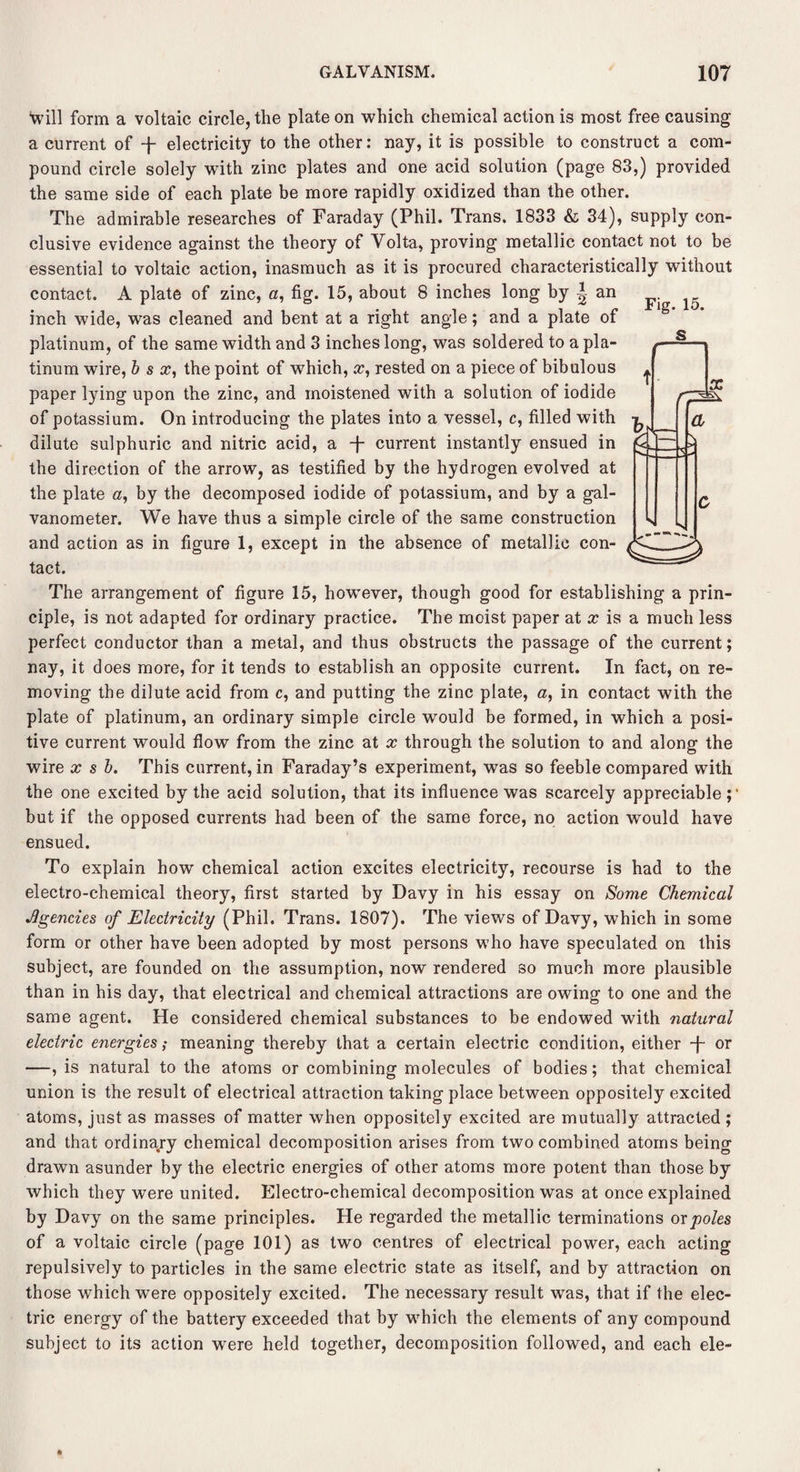 *will form a voltaic circle, the plate on which chemical action is most free causing a current of -f- electricity to the other: nay, it is possible to construct a com¬ pound circle solely with zinc plates and one acid solution (page 83,) provided the same side of each plate be more rapidly oxidized than the other. The admirable researches of Faraday (Phil. Trans. 1833 & 34), supply con¬ clusive evidence against the theory of Volta, proving metallic contact not to be essential to voltaic action, inasmuch as it is procured characteristically without contact. A plate of zinc, a, fig. 15, about 8 inches long by I an inch wide, was cleaned and bent at a right angle; and a plate of platinum, of the same width and 3 inches long, was soldered to a pla¬ tinum wire, b s x, the point of which, x, rested on a piece of bibulous paper lying upon the zinc, and moistened with a solution of iodide of potassium. On introducing the plates into a vessel, c, filled with dilute sulphuric and nitric acid, a -j- current instantly ensued in the direction of the arrow, as testified by the hydrogen evolved at the plate a, by the decomposed iodide of potassium, and by a gal¬ vanometer. We have thus a simple circle of the same construction and action as in figure 1, except in the absence of metallic con¬ tact. The arrangement of figure 15, however, though good for establishing a prin¬ ciple, is not adapted for ordinary practice. The moist paper at x is a much less perfect conductor than a metal, and thus obstructs the passage of the current; nay, it does more, for it tends to establish an opposite current. In fact, on re¬ moving the dilute acid from c, and putting the zinc plate, a, in contact with the plate of platinum, an ordinary simple circle would be formed, in which a posi¬ tive current would flow from the zinc at x through the solution to and along the wire x s b. This current, in Faraday’s experiment, was so feeble compared with the one excited by the acid solution, that its influence was scarcely appreciable;' but if the opposed currents had been of the same force, no action would have ensued. To explain how chemical action excites electricity, recourse is had to the electro-chemical theory, first started by Davy in his essay on Some Chemical Agencies of Electricity (Phil. Trans. 1807). The views of Davy, which in some form or other have been adopted by most persons who have speculated on this subject, are founded on the assumption, now rendered so much more plausible than in his day, that electrical and chemical attractions are owing to one and the same agent. He considered chemical substances to be endowed with natural electric energies ,• meaning thereby that a certain electric condition, either -f- or —, is natural to the atoms or combining molecules of bodies; that chemical union is the result of electrical attraction taking place between oppositely excited atoms, just as masses of matter when oppositely excited are mutually attracted ; and that ordinary chemical decomposition arises from two combined atoms being drawn asunder by the electric energies of other atoms more potent than those by which they were united. Electro-chemical decomposition was at once explained by Davy on the same principles. He regarded the metallic terminations or poles of a voltaic circle (page 101) as two centres of electrical power, each acting repulsively to particles in the same electric state as itself, and by attraction on those which were oppositely excited. The necessary result was, that if the elec¬ tric energy of the battery exceeded that by which the elements of any compound subject to its action were held together, decomposition followed, and each ele- Fig. 15. s t X a K