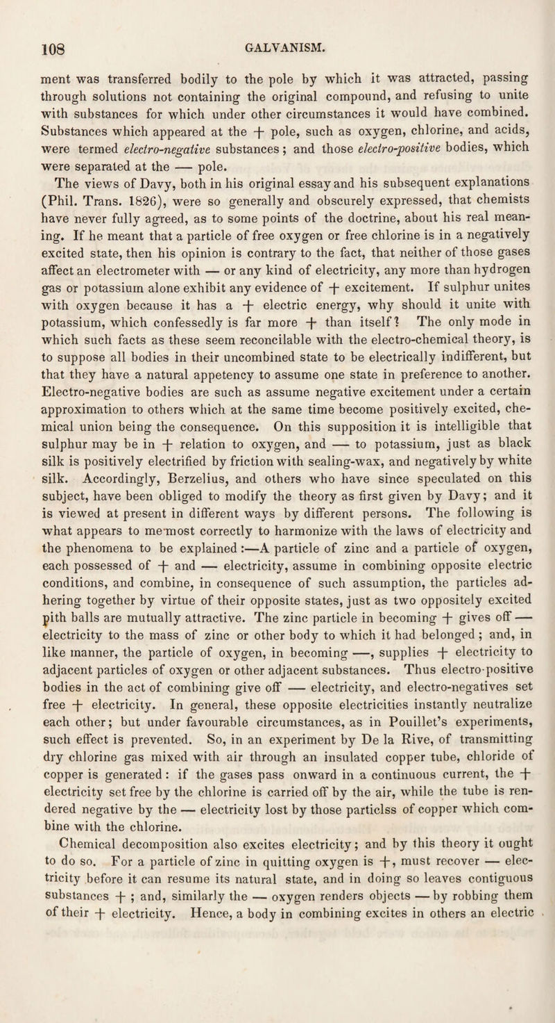 ment was transferred bodily to the pole by which it was attracted, passing through solutions not containing the original compound, and refusing to unite with substances for which under other circumstances it would have combined. Substances which appeared at the -f- pole, such as oxygen, chlorine, and acids, were termed electro-negative substances; and those electro-positive bodies, which were separated at the — pole. The views of Davy, both in his original essay and his subsequent explanations (Phil. Trans. 1826), were so generally and obscurely expressed, that chemists have never fully agreed, as to some points of the doctrine, about his real mean¬ ing. If he meant that a particle of free oxygen or free chlorine is in a negatively excited state, then his opinion is contrary to the fact, that neither of those gases affect an electrometer with — or any kind of electricity, any more than hydrogen gas or potassium alone exhibit any evidence of -f- excitement. If sulphur unites with oxygen because it has a -f- electric energy, why should it unite with potassium, which confessedly is far more -f- than itself I The only mode in which such facts as these seem reconcilable with the electro-chemical theory, is to suppose all bodies in their uncombined state to be electrically indifferent, but that they have a natural appetency to assume one state in preference to another. Electro-negative bodies are such as assume negative excitement under a certain approximation to others which at the same time become positively excited, che¬ mical union being the consequence. On this supposition it is intelligible that sulphur may be in -f- relation to oxygen, and — to potassium, just as black silk is positively electrified by friction with sealing-wax, and negatively by white silk. Accordingly, Berzelius, and others who have since speculated on this subject, have been obliged to modify the theory as first given by Davy; and it is viewed at present in different ways by different persons. The following is what appears to me-most correctly to harmonize with the laws of electricity and the phenomena to be explained :—A particle of zinc and a particle of oxygen, each possessed of -J- and — electricity, assume in combining opposite electric conditions, and combine, in consequence of such assumption, the particles ad¬ hering together by virtue of their opposite states, just as two oppositely excited pith balls are mutually attractive. The zinc particle in becoming T gives off — electricity to the mass of zinc or other body to which it had belonged ; and, in like manner, the particle of oxygen, in becoming —, supplies -f- electricity to adjacent particles of oxygen or other adjacent substances. Thus electro positive bodies in the act of combining give off — electricity, and electro-negatives set free -f- electricity. In general, these opposite electricities instantly neutralize each other; but under favourable circumstances, as in Pouillet’s experiments, such effect is prevented. So, in an experiment by De la Rive, of transmitting dry chlorine gas mixed with air through an insulated copper tube, chloride of copper is generated : if the gases pass onward in a continuous current, the -f- electricity set free by the chlorine is carried off by the air, while the tube is ren¬ dered negative by the — electricity lost by those particlss of copper which com¬ bine with the chlorine. Chemical decomposition also excites electricity; and by this theory it ought to do so. For a particle of zinc in quitting oxygen is -f* must recover — elec¬ tricity before it can resume its natural state, and in doing so leaves contiguous substances -j- ; and, similarly the — oxygen renders objects —by robbing them of their -j- electricity. Hence, a body in combining excites in others an electric