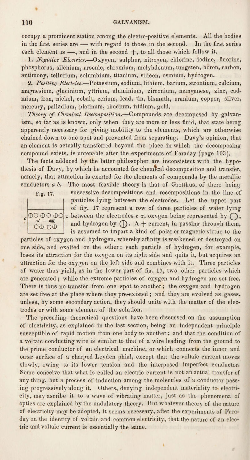 occupy a prominent station among the electro-positive elements. All the bodies in the first series are — with regard to those in the second. In the first series each element is —, and in the second T? to all those which follow it. 1. Negative Electrics.—Oxygen, sulphur, nitrogen, chlorine, iodine, fluorine, phosphorus, silenium, arsenic, chromium, molybdenum, tungsten, boron, carbon, antimony, tellurium, columbium, titanium, silicon, osmium, hydrogen. 2. Positive Electrics.—Potassium, sodium, lithium, barium, strontium, calcium, magnesium, glucinium, yttrium, aluminium, zirconium, manganese, zinc, cad¬ mium, iron, nickel, cobalt, cerium, lead, tin, bismuth, uranium, copper, silver, mercury, palladium, platinum, rhodium, iridium, gold. Theory of Chemical Decomposition.—Compounds are decomposed by galvan¬ ism, so far as is known, only when they are more or less fluid, that state being apparently necessary for giving mobility to the elements, which are otherwise chained down to one spot and prevented from separating. Davy’s opinion, that an element is actually transferred beyond the place in which the decomposing compound exists, is untenable after the experiments of Faraday (page 103). The facts adduced by the latter philosopher are inconsistent with the hypo¬ thesis of Davy, by which he accounted for chemfcal decomposition and transfer, namely, that attraction is exerted for the elements of compounds by the metallic conductors a b. The most feasible theory is that of Grotthus, of there being Fig. 17. successive decompositions and recompositions in the line of particles lying between the electrodes. Let the upper part of fig. 17 represent a row of three particles of water lying % between the electrodes c z, oxygen being represented by £), and hydrogen by (J). A T current, in passing through them, is assumed to impart a kind of polar or magnetic virtue to the particles of oxygen and hydrogen, whereby affinity is weakened or destroyed on one side, and exalted on the other: each particle of hydrogen, for example, loses its attraction for the oxygen on its right side and quits it, but acquires an attraction for the oxygen on the left side and combines with it. Three particles of water thus yield, as in the lower part of fig. 17, two other particles which are generated; while the extreme particles of oxygen and hydrogen are set free. There is thus no transfer from one spot to another; the oxygen and hydrogen are set free at the place where they pre-existed ; and they are evolved as gases, unless, by some secondary action, they should unite with the matter of the elec¬ trodes or with some element of the solution. The preceding theoretical questions have been discussed on the assumption of electricity, as explained in the last section, being an independent principle susceptible of rapid motion from one body to another; and that the condition of a voltaic conducting wire is similar to that of a wire leading from the ground to the prime conductor of an electrical machine, or which connects the inner and outer surface of a charged Leyden phial, except that the voltaic current moves slowly, owing to its lower tension and the interposed imperfect conductor. Some conceive that what is called an electric current is not an actual transfer of anything, but a process of induction among the molecules of a conductor pass¬ ing progressively along it. Others, denying independent materiality to electri¬ city, may ascribe it to a wave of vibrating matter, just as the phenomena of optics are explained by the undulatory theory. But whatever theory of the nature of electricity may be adopted, it seems necessary, after the experiments of Fara¬ day on the identity of voltaic and common electricity, that the nature of an elec¬ tric and voltaic current is essentially the same. ©O (DO ©O -<—& o© o©