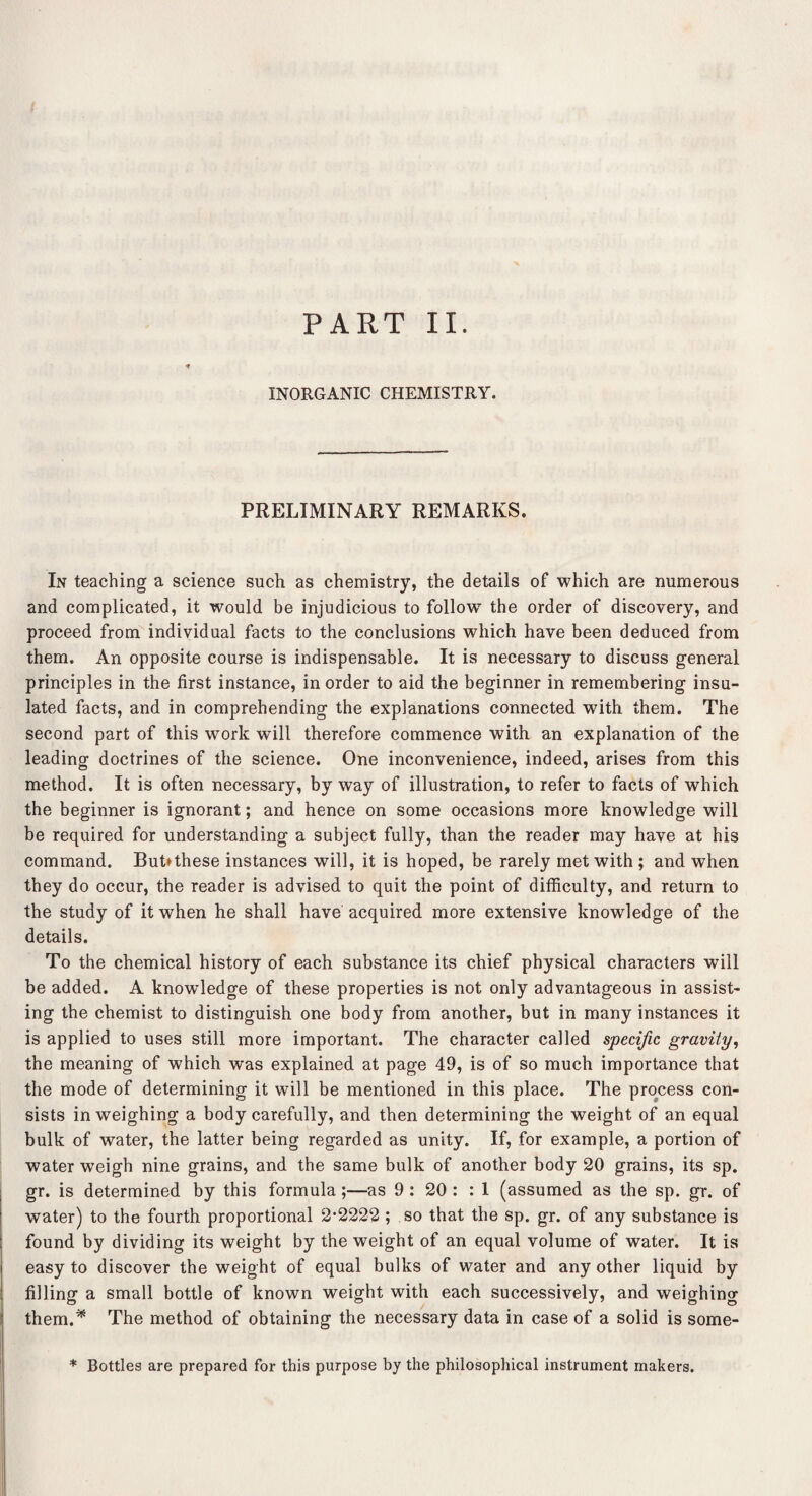 PART II. INORGANIC CHEMISTRY. PRELIMINARY REMARKS. In teaching a science such as chemistry, the details of which are numerous and complicated, it would be injudicious to follow the order of discovery, and proceed from individual facts to the conclusions which have been deduced from them. An opposite course is indispensable. It is necessary to discuss general principles in the first instance, in order to aid the beginner in remembering insu¬ lated facts, and in comprehending the explanations connected with them. The second part of this work will therefore commence with an explanation of the leading doctrines of the science. One inconvenience, indeed, arises from this method. It is often necessary, by way of illustration, to refer to facts of which the beginner is ignorant; and hence on some occasions more knowledge will be required for understanding a subject fully, than the reader may have at his command. But*these instances will, it is hoped, be rarely met with ; and when they do occur, the reader is advised to quit the point of difficulty, and return to the study of it when he shall have acquired more extensive knowledge of the details. To the chemical history of each substance its chief physical characters will be added. A knowTedge of these properties is not only advantageous in assist¬ ing the chemist to distinguish one body from another, but in many instances it is applied to uses still more important. The character called specific gravity, the meaning of which was explained at page 49, is of so much importance that the mode of determining it will be mentioned in this place. The process con¬ sists in weighing a body carefully, and then determining the weight of an equal bulk of water, the latter being regarded as unity. If, for example, a portion of water weigh nine grains, and the same bulk of another body 20 grains, its sp. gr. is determined by this formula;—as 9 : 20 : : I (assumed as the sp. gr. of water) to the fourth proportional 2*2222 ; so that the sp. gr. of any substance is found by dividing its weight by the weight of an equal volume of water. It is easy to discover the weight of equal bulks of water and any other liquid by filling a small bottle of known weight with each successively, and weighing them.* The method of obtaining the necessary data in case of a solid is some- * Bottles are prepared for this purpose by the philosophical instrument makers.