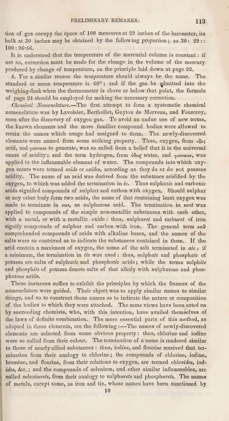 tion of gas occupy the space of 100 measures at 29 inches of the barometer, its bulk at 30 inches may be obtained by the following proportion; as 30: 29 :: 100 : 96*66. It is understood that the temperature of the mercurial column is constant: if not so, correction must be made for the change in the volume of the mercury produced by change of temperature, on the principle laid down at page 22. 4. For a similar reason the temperature should always be the same. The standard or mean temperature is 60°; and if the gas be ^knitted into the weighing-flask when the thermometer is above or below that point, the formula of page 24 should be employed for making the necessary correction. Chemical Nomenclature.—The first attempt to form a systematic chemical nomenclature was by Lavoisier, Berthollet, Guyton de Morveau, and Fourcroy, soon after the discovery of oxygen gas. To avoid an undue use of new terms, the known elements and the more familiar compound bodies were allowed to retain the names which usage had assigned to them. The newly-discovered elements were named from some striking property. Thus, oxygen, from ofuj acid, and ysvvastv to generate, was so called from a belief that it is the universal cause of acidity; and the term hydrogen, from vSug water, and yswasiv, was applied to the inflammable element of water. The compounds into which oxy¬ gen enters were termed acids or oxides, according as they do or do not possess acidity. The name of an acid was derived from the substance acidified by the oxygen, to which was added the termination in ic. Thus sulphurec and carbomc acids signified compounds of sulphur and carbon with oxygen. Should sulphur or any other body form two acids, the name of that containing least oxygen was made to terminate in ous, as sulphurous acid. The termination in uret was applied to compounds of the simple non-metallic substances with each other, with a metal, or with a metallic oxide : thus, sulphured and carburet of iron signify compounds of sulphur and carbon with iron. The general term salt comprehended compounds of acids with alkaline bases, and the names of the salts were so contrived as to indicate the substances contained in them. If the acid contain a maximum of oxygen, the name nf the salt terminated in ate; if a minimum, the termination in ite was used : thus, sulphate and phosphate of potassa are salts of sulphurte and phosphonc acids; while the terms sulphz'te and phosphate of potassa denote salts of that alkaly with sulphurous and phos¬ phorous acids. These instances suffice to exhibit the principles by which the framers of the nomenclature were guided. Their object was to apply similar names to similar things, and so to construct those names as to indicate the nature or composition of the bodies to which they were attached. The same views have been acted on by succeeding chemists, who, with this intention, have availed themselves of the laws of definite combination. The more essential parts of this method, as adopted in these elements, are the following:—The names of newly-discovered elements are selected from some obvious property: thus, chlorine and iodine were so called from their colour. The termination of a name is rendered similar to those of nearly allied substances : thus, iodine, and floimne received that ter¬ mination from their analogy to chlorine; the compounds of chlorine, iodine, bromine, and flourine, from their relations to oxygen, are termed chlonetes, iod- ides, &c. ; and the compounds of selenium, and other similar inflammables, are called seleniurete, from their analogy to sulphttrete and phosphurete. The names of metals, except some, as iron and tin, whose names have been sanctioned by 10