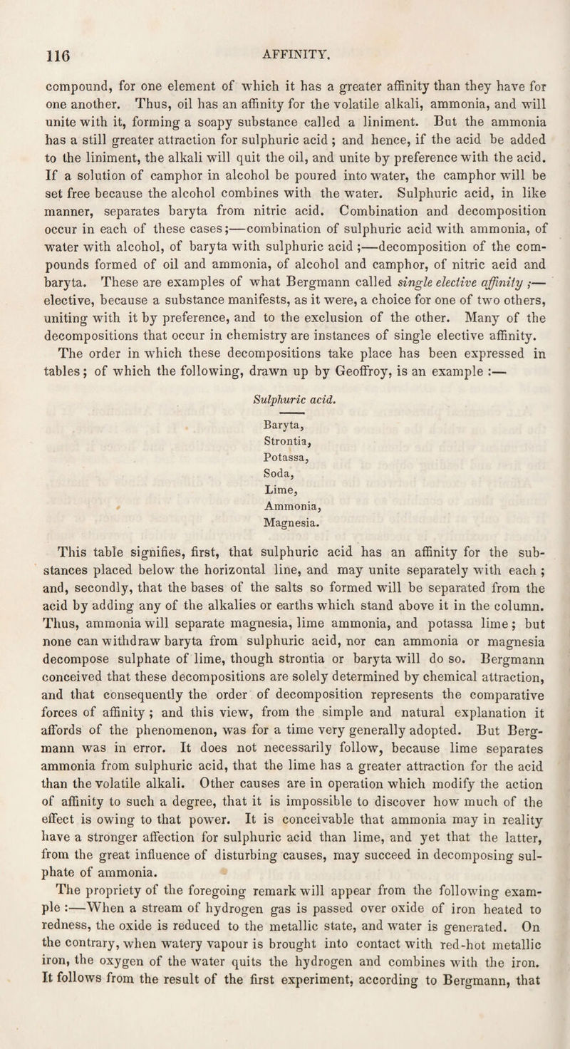 compound, for one element of which it has a greater affinity than they have for one another. Thus, oil has an affinity for the volatile alkali, ammonia, and will unite with it, forming a soapy substance called a liniment. But the ammonia has a still greater attraction for sulphuric acid ; and hence, if the acid be added to the liniment, the alkali will quit the oil, and unite by preference with the acid. If a solution of camphor in alcohol be poured into water, the camphor will be set free because the alcohol combines with the water. Sulphuric acid, in like manner, separates baryta from nitric acid. Combination and decomposition occur in each of these cases;—combination of sulphuric acid with ammonia, of water with alcohol, of baryta wTith sulphuric acid ;—decomposition of the com¬ pounds formed of oil and ammonia, of alcohol and camphor, of nitric acid and baryta. These are examples of what Bergmann called single elective affinity ;— elective, because a substance manifests, as it were, a choice for one of two others, uniting with it by preference, and to the exclusion of the other. Many of the decompositions that occur in chemistry are instances of single elective affinity. The order in which these decompositions take place has been expressed in tables; of which the following, drawn up by Geoffroy, is an example :— Sulphuric acid. Baryta, Strontia, Potassa, Soda, Lime, Ammonia, Magnesia. This table signifies, first, that sulphuric acid has an affinity for the sub¬ stances placed below the horizontal line, and may unite separately with each ; and, secondly, that the bases of the salts so formed will be separated from the acid by adding any of the alkalies or earths which stand above it in the column. Thus, ammonia will separate magnesia, lime ammonia, and potassa lime; but none can withdraw baryta from sulphuric acid, nor can ammonia or magnesia decompose sulphate of lime, though strontia or baryta will do so. Bergmann conceived that these decompositions are solely determined by chemical attraction, and that consequently the order of decomposition represents the comparative forces of affinity ; and. this view, from the simple and natural explanation it affords of the phenomenon, was for a time very generally adopted. But Berg¬ mann was in error. It does not necessarily follow, because lime separates ammonia from sulphuric acid, that the lime has a greater attraction for the acid than the volatile alkali. Other causes are in operation which modify the action of affinity to such a degree, that it is impossible to discover how much of the effect is owing to that power. It is conceivable that ammonia may in reality have a stronger affection for sulphuric acid than lime, and yet that the latter, from the great influence of disturbing causes, may succeed in decomposing sul¬ phate of ammonia. The propriety of the foregoing remark will appear from the following exam¬ ple :—When a stream of hydrogen gas is passed over oxide of iron heated to redness, the oxide is reduced to the metallic state, and water is generated. On the contrary, when watery vapour is brought into contact with red-hot metallic iron, the oxygen of the water quits the hydrogen and combines with the iron. It follows from the result of the first experiment, according to Bergmann, that