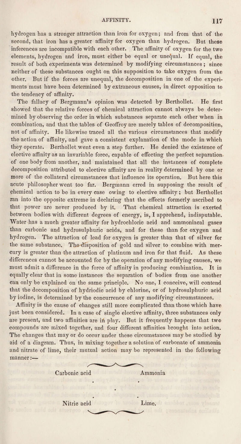 hydrogen has a stronger attraction than iron for oxygen; and from that of the second, that iron has a greater affinity for oxygen than hydrogen. But these inferences are incompatible with each other. The affinity of oxygen for the two elements, hydrogen and iron, must either be equal or unequal. If equal, the result of both experiments was determined by modifying circumstances ; since neither of these substances ought on this supposition to take oxygen from the other. But if the forces are unequal, the decomposition in one of the experi¬ ments must have been determined by extraneous causes, in direct opposition to the tendency of affinity. The fallacy of Bergmann’s opinion was detected by Berthollet. He first showed that the relative forces of chemical attraction cannot always be deter¬ mined by observing the order in which substances separate each other when in combination, and that the tables of Geoffroy are merely tables of decomposition, not of affinity. He likewise traced all the various circumstances that modify the action of affinity, and gave a consistent explanation of the mode in which they operate. Berthollet w'ent even a step further. He denied the existence of elective affinity as an invariable force, capable of effecting the perfect separation of one body from another, and maintained that all the instances of complete decomposition attributed to elective affinity are in reality determined by one or more of the collateral circumstances that influence its operation. But here this acute philosopher went too far. Bergmann erred in supposing the result of chemical action to be in every case owing to elective affinity; but Berthollet ran into the opposite extreme in declaring that the effects formerly ascribed to that power are never produced by it. That chemical attraction is exerted between bodies with different degrees of energy, is, I apprehend, indisputable. Water has a much greater affinity for hydrochloric acid and ammoniacal gases than carbonic and hydrosulphuric acids, and for these than for oxygen and hydrogen. The attraction of lead for oxygen is greater than that of silver for the same substance. The-disposition of gold and silver to combine with mer¬ cury is greater than the attraction of platinum and iron for that fluid. As these differences cannot be accounted for by the operation of any modifying causes, we must admit a difference in the force of affinity in producing combination. It is equally clear that in some instances the separation of bodies from one another can only be explained on the same principle. No one, I conceive, will contend that the decomposition of hydriodic acid by chlorine, or of hydrosulphuric acid by iodine, is determined by the concurrence of any modifying circumstances. Affinity is the cause of changes still more complicated than those which have just been considered. In a case of single elective affinity, three substances only are present, and two affinities are ih play. But it frequently happens that two compounds are mixed together, and four different affinities brought into action. The changes that may or do occur under these circumstances may be studied by aid of a diagram. Thus, in mixing together a solution of carbonate of ammonia and nitrate of lime, their mutual action may be represented in the following manner Carbonic acid Ammonia Nitric acid Lime.