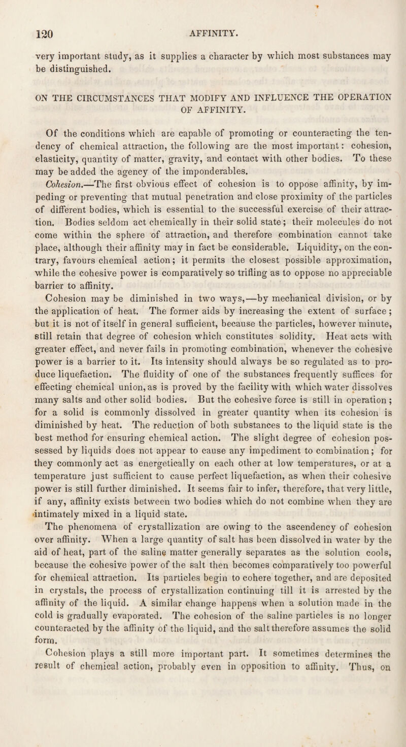 very important study, as it supplies a character by which most substances may be distinguished. ON THE CIRCUMSTANCES THAT MODIFY AND INFLUENCE THE OPERATION OF AFFINITY. Of the conditions which are capable of promoting or counteracting the ten¬ dency of chemical attraction, the following are the most important: cohesion, elasticity, quantity of matter, gravity, and contact with other bodies. To these may be added the agency of the imponderables. Cohesion.—The first obvious effect of cohesion is to oppose affinity, by im¬ peding or preventing that mutual penetration and close proximity of the particles of different bodies, which is essential to the successful exercise of their attrac¬ tion. Bodies seldom act chemically in their solid state; their molecules do not come within the sphere of attraction, and therefore combination cannot take place, although their affinity may in fact be considerable. Liquidity, on the con¬ trary, favours chemical action; it permits the closest possible approximation, while the cohesive power is comparatively so trifling as to oppose no appreciable barrier to affinity. Cohesion may be diminished in two ways,—by mechanical division, or by the application of heat. The former aids by increasing the extent of surface; but it is not of itself in general sufficient, because the particles, however minute, still retain that degree of cohesion which constitutes solidity. Heat acts with greater effect, and never fails in promoting combination, whenever the cohesive power is a barrier to it. Its intensity should always be so regulated as to pro¬ duce liquefaction. The fluidity of one of the substances frequently suffices for effecting chemical union, as is proved by the facility with which water dissolves many salts and other solid bodies. But the cohesive force is still in operation ; for a solid is commonly dissolved in greater quantity when its cohesion is diminished by heat. The reduction of both substances to the liquid state is the best method for ensuring chemical action. The slight degree of cohesion pos¬ sessed by liquids does not appear to cause any impediment to combination; for they commonly act as energetically on each other at low temperatures, or at a temperature just sufficient to cause perfect liquefaction, as when their cohesive power is still further diminished. It seems fair to infer, therefore, that very little, if any, affinity exists between two bodies which do not combine when they are intimately mixed in a liquid state. The phenomena of crystallization are owing to the ascendency of cohesion over affinity. When a large quantity of salt has been dissolved in water by the aid of heat, part of the saline matter generally separates as the solution cools, because the cohesive power of the salt then becomes comparatively too powerful for chemical attraction. Its particles begin to cohere together, and are deposited in crystals, the process of crystallization continuing till it is arrested by the affinity of the liquid. A similar change happens when a solution made in the cold is gradually evaporated. The cohesion of the saline particles is no longer counteracted by the affinity of the liquid, and the salt therefore assumes the solid form. Cohesion plays a still more important part. It sometimes determines, the result of chemical action, probably even in opposition to affinity. Thus, on