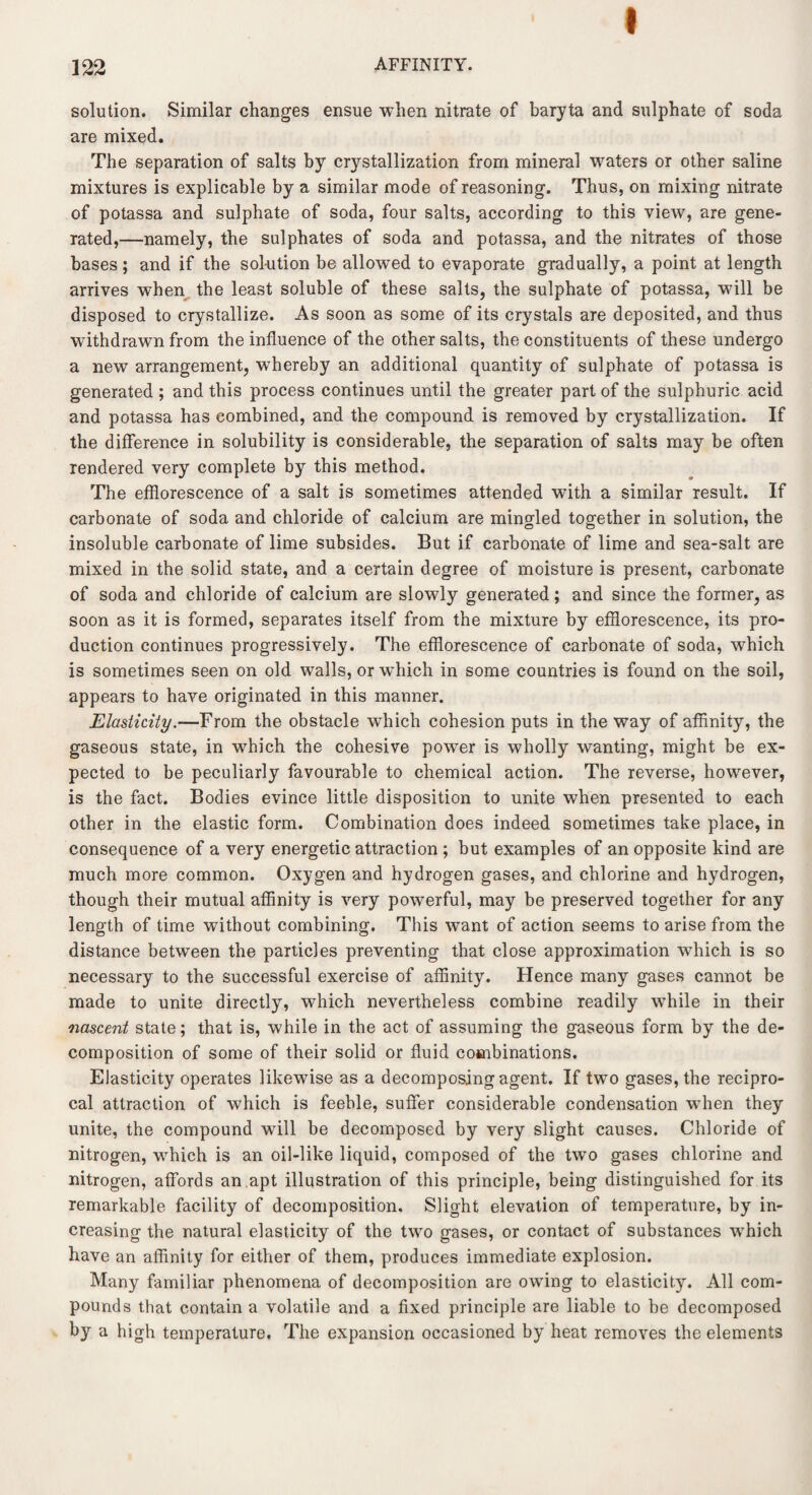 ( solution. Similar changes ensue when nitrate of baryta and sulphate of soda are mixed. The separation of salts by crystallization from mineral waters or other saline mixtures is explicable by a similar mode of reasoning. Thus, on mixing nitrate of potassa and sulphate of soda, four salts, according to this view, are gene¬ rated,—namely, the sulphates of soda and potassa, and the nitrates of those bases; and if the solution be allowed to evaporate gradually, a point at length arrives when the least soluble of these salts, the sulphate of potassa, will be disposed to crystallize. As soon as some of its crystals are deposited, and thus withdrawn from the influence of the other salts, the constituents of these undergo a new arrangement, whereby an additional quantity of sulphate of potassa is generated ; and this process continues until the greater part of the sulphuric acid and potassa has combined, and the compound is removed by crystallization. If the difference in solubility is considerable, the separation of salts may be often rendered very complete by this method. The efflorescence of a salt is sometimes attended with a similar result. If carbonate of soda and chloride of calcium are mingled together in solution, the insoluble carbonate of lime subsides. But if carbonate of lime and sea-salt are mixed in the solid state, and a certain degree of moisture is present, carbonate of soda and chloride of calcium are slowly generated; and since the former, as soon as it is formed, separates itself from the mixture by efflorescence, its pro¬ duction continues progressively. The efflorescence of carbonate of soda, which is sometimes seen on old walls, or which in some countries is found on the soil, appears to have originated in this manner. Elasticity.—From the obstacle which cohesion puts in the way of affinity, the gaseous state, in which the cohesive power is wholly wanting, might be ex¬ pected to be peculiarly favourable to chemical action. The reverse, however, is the fact. Bodies evince little disposition to unite when presented to each other in the elastic form. Combination does indeed sometimes take place, in consequence of a very energetic attraction ; but examples of an opposite kind are much more common. Oxygen and hydrogen gases, and chlorine and hydrogen, though their mutual affinity is very powerful, may be preserved together for any length of time without combining. This want of action seems to arise from the distance between the particles preventing that close approximation which is so necessary to the successful exercise of affinity. Hence many gases cannot be made to unite directly, which nevertheless combine readily while in their nascent state; that is, while in the act of assuming the gaseous form by the de¬ composition of some of their solid or fluid combinations. Elasticity operates likewise as a decomposing agent. If two gases, the recipro¬ cal attraction of which is feeble, suffer considerable condensation when they unite, the compound will be decomposed by very slight causes. Chloride of nitrogen, which is an oil-like liquid, composed of the two gases chlorine and nitrogen, affords an .apt illustration of this principle, being distinguished for its remarkable facility of decomposition. Slight elevation of temperature, by in¬ creasing the natural elasticity of the two gases, or contact of substances which have an affinity for either of them, produces immediate explosion. Many familiar phenomena of decomposition are owing to elasticity. All com¬ pounds that contain a volatile and a fixed principle are liable to be decomposed by a high temperature. The expansion occasioned by heat removes the elements