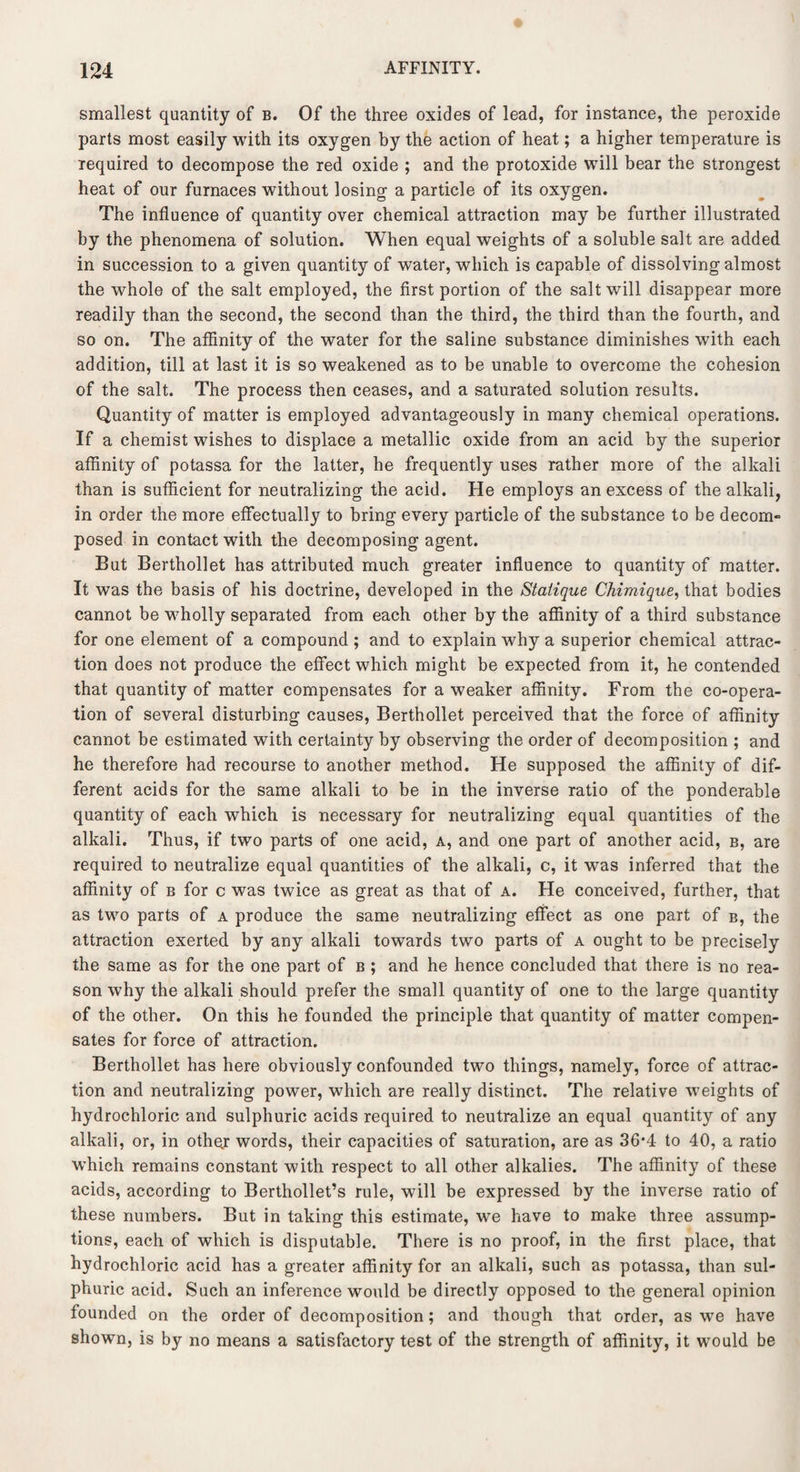 smallest quantity of b. Of the three oxides of lead, for instance, the peroxide parts most easily with its oxygen by the action of heat; a higher temperature is required to decompose the red oxide ; and the protoxide will bear the strongest heat of our furnaces without losing a particle of its oxygen. The influence of quantity over chemical attraction may be further illustrated by the phenomena of solution. When equal weights of a soluble salt are added in succession to a given quantity of water, which is capable of dissolving almost the whole of the salt employed, the first portion of the salt will disappear more readily than the second, the second than the third, the third than the fourth, and so on. The affinity of the water for the saline substance diminishes with each addition, till at last it is so weakened as to be unable to overcome the cohesion of the salt. The process then ceases, and a saturated solution results. Quantity of matter is employed advantageously in many chemical operations. If a chemist wishes to displace a metallic oxide from an acid by the superior affinity of potassa for the latter, he frequently uses rather more of the alkali than is sufficient for neutralizing the acid. He employs an excess of the alkali, in order the more effectually to bring every particle of the substance to be decom- posed in contact with the decomposing agent. But Berthollet has attributed much greater influence to quantity of matter. It was the basis of his doctrine, developed in the Statique Chimique, that bodies cannot be wholly separated from each other by the affinity of a third substance for one element of a compound; and to explain why a superior chemical attrac¬ tion does not produce the effect which might be expected from it, he contended that quantity of matter compensates for a weaker affinity. From the co-opera¬ tion of several disturbing causes, Berthollet perceived that the force of affinity cannot be estimated with certainty by observing the order of decomposition ; and he therefore had recourse to another method. He supposed the affinity of dif¬ ferent acids for the same alkali to be in the inverse ratio of the ponderable quantity of each which is necessary for neutralizing equal quantities of the alkali. Thus, if two parts of one acid, a, and one part of another acid, b, are required to neutralize equal quantities of the alkali, c, it was inferred that the affinity of b for c was twice as great as that of a. He conceived, further, that as two parts of a produce the same neutralizing effect as one part of b, the attraction exerted by any alkali towards two parts of a ought to be precisely the same as for the one part of b ; and he hence concluded that there is no rea¬ son why the alkali should prefer the small quantity of one to the large quantity of the other. On this he founded the principle that quantity of matter compen¬ sates for force of attraction. Berthollet has here obviously confounded two things, namely, force of attrac¬ tion and neutralizing power, which are really distinct. The relative weights of hydrochloric and sulphuric acids required to neutralize an equal quantity of any alkali, or, in othej words, their capacities of saturation, are as 36’4 to 40, a ratio which remains constant with respect to all other alkalies. The affinity of these acids, according to Berthollet’s rule, will be expressed by the inverse ratio of these numbers. But in taking this estimate, we have to make three assump¬ tions, each of which is disputable. There is no proof, in the first place, that hydrochloric acid has a greater affinity for an alkali, such as potassa, than sul¬ phuric acid. Such an inference would be directly opposed to the general opinion founded on the order of decomposition; and though that order, as we have shown, is by no means a satisfactory test of the strength of affinity, it would be